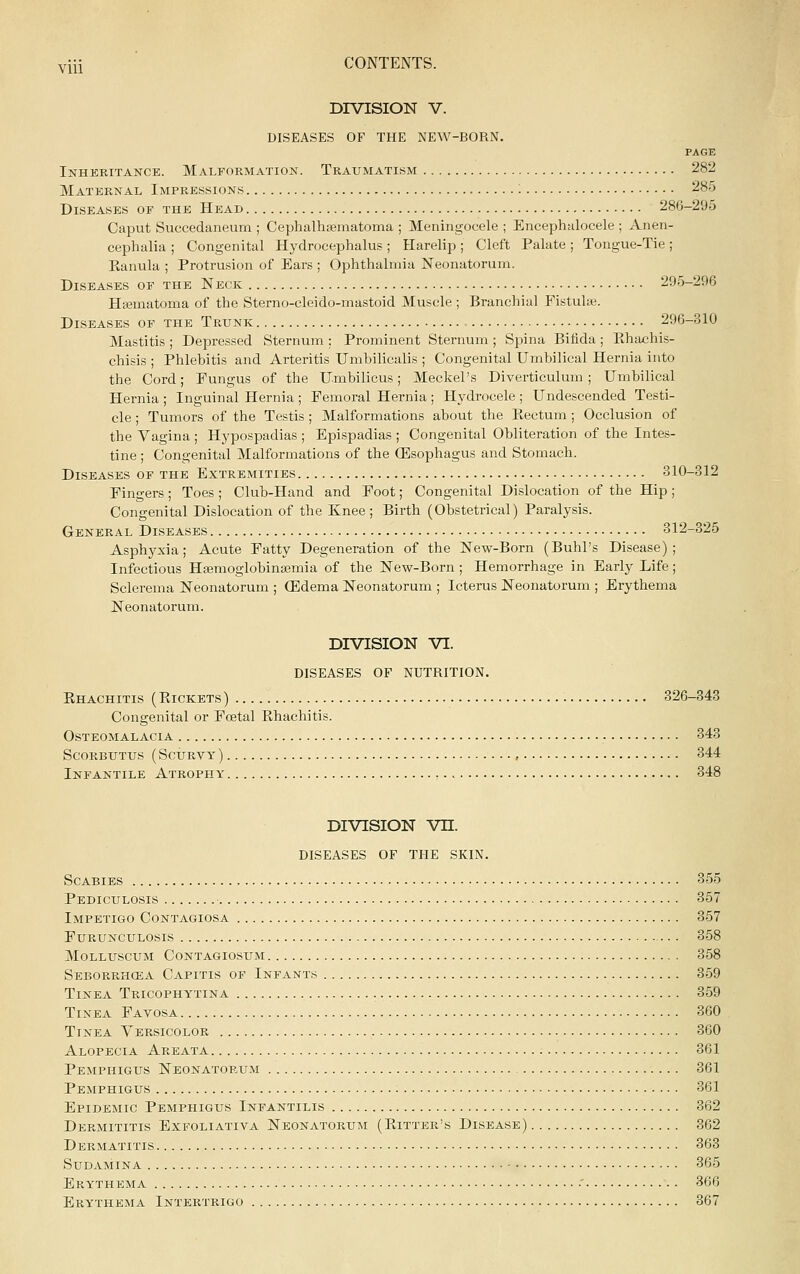 DIVISION V. DISEASES OF THE NEW-BORN. PAGE Inheritance. Malformation. Traumatism 282 Maternal Impressions 285 Diseases of the Head 286-295 Caput Succedaneum ; Cephalhsematoma ; Meningocele ; Encephalocele ; Anen- cephalia ; Congenital Hydrocephalus ; Harelip ; Cleft Palate ; Tongue-Tie ; Kanula ; Protrusion of Ears ; Ophthalmia Neonatorum. Diseases of the Neck 295-296 Hifiuiatoma of the Sterno-cleido-mastoid Muscle ; Branchial Fistute. Diseases of the Trunk 296-310 Mastitis ; Depressed Sternum : Prominent Sternum ; Spina Bifida ; Khachis- chisis ; Phlebitis and Arteritis TJmbilicalis ; Congenital Umbilical Hernia into the Cord; Fungus of the Umbilicus; Meckel's Diverticulum; Umbilical Hernia ; Inguinal Hernia ; Femoral Hernia ; Hydrocele ; Undescended Testi- cle ; Tumors of the Testis ; Malformations about the Kectum; Occlusion of the Vagina ; Hypospadias ; Epispadias ; Congenital Obliteration of the Intes- tine ; Congenital Malformations of the OEsophagus and Stomach. Diseases of the Extremities 310-312 Fingers ; Toes ; Club-Hand and Foot; Congenital Dislocation of the Hip ; Congenital Dislocation of the Knee; Birth (Obstetrical) Paralysis. General Diseases 312-325 Asphj'xia; Acute Fatty Degeneration of the New-Born (Buhl's Disease); Infectious HasmoglobinaBmia of the New-Born ; Hemorrhage in Early Life; Sclerema Neonatorum ; CEdema Neonatorum ; Icterus Neonatorum ; Erythema Neonatorum. DIVISION VI. DISEASES OF NUTRITION. Khachitis (Eickets) 326-343 Congenital or Fcetal Rhachitis. Osteomalacia 343 Scorbutus (Scurvy) , 344 Infantile Atrophy 348 DIVISION vn. DISEASES OF THE SKIN. Scabies 355 Pediculosis 357 Impetigo Contagiosa 357 furunculosis 358 Molluscum Contagiosum 358 Seborrhcea Capitis of Infants 359 Tinea Tricophytina 359 Tinea Favosa 360 Tinea Yersicolor 360 Alopecia Areata 361 Pemphigus Neonatorum 361 Pemphigus 361 Epidemic Pemphigus Infantilis 362 Dermititis Exfoliativa Neonatorum (Eitter's Disease) 362 Dermatitis 363 sudamina 365 Erythema •' 366 Erythema Intertrigo 367