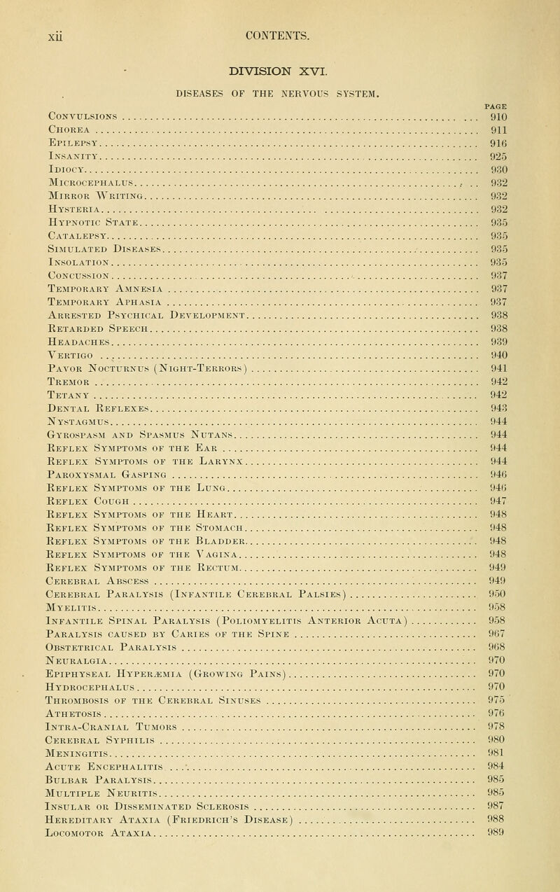DIVISION XVI. DISEASES OF THE NERVOUS SYSTEM. PAGE Convulsions 910 Chorea 911 Epilepsy 916 Insanity 925 Idiocy 930 MiCROCEPHALUS , . . 932 Mirror Writing 932 Hysteria 932 Hypnotic State 935 Catalepsy 935 Simulated Diseases 935 Insolation 935 Concussion • 937 Temporary Amnesia 937 Temporary Aphasia 937 Arrested Psychical Development 988 Retarded Speech 988 Headaches 989 Vertigo 940 Payor Nocturnus (Night-Terrors) 941 Tremor 942 Tetany 942 Dental Reflexes 948 Nystagmus 944 Gyrospasm and Spasmus Nutans 944 Reflex Symptoms of the Ear 944 Reflex Symptoms of the Larynx 944 Paroxysmal Gasping 946 Reflex Symptoms of the Lung 946 Reflex Cough 947 Reflex Symptoms of the Heart 948 Reflex Symptoms of the Stomach 948 Reflex Symptoms of the Bladder 948 Reflex Symptoms of the Vagina 948 Reflex Symptoms of the Rectum 949 Cerebral Abscess 949 Cerebral Paralysis (Infantile Cerebral Palsies) 950 Myelitis 958 Infantile Spinal Paralysis (Poliomyelitis Anterior Acuta) 958 Paralysis caused by Caries of the Spine 967 Obstetrical Paralysis 968 Neuralgia 970 Epiphy'seal Hy'per^mia (Growing Pains) 970 Hy'drocephalus 970 Thrombosis of the Cerpjbral Sinuses 975 Athetosis 976 Intra-Cranial Tumors 978 Cerebral Syphilis : 980 Meningitis 981 Acute Encephalitis ... ■ 984 Bulbar Paralysis 985 Multiple Neuritis 985 Insular or Disseminated Sclerosis 987 Hereditary' Ataxia (Friedrich's Disease) 988 Locomotor Ataxia 989