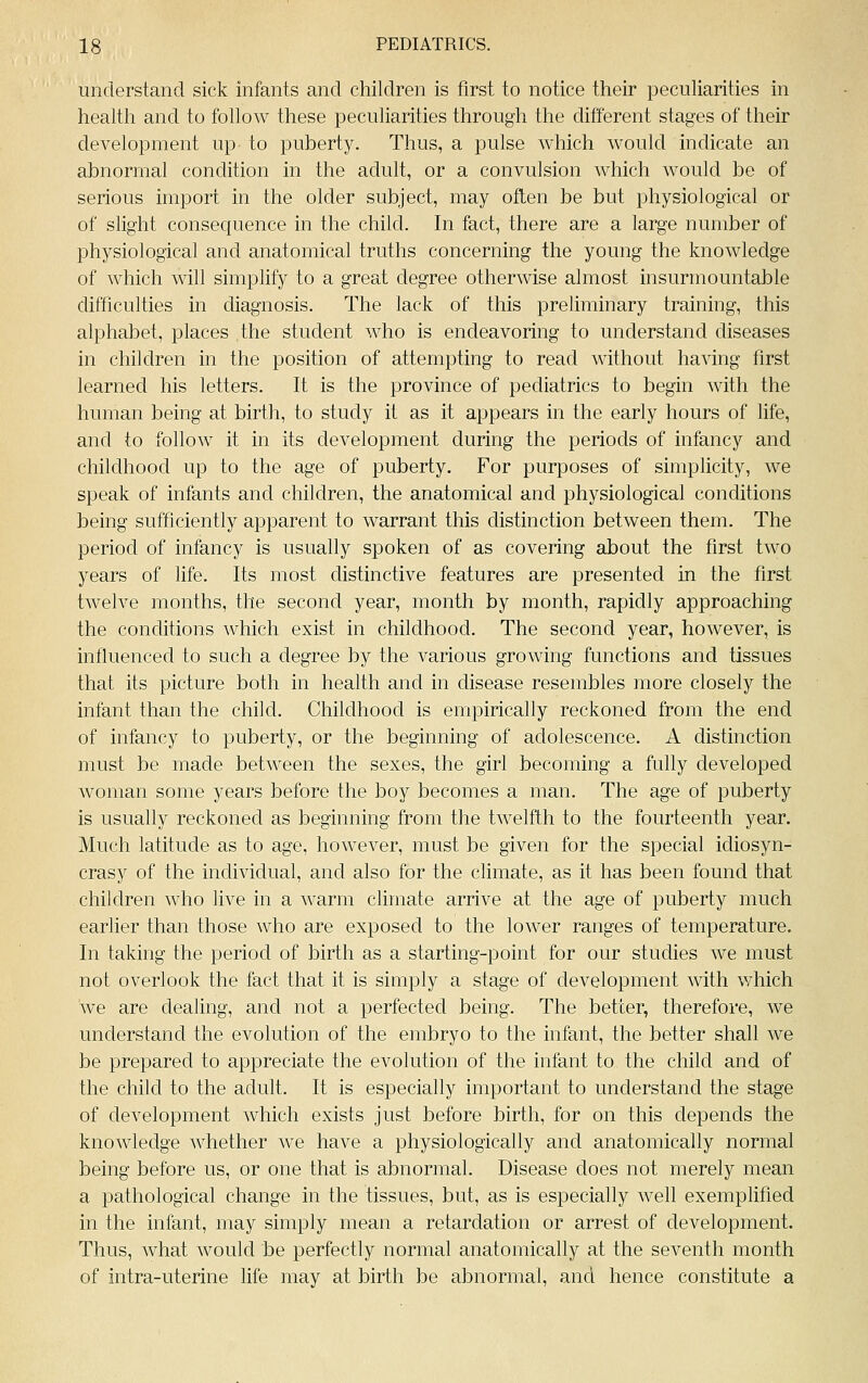 understand sick infants and children is first to notice their peculiarities in health and to follow these peculiarities through the different stages of their development up to puberty. Thus, a pulse which would indicate an abnormal condition in the adult, or a convulsion which would be of serious import in the older subject, may often be but physiological or of slight consecjuence in the child. In fact, there are a large number of physiological and anatomical truths concerning the young the knowledge of which will simplify to a great degree otherwise almost insurmountable difficulties in diagnosis. Tlie lack of this preliminary training, this alphabet, places the student who is endeavoring to understand diseases in children in the position of attempting to read without having first learned his letters. It is the province of pediatrics to begin with the human being at birth, to study it as it appears in the early hours of life, and to follow it in its development during the periods of infancy and childhood up to the age of puberty. For purposes of simplicity, we speak of infants and children, the anatomical and physiological conditions being sufficiently apparent to warrant this distinction between them. The period of infancy is usually spoken of as covering about the first two years of life. Its most distinctive features are presented in the first twelve months, the second year, month by month, rapidly approaching the conditions which exist in childhood. The second year, however, is influenced to such a degree by the various growing functions and tissues that its picture both in health and in disease resembles more closely the infant than the child. Childhood is empirically reckoned from the end of infancy to puberty, or the beginning of adolescence. A distinction must be made between the sexes, the girl becoming a fully developed woman some years before the boy becomes a man. The age of puberty is usually reckoned as beginning from the twelfth to the fourteenth year. Much latitude as to age, however, must be given for the special idiosyn- crasy of the individual, and also for the climate, as it has been found that children who live in a warm climate arrive at the age of puberty much earlier than those who are exposed to the lower ranges of temperature. In taking the period of birth as a starting-point for our studies we must not overlook the fact that it is simply a stage of development with which we are dealing, and not a perfected being. The better, therefore, we understand the evolution of the embryo to the infant, the better shall we be prepared to appreciate the evolution of the infant to the child and of the child to the adult. It is especially important to understand the stage of development which exists just before birth, for on this depends the knowledge whether we have a physiologically and anatomically normal being before us, or one that is abnormal. Disease does not merely mean a pathological change in the tissues, but, as is especially well exemplified in the infant, may simply mean a retardation or arrest of development. Thus, what would be perfectly normal anatomically at the seventh month of intra-uterine life may at birth be abnormal, and hence constitute a