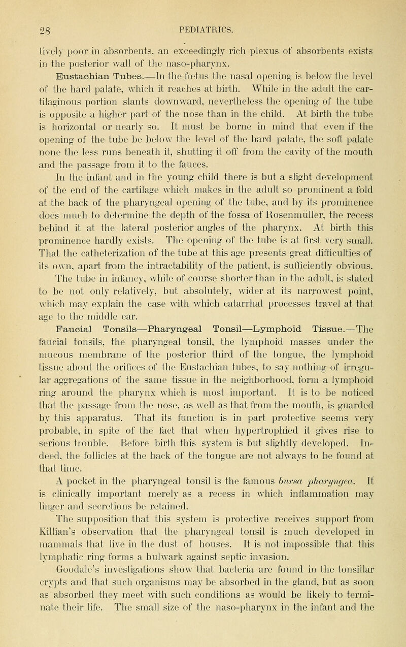 lively poor in absorbents, an exceedingly rich plexus of absorbents exists in the posterior wall of the naso-pharynx. Eustachian Tubes.—In the foetus the nasal opening is below the level of the hard palate, which it reaches at birth. While in the adult the car- tilaginous portion slants downward, nevertheless the opening of the tube is opposite a higher part of the nose than in the child. At birth the tube is horizontal or nearly so. It must be borne in mind that even if the opening of the tube be below the level of the hard palate, the soft palate none the less runs beneath it, shutting it off from the cavity of the mouth and the passage from it to the fauces. In the infant and in the young child there is but a slight development of the end of the cartilage which makes in the adult so prominent a fold at the back of the pharyngeal opening of the tube, and by its prominence does much to determine the depth of the fossa of Rosenmiiller, the recess behind it at the lateral posterior angles of the pharynx. At birth this prominence hardly exists. The opening of the tube is at first very small. That the catheterization of the tube at this age presents great difficulties of its own, apart from the intractability of the patient, is sufficiently obvious. The tube in infancy, while of course shorter than in the adult, is stated to be not only relatively, but absolutely, wider at its narrowest point, which may explain the case with which catarrhal processes travel at that age to the middle ear. Faucial Tonsils—Pharyngeal Tonsil—Lymphoid Tissue.—The faucial tonsils, the pharyngeal tonsil, the lymphoid masses under the mucous membrane of the posterior third of the tongue, the lymphoid tissue about the orifices of the Eustachian tubes, to say nothing of irregu- lar aggregations of the same tissue in the neighborhood, form a lymphoid ring around the pharynx which is most important. It is to be noticed that the passage from the nose, as well as that from the mouth, is guarded by this apparatus. That its function is in part protective seems very probable, in spite of the fact that when hypertrophied it gives rise to serious trouble. Before birth this system is but slightly developed. In- deed, the follicles at the back of the tongue are not always to be found at that time. A pocket in the pharyngeal tonsil is the famous bursa pharyngea. li is clinically important merely as a recess in which inflammation may linger and secretions be retained. The supposition that this system is protective receives support from Killian's observation that the pharyngeal tonsil is much developed in mammals that live in the dust of houses. It is not impossible that this lymphatic ring forms a bulwark against septic invasion. Goodale's investigations show that bacteria are found in the tonsillar crypts and that such organisms may be absorbed in the gland, but as soon as absorbed they meet with such conditions as would be likely to termi- nate their life. The small size of the naso-pharynx in the infant and the