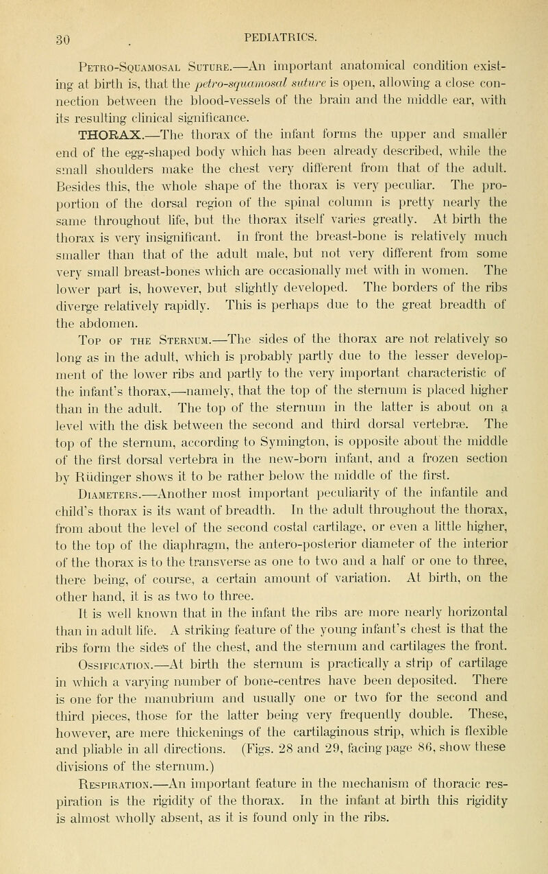 Petro-Squamosal Suture.—An important anatomical condition exist- ing at birth is, that the petro-squamosal suture is open, allowing a close con- nection between the blood-vessels of the brain and the middle ear, with its resulting clinical significance. THORAX.—The thorax of the infant forms the upper and smaller end of the egg-shaped body which has been already described, while the small shoulders make the chest very different from that of the adult. Besides this, the whole shape of the thorax is very peculiar. The pro- portion of the dorsal region of the spinal column is pretty nearly the same throughout life, but the thorax itself varies greatly. At birth the thorax is very insignificant. In front the breast-bone is relatively much smaller than that of the adult male, but not very different from some very small breast-bones which are occasionally met with in women. The lower part is, however, but slightly developed. The borders of the ribs diverge relatively rapidly. This is perhaps due to the great breadth of the abdomen. Top of the Sternum.—The sides of the thorax are not relatively so long as in the adult, which is probably partly due to the lesser develop- ment of the lower ribs and partly to the very important characteristic of the infant's thorax,—namely, that the top of the sternum is placed higher than in the adult. The top of the sternum in the latter is about on a level with the disk between the second and third dorsal vertebrae. The top of the sternum, according to Symington, is opposite about the middle of the first dorsal vertebra in the new-born infant, and a frozen section by Ruclinger shows it to be rather below the middle of the first. Diameters.—Another most important peculiarity of the infantile and child's thorax is its want of breadth. In the adult throughout the thorax, from about the level of the second costal cartilage, or even a little higher, to the top of the diaphragm, the antero-posterior diameter of the interior of the thorax is to the transverse as one to two and a half or one to three, there being, of course, a certain amount of variation. At birth, on the other hand, it is as two to three. It is well known that in the infant the ribs are more nearly horizontal than in adult life. A striking feature of the young infant's chest is that the ribs form the sides of the chest, and the sternum and cartilages the front. Ossification.—At birth the sternum is practically a strip of cartilage in which a varying number of bone-centres have been deposited. There is one for the manubrium and usually one or two for the second and third pieces, those for the latter being very frequently double. These, however, are mere thickenings of the cartilaginous strip, which is flexible and pliable in all directions. (Figs. 28 and 29, facing page 86, show these divisions of the sternum.) Respiration.—An important feature in the mechanism of thoracic res- piration is the rigidity of the thorax. In the infant at birth this rigidity is almost wholly absent, as it is found only in the ribs.