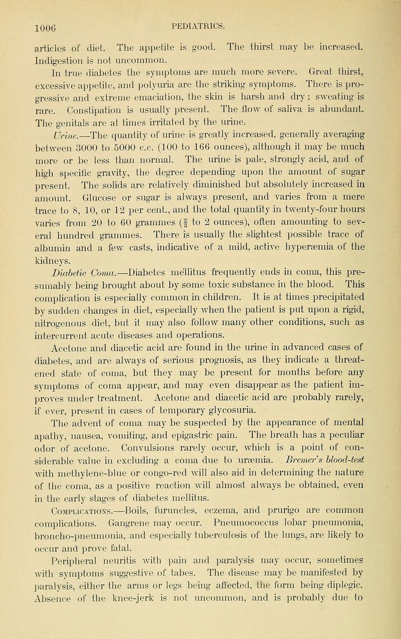 articles of diet. Tlie appetite is good. Tlie tliirst may be increased. Indigestion is not uncommon. In true diabetes the symptoms are much more severe. Great thirst, excessive appetite, and polyuria are the striking symptoms. There is pro- gressive and extreme emaciation, the skin is harsh and dry; sweating is rare. Constipation is usually present. The flow of saliva is abundant. The genitals are at times irritated by the urine. Urine.—The quantity of urine is greatly increased, generally averaging between 3000 to 5000 c.c. (100 to 166 ounces), although it may be much more or be less than normal. The urine is pale, strongly acid, and of high specific gravity, the degree depending upon the amount of sugar present. The solids are relatively diminished but absolutely increased in amount. Glucose or sugar is always present, and varies from a mere trace to 8, 10, or 12 per cent., and the total quantity in twenty-four hours varies from 20 to 60 grammes (f to 2 ounces), often amounting to sev- eral hundred grammes. There is usually the slightest possible trace of albumin and a few casts, indicative of a mild, active hypersemia of the kidneys. Diabetic Coma.—Diabetes mellitus frequently ends in coma, this pre- sumably being brought about by some toxic substance in the blood. This complication is especially common in children. It is at times precipitated by sudden changes in diet, especially when the patient is put upon a rigid, nitrogenous diet, but it may also follow many other conditions, such as intercurrent acute diseases and operations. Acetone and diacetic acid are found in the urine in advanced cases of diabetes, and are always of serious prognosis, as they indicate a threat- ened state of coma, but they may be present for months before any symptoms of coma appear, and may even disappear as the patient im- proves under treatment. Acetone and diacetic acid are probably rarely, if ever, present in cases of temporary glycosuria. The advent of coma may be suspected by the appearance of mental apathy, nausea, vomiting, and epigastric pain. The breath has a peculiar odor of acetone. Convulsions rarely occur, which is a point of con- siderable value in excluding a coma due to uraemia. Bremer's blood-test Avith methylene-blue or congo-red will also aid in determining the nature of the coma, as a positive reaction will almost always be obtained, even in the early stages of diabetes mellitus. Complications.—Boils, furuncles, eczema, and prurigo are common comphcations. Gangrene may occur. Pneumococcus lobar pneumonia, broncho-pneumonia, and especially tuberculosis of the lungs, are likely to occur and prove fatal. Peripheral neuritis with pain and paralysis may occur, sometimes with symptoms suggestive of tabes. The disease may be manifested by paralysis, either the arms or legs being affected, the form being diplegic. Absence of the knee-jerk is not uncommon, and is probably due to