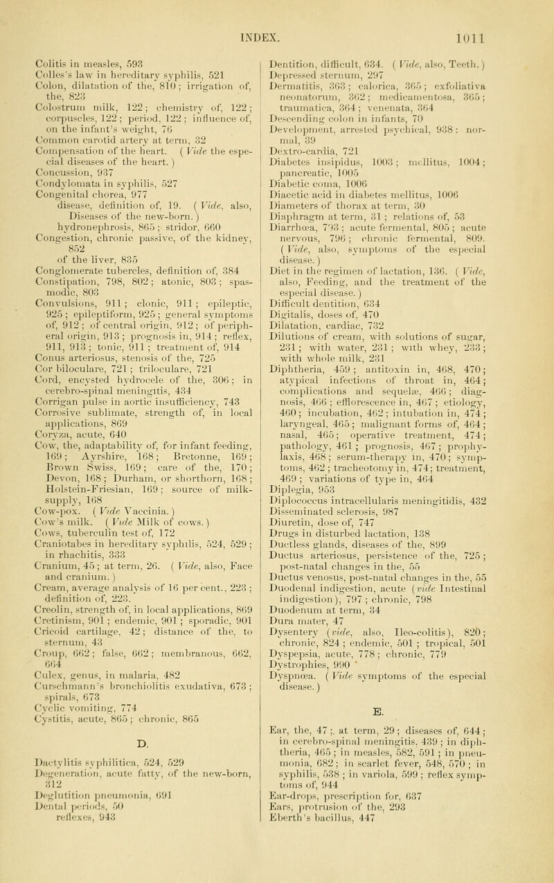 Colitis in measles, 593 CoUes's law in hereditary syphilis, 521 Colon, dilatation of tlie, 810; irrigation of, the, 823 Colostrum milk, 122; chemistry of, 122; corpuscles, 122 ; period, 122 ; influence of, on the infant's weight, 76 Common carotid artery at term, 32 Compensation of the heart. ( Vide the espe- cial diseases of the heart.) Concussion, 937 Condylomata in syphilis, 527 Congenital chorea, 977 disease, definition of, 19. ( Vide, also. Diseases of the new-bom.) hydronephrosis, 865 ; stridor, 660 Congestion, chronic passive, of the kidney, 852 of the liver, 835 Conglomerate tubercles, definition of, 384 Constipation, 798, 802; atonic, 803; spas- modic, 803 ConvuLsions, 911; clonic, 911 ; epileptic, 925 ; epileptiform, 925 ; general symptoms of, 912; of central origin, 912; of periph- eral origin, 913 ; prognosis in, 914; reflex, 911, 913 ; tonic, 911 ; treatment of, 914 Conus arteriosus, stenosis of the, 725 Cor biloculare, 721 ; triloculare, 721 Cord, encysted hydrocele of the, 306; in cerebro-spinal meningitis, 434 Corrigan pulse in aortic insufficiency, 743 Corrosive sublimate, strength of, in local applications, 869 Coryza, acute, 640 Cow, the, adaptability of, for infant feeding 169; Ayrshire, 168; Bretonne, 169 Brown Swiss, 169; care of the, 170 Devon, 168; Durham, or shorthorn, 168 Holstein-Friesian, 169; source of milk- supply, 168 Cow-pox. ( Vide Vaccinia.) Cow's milk. ( Vide Milk of cows.) Cows, tuberculin test of, 172 Craniotabes in hereditary syphilis, 524, 529 ; in rhachitis, 333 Cranium, 45 ; at term, 26. ( Vide, also, Face and cranium.) Cream, average analysis of 16 per cent., 223 ; definition of, 223. Creolin, strength of, in local applications, 869 Cretinism, 901 ; endemic, 901 ; sporadic, 901 Cricoid cartilage, 42; distance of the, to sternum, 43 Croup, 662; false, 662; membranous, 662, 664 Culex, genus, in malaria, 482 Curschmann's bronchiolitis exudativa, 673; spirals, 673 Cyclic vomiting, 774 Cystitis, acute, 865; chronic, 865 D. Dactylitis syphilitica, 524, 529 Degeneration, acute fattv, of the new-born, 312 Deglutition pneumonia, 691 Dental periods, 50 reflexes, 943 Dentition, difficult, 634. ( Vide, also. Teeth.) Depressed sternum, 297 Dermatitis, 363; calorica, 365; exfoliativa neonatorum, 302; medicamentosa, 365; traumatica, 364 ; venenata, 364 Descending colon in infants, 70 Deveh^pment, arrested psychical, 938: nor- mal, 39 Dextro-cardia, 721 Diabetes insipidus, 1003; mcllitus, 1004; pancreatic, 1005 Diabetic coma, 1006 Diacetic acid in diabetes mellitus, 1006 Diameters of thorax at term, 30 Diaphragm at term, 31; relations of, 53 Diarrhoea, 793 ; acute fermental, 805 ; acute nervous, 796; chronic fermental, 809. (Vide, also, symptoms of the especial disease.) Diet in the regimen of lactation, 136. ( Vide, also. Feeding, and the treatment of the especial disease.) Difficult dentition, 634 Digitalis, doses of, 470 Dilatation, cardiac, 732 Dilutions of cream, with solutions of sugar, 231; with water, 231; with whey, 233; with whole milk, 231 Diphtheria, 459; antitoxin in, 468, 470; atypical infections of throat in, 464; complications and sequelne, 466; diag- nosis, 466 ; efflorescence in, 467 ; etiology, 460; incubation, 462; intubation in, 474; laryngeal, 465; malignant forms of, 464; nasal, 465; operative treatment, 474; pathology, 461 ; prognosis, 467 ; prophy- laxis, 468 ; serum-therapy in, 470 ; symp- toms, 462 ; tracheotomy in, 474; treatment, 469 ; variations of type in, 464 Diplegia, 953 Diplococcus intracellularis meningitidis, 432 Disseminated sclerosis, 987 Diuretin, dose of, 747 Drugs in disturbed lactation, 138 Ductless glands, diseases of the, 899 Ductus arteriosus, persistence of the, 725 ; post-natal changes in the, 55 Ductus venosus, post-natal changes in the, 55 Duodenal indigestion, acute {vide Intestinal indigestion), 797 ; chronic, 798 Duodenum at term, 34 Dura mater, 47 Dysentery (vide, also, Ileo-colitis), 825; chronic, 824 ; endemic, 501 ; tropical, 501 Dyspepsia, acute, 778; chronic, 779 Dystrophies, 990 ' Dyspnoea. ( Vide symptoms of the especial disease.) E. Ear, the, 47;. at term, 29; diseases of, 644; in cerebro-spinal meningitis, 439; in diph- theria, 465 ; in measles, 582, 591 ; in pneu- monia, 682; in scarlet fever, 548, 570; in syphilis, 538 ; in variola, 599 ; reflex symp- toms of, 944 Ear-drops, prescription for, 637 Ears, protrusion of the, 293 Eberth's bacillus, 447