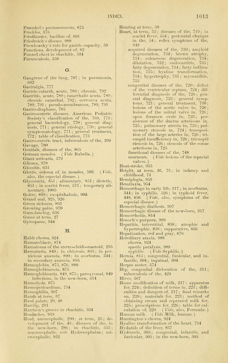 Fraenkel's piieumococtais, 675 Freckles, 370 Friedlander, bacillus of, 691 Friedreich's disease, 988 FrowLiwsky's rule for gastric capacity, 59 Functions, development of, 82 Funnel chest in rhachitis, 334 Furunculosis, 358 G. Gangrene of the lung, 707 ; in pnevnnonia, 682 Gastralgia, 777 Gastric catarrh, acute, 789 ; chronic, 792 Gastritis, acute, 789 ; catarrhalis acuta, 789 ; chronic catarrhal, 792; corrosiva acuta, 789, 791 ; pseudo-menibranosa, 789, 791 Gastro-diaphane, 785 Gastro-enteric diseases, American Pediatric Society's classification of the, 769, 773; general bacteriology, 770; general diag- nosis, 771 ; general etiology, 770; general symptomatology, 771 ; general treatment, 772 ; table of classification, 773 Gastro-enteric tract, tuberculosis of the, 399 Gavage, 780 Genitals, diseases of the, 865 German measles. ( Vide Kubella.) Giant urticaria, 379 Glioma, 978 Glossitis, 633 Glottis, cedema of, in measles, 593. ( Vide, also, the especial disease.) Glycosuria, 851 ; alimentary, 851 ; dietetic, 851 ; in scarlet fever, 573 ; temporary ali- mentary, 1005 Goitre, 899 ; exophthalmic, 905 Grand mal, 925, 926 Green sickness, 893 Growing pains, 970 Gum-lancing, 636 Gums at term, 27 Gyrospasm, 944 H. Habit chorea, 924 Hasmatoblasts, 874 Haematoma of the sterno-cleido-mastoid. Haematuria, 849 ; in chlorosis, 893 ; in nicious anasmia, 890 ; in scorbutus, in secondary anseniia, 895 Haemoglobin, 875, 876, 880 Haemoglobina?mia, 875 Haemoglobinuria, 849, 875 ; paro$:ysraal . infectious, in the new-born, 314 Haemolysis, 875 HaMiiopericardium, 754 Ihcniophilia, 997 Hands at term, 37 Hard jialate, 29, 48 Harelij), 291 Harrison's groove in rhachitis. 334 Headaches. 939 Head, aiiencephalic, 290; at term, 25 velopment of the, 43 ; diseases of th the now-born, 28f! ; in rhachitis, iiiacroc<q)lialic, /;/'/'' II \ ilroccplialus ; crocephalic, 932 , 295 per- 344; 849 ; de- e, in 333; mi- Hearing at term, 38 Heart, at term, 32; diseases of the, 719; in scarlet fever, 554 ; post-natal changes in the, 54; reflex symptoms of the, 948 acquired diseases of the, 730; amyloid degeneration, 734; brown atrophy, 734; calcareous degeneration, 734; dilatation, 732; endocarditis, 735; fatty degeneration, 734 ; fatty infiltra- tion, 735; hyaline transformation, 734; hypertrophy, 731; mvocarditis, 733 congenital diseases of the, 720; defect of the ventricular septum, 724; dif- ferential diagnosis of the, 726; gen- eral diagnosis, 723; general symp- toms, 721; general treatment, 730; lesions of the aortic valve in, 726; lesions of the mitral valve in, 726 ; open foramen ovale in, 723; per- sistence of the ductus arteriosus in, 725; pulmonary atresia in, 725; pul- monary stenosis in, 724; transposi- tion of the large arteries in, 726 ; tri- cuspid insufficiency in, 726 ; tricuspid stenosis in, 726 ; stenosis of the conus arteriosus in, 725 functional diseases of the, 748 murmurs. ( Vide lesions of the especial valves.) Heat-stroke, 935 Height, at term, 36, 73; in infancy and childhood, 73 Hemiplegia, 953 Hemitaxia, 954 Hemorrhage in early life, 317 ; in scorbutus, 344; in syphilis, 526 ; in tj'phoid fever, 448, 450. ( Vide, also, symptoms of the especial disease.) Hemorrhagic diathesis, 997 Hemorrhagic disease of the new-born, 317 Hemorrhoids, 814 Henoch's purpura, 999 Hepatitis, interstitial, 838; atrophic and hypertrophic, 838; suppurative, 836 Hepatization, red and gray, 676 Hereditary ataxia, 988 chorea, 924 spastic paralysis, 989 syphilis. ( Vide Syphilis.) Hernia, 813 ; congenital, funicular, and in- fantile, 304; inguinal, 304 Herpes zoster, 374 Hip, congenital dislocation of the, 311 ; tuberculosis of the, 429 Hives, 367 Home modification of milk, 217 ; apparatus for, 224 ; definition of terms in, 223 ; diffi- culties and dangers of, 217 ; final remarks on, 239; materials for, 223; method of obtaining cream and separated milk for, 225 ; prescriptions for, 226 ; table for cal- culation of, 229. ( Vide, also, Formuhe.) Human milk. ( Vide Milk, human.) Huntington's chorea, 924 Hyaline transformation of the heart, 734 Hydatids of the liver, 837 Hydrocele!, 305; congenital, infantile, and funicular, 305; in the new-born, 305