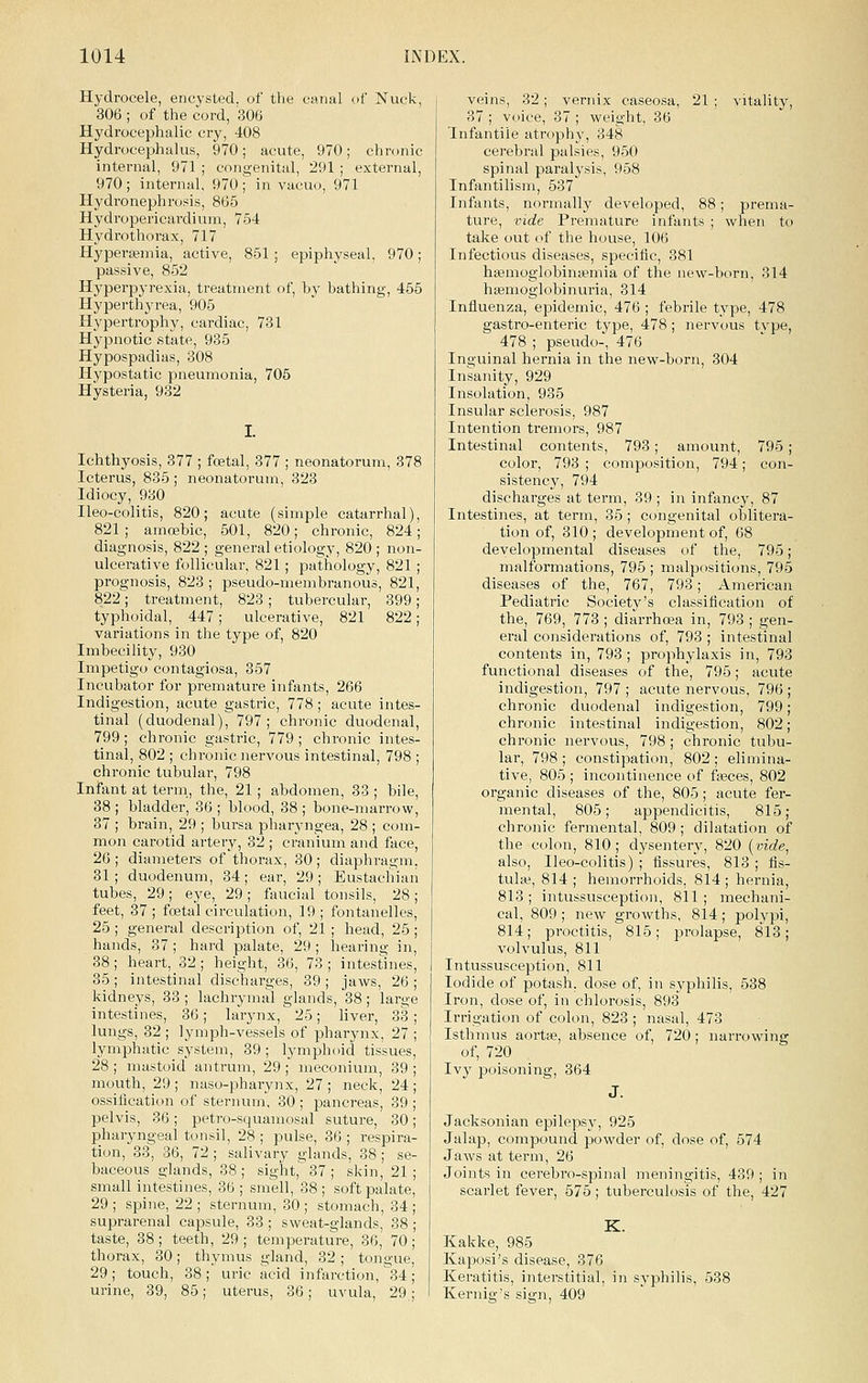 Hydrocele, encysted, of the canal of Nuck, 306 ; of the cord, '306 Hydrocephalic cry, 408 Hydrocephalus, 970; acute, 970; chronic internal, 971 ; congenital, 291 ; external, 970; internal, 970; in vacuo, 971 Hydronephrosis, 865 Hydropericardium, 754 Hydrothorax, 717 Hyperajmia, active, 851 ; epiphyseal, 970; passive, 852 Hyperp3'rexia, treatment of, by bathing, 455 Hyperthyrea, 905 Hypertrophy, cardiac, 731 Hypnotic state, 935 Hypospadias, 308 Hypostatic pneumonia, 705 Hysteria, 932 Ichthyosis, 377 ; foetal, 877 ; neonatorum, 378 Icterus, 835 ; neonatorum, 323 Idiocy, 930 Ileo-colitis, 820; acute (simple catarrhal), 821 ; amoebic, 501, 820; chronic, 824; diagnosis, 822 ; general etiology, 820 ; non- ulcerative follicular, 821; pathology, 821 ; prognosis, 823; pseudo-membranous, 821, 822; treatment, 823; tubercular, 399; typhoidal, 447; ulcerative, 821 822; variations in the type of, 820 Imbecility, 930 Impetigo contagiosa, 357 Incubator for premature infants, 266 Indigestion, acute gastric, 778; acute intes- tinal (duodenal), 797; chronic duodenal, 799; chronic gastric, 779 ; chronic intes- tinal, 802 ; chronic nervous intestinal, 798 ; chronic tubular, 798 Infant at terni, the, 21; abdomen, 33 ; bile, 38 ; bladder, 36 ; blood, 38 ; bone-marrow, 37 ; brain, 29 ; bursa pharyngea, 28 ; com- mon carotid artery, 32 ; cranium and face, 26 ; diameters of thorax, 30 ; diaphragm, 31 ; duodenum, 34; ear, 29; Eustachian tubes, 29 ; eye, 29 ; faucial tonsils, 28 ; feet, 37; foetal circulation, 19; fontanelles, 25 ; general description of, 21 ; head, 25; hands, 87 ; hard palate, 29; hearing in, 38; heart, 32 ; height, 86, 73 ; intestines, 35; intestinal dischai'ges, 39 ; jaws, 26 ; kidneys, 83 ; lachrymal glands, 38; large intestines, 86; larynx, 25; liver, 83 ; lungs, 32 ; lymph-vessels of pharynx, 27 ; lymphatic system, 39 ; lymphoid tissues, 28 ; mastoid antrum, 29 ; meconium, 39 ; mouth, 29 ; naso-pharynx, 27 ; neck, 24 ; ossilication of sternum, 30 ; pancreas, 89 ; pelvis, 36; petro-squaniosal suture, 30; pharyngeal tonsil, 28 ; pulse, 36 ; respira- tion, 88, 36, 72 ; salivary glands, 38 ; se- baceous glands, 38 ; sight, 37 ; skin, 21 ; small intestines, 36 ; smell, 38 ; soft palate, 29 ; spine, 22 ; sternum, 30 ; stomach, 34 ; suprarenal capsule, 33 ; sweat-glands, 38 ; taste, 88 ; teeth, 29 ; temperature, 36,' 70 ;' thorax, 30; thymus gland, 32 ; tongue, 29; touch, 38; uric acid infarction, 84; urine, 39, 85; uterus, 36; uvula, 29; veins, 32; vernix caseosa, 21 ; vitality, 87 ; voice, 87 ; weight, 36 Infantile atrophy, 348 cerebral palsies, 950 spinal paralysis, 958 Infantilism, 587 Infants, normally developed, 88; prema- ture, vide Premature infants ; when to take out of the house, 106 Infectious diseases, specific, 381 hifimoglobina?mia of the new-born, 814 hsemoglobinuria, 814 Influenza, epidemic, 476 ; febrile type, 478 gastro-enteric type, 478; nervous tvpe, 478 ; pseudo-, 476 Inguinal hernia in the new-born, 304 Insanity, 929 Insolation, 935 Insular sclerosis, 987 Intention tremors, 987 Intestinal contents, 793; amount, 795 ; color, 793 ; composition, 794; con- sistency, 794 discharges at term, 39 ; in infancy, 87 Intestines, at term, 35; congenital oblitera- tion of, 310 ; development of, 68 developmental diseases of the, 795; malformations, 795 ; malpositions, 795 diseases of the, 767, 793; American Pediatric Societj''s classification of the, 769, 773 ; diarrhosa in, 798 ; gen- eral considerations of, 793 ; intestinal contents in, 793 ; prophylaxis in, 793 functional diseases of the, 795; acute indigestion, 797 ; acute nervous, 796 chronic duodenal indigestion, 799 chronic intestinal indigestion, 802 chronic nervous, 798 ; chronic tubu- lar, 798 ; constipation, 802 : elimina- tive, 805 ; incontinence of faaces, 802 organic diseases of the, 805; acute fer- mental, 805; appendicitis, 815; chronic fermental, 809 ; dilatation of the colon, 810; dysentery, 820 [vide, also, Ileo-colitis) ; fissures, 813 ; fis- tula', 814 ; hemorrhoids, 814 ; hernia, 813 ; intussusception, 811 ; mechani- cal, 809 ; new growths, 814; polypi, 814; proctitis, 815 ; pi-olapse, 818 ; volvulus, 811 Intussusception, 811 Iodide of potash, dose of, in syphilis, 588 Iron, dose of, in chlorosis, 898 Irrigation of colon, 823 ; nasal, 473 Isthmus aortte, absence of, 720; narrowing of, 720 Ivy poisoning, 364 Jacksonian epilepsy, 925 Jalap, compound powder of, dose of, 574 Jaws at term, 26 Joints in cerebi'o-spinal meningitis, 439 ; in scarlet fever, 575 ; tuberculosis of the, 427 K. Kakke, 985 Kaposi's disease, 376 Keratitis, interstitial, in syphilis, 538 Kernig's sign, 409