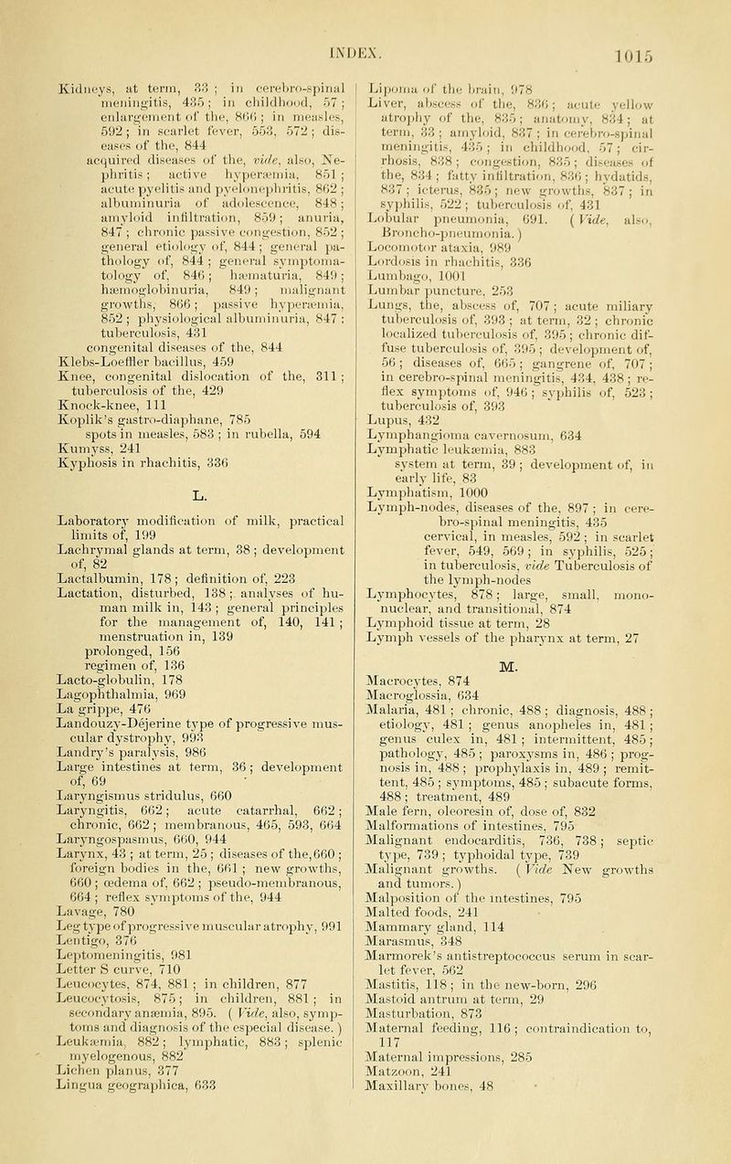 Kidneys, at term, 38 ; in ferel>ro-,spinul meningitis, 435; in childiioud, 67; enlargement of the, 8fi(i; in measles, 592; in scarlet fever, 553, 572 ; dis- eases of tlie, 844 acquired diseases of the, vide, also, Ne- phritis; active hyperaMuia, 851 acute pyelitis and pyelonephritis, 862 albuminuria of adolescence, 848 amyloid infiltration, 859; anuria 847 ; chronic passive congestion, 852 general etiology of, 844; general pa- thology of, 844 ; general symptoma- tology of, 846 ; hit'inaturia, 849; lia3moglobinuria, 849; malignant growths, 866; passive hyperasmiu, 852 ; physiological albuminuria, 847 ; tuberculosis, 481 congenital diseases of the, 844 Klebs-Loeffler bacillus, 459 Knee, congenital dislocation of the, 311 ; tuberculosis of the, 429 Knock-knee, 111 Koplik's gastro-diaphane, 785 spots in measles, 583 ; in rubella, 694 Kumyss, 241 Kyphosis in rhachitis, 336 Laboratorj modification of milk, practical limits of, 199 Lachrymal glands at term, 38 ; development of, 82 Lactalbumin, 178; definition of, 223 Lactation, disturbed, 138; analyses of hu- man milk in, 143 ; general principles for the management of, 140, 141 ; menstruation in, 189 prolonged, 156 regimen of, 136 Lacto-globulin, 178 Lagophthalmia, 969 La grippe, 476 Landouzy-Dejerine type of progressive mus- cular dystrophy, 998 Landry's paralysis, 986 Large intestines at term, 36; development of, 69 Ijaryngismus stridulus, 660 Laryngitis, 662; acute catarrhal, 662; chronic, 662; membranous, 465, 593, 664 Laryngospasmus, 660, 944 Larynx, 43 ; at term, 25 ; diseases of the,660 ; foreign bodies in the, 661 ; new growths, 660 ; cedema of, 662 ; pseudo-membranous, 664; reflex symptoms of the, 944 Lavage, 780 Leg type of progressive muscular atrophy, 991 Lentigo, 376 Lept(^meningitis, 981 Letter S curve, 710 Leucocytes, 874, 881 ; in children, 877 Leucocytosis, 875; in children, 881; in secondary anaemia, 896. ( Vide, also, symp- toms and diagnosis of the especial disease.) Leukaemia, 882; lymphatic, 883; splenic myelogenous, 882 Lichen planus, 377 Lingua geographica, 633 Lipoma of thi; liraiii, 978 Liver, abscess of the, 836; acute yellow atrophy of the, 835; anatomy, 834; at term, 33 ; amyloid, 837 ; in cerebro-spinal meningitis, 486; in childhood. 67; cir- rhosis, 888 ; congestion, 885 ; disea.ses of the, 884 ; fatty infiltration, 836 ; hydatids, 837; icterus, 836; new growths, 837; in syphilis, 622; tuberculosis of, 431 Lobular pneumonia, 691. ( Vide, also, Eroncho-pneumonia.) Locomotor ataxia, 989 Lordosis in rhachitis, 336 Lumbago, 1001 Lumbar jiuncture, 263 Lungs, the, abscess of, 707 ; acute miliary tuberculosis of, 393; at term, 32; chronic localized tuberculosis of, 396 ; chronic dif- fuse tuberculosis of, 396 ; development of, 66 ; diseases of, 666 ; gangrene of, 707 ; in cerebro-spinal meningitis, 484, 438; re- flex symptoms of, 946 ; syphilis of, 523 ; tuberculosis of, 393 Lupus, 432 Lymphangioma cavernosum, 634 Lymphatic leukaemia, 888 system at term, 39 ; development of, in early life, 83 Lymphatism, 1000 Lymph-nodes, diseases of the, 897 ; in cere- bro-spinal meningitis, 436 cervical, in measles, 692; in scarlet fever, 549, 669; in syphilis, 625; in tuberculosis, vide Tuberculosis of the lymph-nodes Lymphocytes, 878; large, small, mono- nuclear, and transitional, 874 Lymphoid tissue at term, 28 Lymph vessels of the pharynx at term, 27 M. Macrocytes, 874 Macroglossia, 634 Malaria, 481 ; chronic, 488 ; diagnosis, 488 ; etiology, 481 ; genus anopheles in, 481 ; genus culex in, 481 ; intermittent, 485; pathology, 485 ; paroxysms in, 486 ; prog- nosis in, 488 ; prophylaxis in, 489 ; remit- tent, 485 ; symptoms, 486 ; subacute forms, 488; treatment, 489 Male fern, oleoresin of, dose of, 832 Malfomiations of intestines, 795 Malignant endocarditis, 736, 738; septic type, 739 ; typhoidal type, 789 Malignant growths. ( Vide New growths and tumors.) Malposition of the mtestines, 796 Malted foods, 241 Mammary gland, 114 Marasmus, 848 Marmorek's antistreptococcus serum in scar- let fever, 562 Mastitis, 118; in the new-born, 296 Mastoid antrum at term, 29 Masturbation, 873 Maternal feeding, 116; contraindication to, 117 Maternal impressions, 285 Matzoon, 241 Maxillary bones, 48