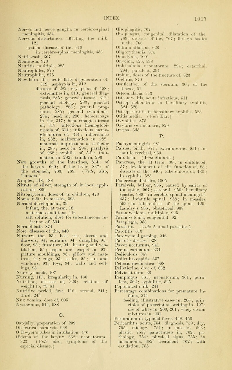 Nerves and nerve gtuigliti in (•erel(ro-sj)iMal meningitis, 434 Nervous disturbunees att'ceting the milk, 121 system, diseases of the, 910 in cerebro-spinal meningitis, 433 Nettle-rash, 367 Neuralgia, 970 Neuritis, multiple, 985 Neutrophiles, 875 Neutrophilie, 875 New-born, the, acute fatty degeneration of, 312 ; asphyxia in, 312 diseases of, 282 ; erysipelas of, 498 ; extremities in, 310 ; general diag- nosis, 28-5; general diseases, 312; general etiology, 283; general pathology, 283; general prog- nosis, 285; general symptoms, 284 ; head in, 286 ; hemorrhage in the, 317 ; hemorrhagic disease of, 317; infectious haemoglobi- na^mia of, 314; infectious hsemo- globinuria of, 314; inheritance in, 282; malformation in, 282; maternal impressions as a factor in, 285; neck in, 295; paralysis of, 968 ; syphilis of, 521 ; trau- matism in, 282 ; trunk in, 296 New growths of the intestines, 814; of the larynx, 660; of the liver, 837; of the stomach, 788, 789. (Vide, also. Tumors.) Nipples, 118, 188 Nitrate of silver, strength of, in local appli- cations, 869 Nitroglycerin, doses of, in children, 470 Noma, 629 ; in measles, 593 Normal development, 39 infant, the, at term, 18 maternal conditi(nis, 116 salt solution, dose for subcutaneous in- jection of, 504 Normoblasts, 874 Nose, diseases of the, 640 Nursery, the, 93; bed, 94; closets and drawers, 94; curtains, 94 ; draughts, 95 ; floor, 93 ; furniture, 94 ; heating and ven- tilation, 95; papers and carpet in, 93; picture mouldings, 93 ; pillow and mat- tress, 94; rugs, 93 ; scales, 95 ; sun and windows, 93; toys, 94; walls and ceil- ings, 93 Nursery-maids, 107 Nursing, 117 ; irregularity in, 136 Nutrition, diseases of, 326; relation of weight to, 73-81 Nutritive period, first, 116; second, 241 ; third, 245 Nux vomica, dose of, 805 Nystagmus, 944, 988 O. Oat-jelly, preparation of, 239 Obstetrical paralysis, 968 O'Dwyer's tubes in intubation, 476 ffidema of the larynx, 662; neonatorum, 323. ( Vide, also, symptoms of the especial disease.) (Plsophagitis, 767 (Esophagu.«, congenital dilatation of the, 769 ; diseases of the, 767 ; foreign bodies in the, 768 Oidium albicans, 626 Oligocythemia, 875 Omodynia, 1001 Onychia, 526, 538 Ophthalmia neonatorum, 294 ; catarrhal, 294 ; puruh-nt, 294 Opium, doses of the tincture of, 823 Orchitis, 870 Ossification of the sternum, 30 ; of the thorax, 51 Osteomalacia, 343 Osteomyelitis, acute infectious, 511 Osteoperichondritis in hereditary svphilis, 524, 528 ' ' Osteoperiostitis in hereditary syphilis, 523 Otitis media. ( Mde Ear.) Oxyphiles, 875 Oxyuris vermicularis, 829 Ozsena, 643 Pachymeningitis, 981 Palsies, birth, 951 ; extra-uterine, 951 ; in fantile cerebral, 950 Paludism. ( Vide Malaria.) Pancreas, the, at term, 38 ; in childhood 57 ; development of the function of, 83 diseases of the, 840 ; tuberculosis of, 430 in syphilis, 523 Pancreatic diabetes, 1005 Paralysis, bulbar, 985; caused by caries of the spine, 967; cerebral, 950; hereditary spastic, 989 ; in cerebro-spinal meningitis, 437; infantile spinal, 958; in measles, 593; in tuberculosis of the spine, 429; Landry's, 986 ; obstetrical, 968 Paramyoclonus multiplex, 925 Paramj'otonia, congenital, 925 Paraplegia, 953 Parasites. ( Vide Animal parasites.) Parotitis, 613 Paroxysmal gasping, 946 Parrot's disease, 528 Pavor nocturnus, 941 Pectus carinatum, 334 Pediculosis, 357 Pediculus capitis, 857 Peliosis rheumatica, 998 Pelletierine, dose of, 832 Pelvis at term, 86 Pemphigus, 361 ; neonatorum, 361 ; puru- lent, 362; syphilitic, 525 Peptonized milk, 241 Percentage combinations for premature in- fants, 274 feeding, illustrative cases in, 206 ; prin- ciples of prescription writing in, 197 ; use of whey in, 200, 201 ; whey-cream mixtures in, 201 Perforation in typhoid fever, 448, 450 Pericarditis, acute, 754; diagnosis, 759 ; dry, 755; etiology, 754; in mea.sles, 593; plastic, 755; paracentesis in, 762; pa- thology, 754; physical signs, 755; in pneumonia, 682; treatment 762; with exudation, 755