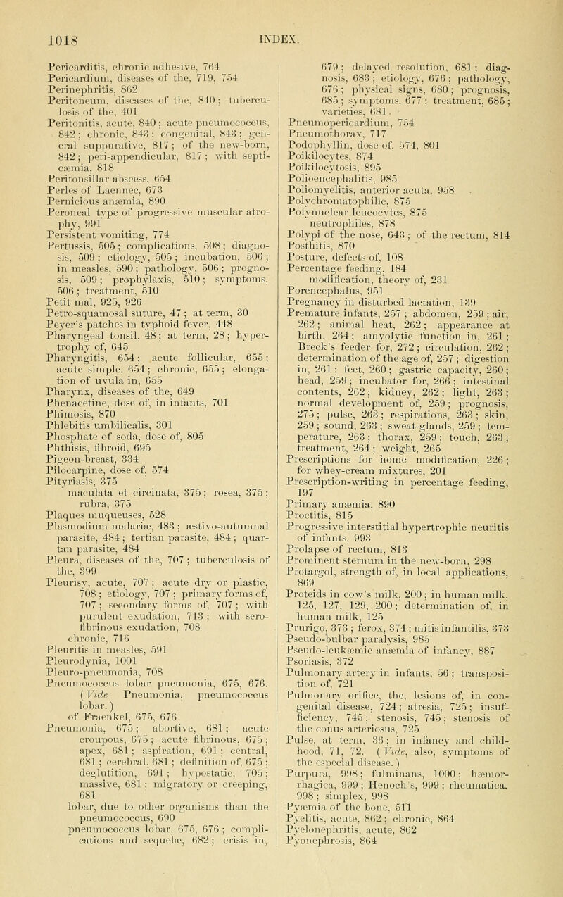 Pericarditis, chronic udhesive, 764 Pericardium, diseases of the, 719, 754 Perinephritis, 862 Peritoneum, diseases of the, 840 ; tubercu- losis of the, 401 Peritonitis, acute, 840 ; acute pneumococcus, 842 ; chronic, 843 ; congenital, 843 ; gen- eral suppurative, 817; of the new-born, 842; peri-appenclicular, 817; with septi- caimia, 818 Peritonsillar abscess, 654 Perles of Laennec, 673 Pernicious anaemia, 890 Peroneal type of progressive muscular atro- phy, 991 Persistent vomiting, 774 Pertussis, 505; complications, 508 ; diagno- sis, 509 ; etiology, 505 ; incubation, 506 ; in measles, 590 ; pathology, 506 ; progno- sis, 509; prophylaxis, 510; symptoms, 506 ; treatment, 510 Petit mal, 925, 926 Petro-squamosal suture, 47 ; at term, 30 Peyer's patches in typhoid fever, 448 Phai-yngeal tonsil, 48; at term, 28; hyper- trophy of, 645 Pharyngitis, 654; acute follicular, 655; acute simple, 654 ; chronic, 655 ; elonga- tion of uvula in, 655 Pharynx, diseases of the, 649 Phenacetine, dose of, in infants, 701 Phimosis, 870 Phlebitis umbilicalis, 301 Phosphate of soda, dose of, 805 Phthisis, fibroid, 695 Pigeon-breast, 334 Pih)carpine, dose of, 574 Pityriasis, 375 maculata et circinata, 375 ; rosea, 375 ; rubra, 375 Plaques muqueuses, 528 Plasmodium malarite, 483 ; sestivo-autumnal parasite, 484 ; tertian parasite, 484 ; quar- tan parasite, 484 Pleura, diseases of the, 707 ; tuberculosis of the, 399 Pleurisy, acute, 707 ; acute dry or plastic, 708; etiology, 707 ; primary forms of, 707; secondary forms of, 707 ; with purulent exudation, 713 ; with sero- fibrinous exudation, 708 chronic, 716 Pleuritis in measles, 591 Pleurodynia, 1001 Pleuro-pneumonia, 708 Pneumococcus lobar pneumonia, 675, 676. (V^lde Pneumonia, pneumococcus lobar.) of Fraenkel, 675, 676 Pneumonia. 675; abortive, 681; acute croupous, 675 ; acute fibrinous, 675 ; apex, 681; aspiration, 691 ; central, 681; cerebral, 681; definition of, 675 ; deglutition, 691 ; hypostatic, 705; massive, 681 ; migratory or creeping, 681 lobar, due to other organisms than the pneumococcus, 690 pneumococcus lobar, 675, 676 ; compli- cations and sequeUe, 682; crisis in. 679; delayed resolution, 681 ; diag- nosis, 683 ; etiology, 676 ; pathology, 676 ; physical signs, 680 ; prognosis, 685 ; symptoms, 677 ; treatment, 685 ; varieties, 681 • Pneumopericardium, 754 Pneumothorax, 717 Podophyllin, dose of, 574, 801 Poikilocytes, 874 Poikilocytosis, 895 Polioencephalitis, 985 Poliomyelitis, anterior acuta, 958 Polychromatophilic, 875 Polynuclear leucocytes, 875 neutrophiles, 878 Polypi of the nose, 643 ; of the rectum, 814 Posthitis, 870 Posture, defects of, 108 Percentage feeding, 184 modification, theory of, 231 Porencephalus, 951 Pregnancy in disturbed lactation, 139 Premature infants, 257 ; abdomen, 259 ; air, 262; animal heat, 262; appearance at birth, 264; amyolytic function in, 261; Breck's feeder for, 272; circulation, 262; determination of the age of, 257 ; digestion in, 261 ; feet, 260; gastric capacity, 260; head, 259 ; incubator for, 266 ; intestinal contents, 262 ; kidney, 262; light, 263 ; normal development of, 259; prognosis, 275; pulse, 263 ; respirations, 263 ; skin, 259 ; sound, 263 ; sweat-glands, 259 ; tem- perature, 263; thorax, 259; touch, 263; treatment, 264; weight, 265 Prescriptions for home modification, 226; for whey-cream mixtures, 201 Prescription-writing in percentage feeding, 197 Primary anaemia, 890 Proctitis, 815 Progressive interstitial hypertrophic neuritis of infants, 993 Prolapse of rectum, 813 Prominent sternum in the new-born, 298 Protargol, strength of, in local applications, 869 Proteids in cow's milk, 200; in human milk, 125, 127, 129, 200; determination of, in human milk, 125 Prurigo, 373 ; ferox, 374 ; mitis infantilis, 373 Pseudo-bulbar paralysis, 985 Pseudo-leukaimic anaemia of infanc}, 887 Psoriasis, 372 Pulmonary artery in infants, 56 ; transposi- tion of, 721 Pulmonary orifice, the, lesions of, in con- genital disease, 724; atresia, 725; insuf- ficiency, 745; stenosis, 745; stenosis of the conus arteriosus, 725 Pulse, at term, 36 ; in infancy and child- hood, 71, 72. ( Vide, also, symptoms of the especial disease.) Purpura, 998; fulminans, 1000; haemor- rhagica, 999 ; Henoch's, 999 ; rheumatica. 998; simplex, 998 Pyaemia of the bone, 511 Pyelitis, acute, 862 ; chronic, 864 Pyelonephritis, acute, 862 Pyonephrosis, 864
