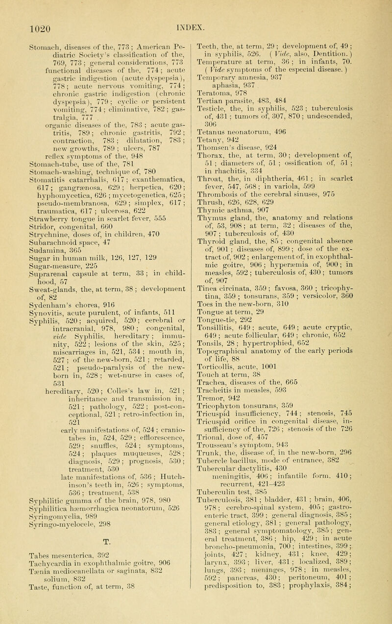 Stomach, diseases of the, 773 ; American Pe- diatric Society's classification of the, 769, 773 ; general considerations, 773 functional diseases of the, 774 ; acute gastric indigestion (acute dyspepsia), 778; acute nervous vomiting, 774; chronic gastric indigestion (chronic dyspepsia), 779; cyclic or persistent vomiting, 774; eliminative, 782; gas- tralgia, 777 . organic diseases of the, 783 ; acute gas- tritis, 789; chronic gastritis, 792; contraction, 783 ; dilatation, 783; new growths, 789 ; ulcers, 787 reflex symptoms of the, 948 Stomach-tube, use of the, 781 Stomach-washing, technique of, 780 Stomatitis catarrhalis, 617 ; exanthematica, 617; gangrenosa, 629; herpetica, 620 hyphomycetica, 626 ; mycetogenetica, 625 pseudo-membranosa, 629; simplex, 617 traumatica, 617 ; ulcerosa, 622 Strawberry tongue in scarlet fever, 555 Stridor, congenital, 660 Strychnine, doses of, in children, 470 Subarachnoid space, 47 Sudamina, 365 Sugar in human milk, 126, 127, 129 Sugar-measure, 225 Suprarenal capsule at term, 33 ; in child- hood, 57 Sweat-glands, the, at term, 38 ; development of, 82 Sydenham's chorea, 916 Synovitis, acute purulent, of infants, 511 Syphilis, 520; acquired, 520; cerebral or intracranial, 978, 980; congenital, vide Syphilis, hereditary; immu- nity, 522; lesions of the skin, 525; miscarriages in, 521, 534 ; mouth in, 527 ; of tlie new-born, 521 ; retarded, 521; pseudo-paralysis of the new- born in, 528 ; wet-nurse in cases of, 581 hereditary, 520; Colles's law in, 521; inheritance and transmission in, 521 ; pathology, 522 ; post-con- ceptional, 521 ; retro-infection in, 521 early manifestations of, 524 ; cranio- tabes in, 524, 529 ; efflorescence, 529; snuffles, 524; symptoms, 524; plaques muqueuses, 528; diagnosis, 529 ; prognosis, 530; treatment, 530 late manifestations of, 536 ; Hutch- inson's teeth in, 526 ; symptoms, 536 ; treatment, 538 Syphilitic gumma of the brain, 978, 980 Syphilitica hfemorrhagica neonatorum, 526 Syringomyelia, 989 Syringo-myelocele, 298 T. Tabes mesenterica, 392 Tachycardia in exophthalmic goitre, 906 Taenia mediocanellata or saginata, 832 solium, 832 Taste, function of, at term, 38 Teeth, the, at term, 29 ; development of, 49 ; in syphilis, 526. ( Vide, also, Dentition.) Temperature at term, 36 ; in infants, 70. ( Vide symptoms of the especial disease.) Temporary amnesia, 937 aphasia, 937 Teratoma, 978 Tertian parasite, 483, 484 Testicle, the, in syphilis, 523 ; tuberculosis of, 431 ; tumors of, 307, 870 ; undescended, 306 Tetanus neonatorum, 496 Tetany, 942 Thomsen's disease, 924 Thorax, the, at term, 30 ; development of, 51 ; diameters of, 51 ; ossification of, 51 ; in rhachitis, 334 Throat, the, in diphtheria, 461 ; in scarlet fever, 547, 568 ; in variola, 599 Thrombosis of the cerebral sinuses, 975 Thrush, 626, 628, 629 Thymic asthma, 907 Thymus gland, the, anatomy and relations of, 53, 908; at term, 32 ; diseases of the, 907 ; tuberculosis of, 430 Thyroid gland, the, 85 ; congenital absence of, 901 ; diseases of, 899; dose of the ex- tract of, 902 ; enlargement of, in exophthal- mic goitre, 906; hyperaimia of, 900; in measles, 592 ; tuberculosis of, 430 ; tumors of, 907 Tinea circinata, 359 ; favosa, 360 ; tricophy- tina, 359 ; tonsurans, 359 ; versicolor, 360 Toes in the new-born, 310 Tongue at term, 29 Tongue-tie, 292 Tonsillitis, 649; acute, 649; acute cryptic, 649 ; acute follicular, 649 ; chronic, 652 Tonsils, 28 ; hypertrophied, 652 Topographical anatomy of the early periods of life, 88 Torticollis, acute, 1001 Touch at term, 38 Trachea, diseases of the, 665 Tracheitis in measles, 593 Tremor, 942 Tricophyton tonsurans, 359 Tricuspid insufficiency, 744; stenosis, 745 Tricuspid orifice in congenital disease, in- sufficiency of the, 726 ;'stenosis of the 726 Trional, dose of, 457 Trousseau's symptom, 943 Trunk, the, disease of, in the new-born, 296 Tubercle bacillus, mode of entrance, 382 Tubercular dactylitis, 430 meningitis, 406; infantile form. 410; recurrent, 421-423 Tuberculin test, 385 Tuberculosis, 381 ; bladder, 431 ; brain, 406, 978 ; cerebro-spinal system, 405 ; gastro- enteric tract, 399 ; general diagnosis, 385 ; general etiology, 381 ; general pathology, 383; general symptomatology, 385; gen- eral treatment,^ 386 ; hip, 429 ; in acute broncho-pneumonia, 700; intestines, 399 joints, 427; kidney, 431 ; knee, 429 larynx, 393; liver, 431 ; localized, 389 lurigs, 393; meninges, 978; in measles 592; pancreas, 430; peritoneum, 401 predisposition to, 383 ; prophylaxis, 384