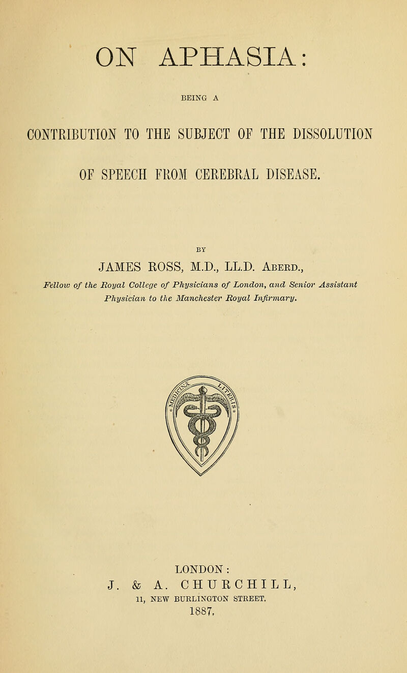 BEING A CONTRIBUTION TO THE SUBJECT OF THE DISSOLUTION OF SPEECH FROM CEREBRAL DISEASE. JAMES ROSS, M.D., LL.D. Aberd, Felloiv of the Royal College of Physicians of London, and Senior Assistant Physician to the Manchester Royal Infirmary. LONDON: J. & A. CHURCHILL, 11, NEW BURLINGTON STREET, 1887,