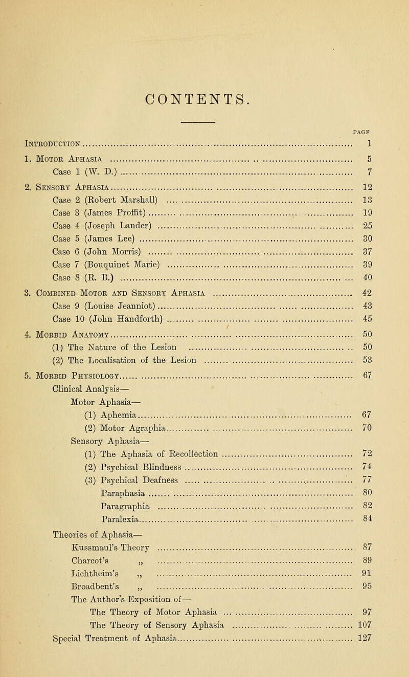 CONTENTS. PAGF Introduction ] 1. Motor Aphasia 5 Case 1 (W. D.) 7 2. Sensory Aphzvsia 12 Case 2 (Robert Marshall) 13 Case 3 (James Proffit) 19 Case 4 (Joseph Lander) 25 Case 5 (James Lee) 30 Case 6 (John Morris) 37 Case 7 (Bouquinefc Marie) 39 Case 8 (R. B.) 40 3. Combined Motor and Sensory Aphasia 42 Case 9 (Louise Jeanniot) 43 Case 10 (John Handforth) 45 4. Morbid Anatomy 50 (1) The Nature of the Lesion 50 (2) The LocaHsation of the Lesion 53 5. Morbid Physiology 67 Clinical Analysis— Motor Aphasia— (1) Aphemia 67 (2) Motor Agraphia 70 Sensory Aphasia— (1) The Aphasia of Recollection 72 (2) Psychical Blindness 74 (3) Psychical Deafness ., 77 Paraphasia 80 Paragraphia 82 Paralexia 84 Theories of Aphasia— Kussmaul's Theory 87 Charcot's „ 89 Lichtheim's ,, 91 Broadbent's „ 95 The Author's Exposition of— The Theory of Motor Aphasia 97 The Theory of Sensory Aphasia 107 Special Treatment of Aphasia 127