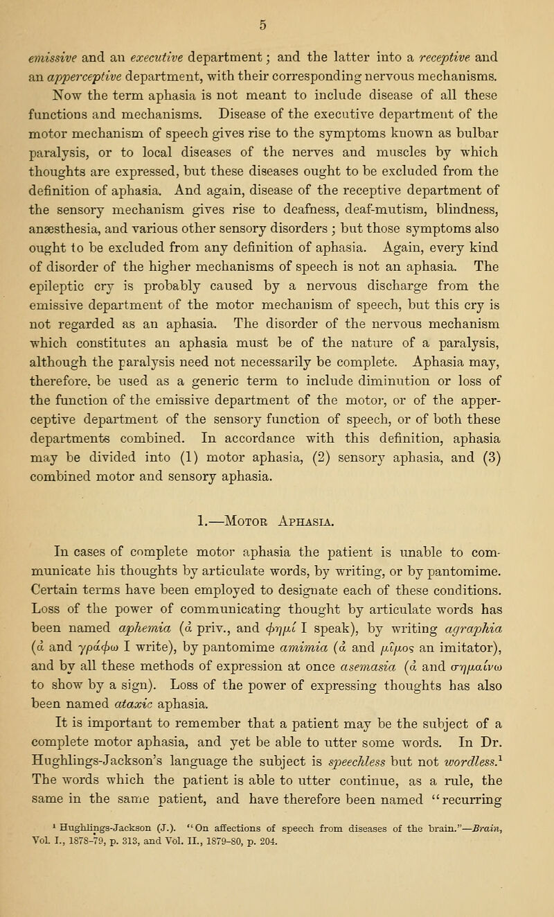 emissive and an executive department; and the latter into a receptive and an apperceptive department, with their corresponding nervous mechanisms. Now the term aphasia is not meant to include disease of all these functions and mechanisms. Disease of the executive department of the motor mechanism of speech gives rise to the symptoms known as bulbar paralysis, or to local diseases of the nerves and muscles by which thoughts are expressed, but these diseases ought to be excluded from the definition of aphasia. And again, disease of the receptive department of the sensory mechanisna gives rise to deafness, deaf-mutism, blindness, anaesthesia, and various other sensory disorders ; but those symptoms also ought to be excluded from any definition of aphasia. Again, every kind of disorder of the higher mechanisms of speech is not an aphasia. The epileptic cry is probably caused by a nervous discharge from the emissive department of the motor mechanism of speech, but this cry is not regarded as an aphasia. The disorder of the nervous mechanism which constitutes an aphasia must be of the nature of a paralysis, although the paralysis need not necessarily be complete. Aphasia may, therefore, be used as a generic term to include diminution or loss of the function of the emissive department of the motor, or of the apper- ceptive department of the sensory function of speech, or of both these departments combined. In accordance with this definition, aphasia may be divided into (1) motor aphasia, (2) sensory aphasia, and (3) combined motor and sensory aphasia. 1.—Motor Aphasia. In cases of complete motor aphasia the patient is unable to com- municate his thoughts by articulate words, by writing, or by pantomime. Certain terms have been employed to designate each of these conditions. Loss of the power of communicating thought by articulate words has been named apJiemia (a priv., and (^yjjjLL I speak), by writing agraphia (d and ypa.(pu) I write), by pantomime amimia (a and fjAfxo'? an imitator), and by all these methods of expression at once asemasia (a and a-r^ixaivw to show by a sign). Loss of the power of expressing thoughts has also been named ataxic aphasia. It is important to remember that a patient may be the subject of a complete motor aphasia, and yet be able to utter some words. In Dr. Hughlings-Jackson's language the subject is speechless but not wordless} The words which the patient is able to utter continue, as a rule, the same in the same patient, and have therefore been named recurring ' Hughlings-Jackson (J.). On affections of speech from diseases of the brain.—Brain, VoL I., 1878-79, p. 313, and Vol. II., 1879-80, p. 204.