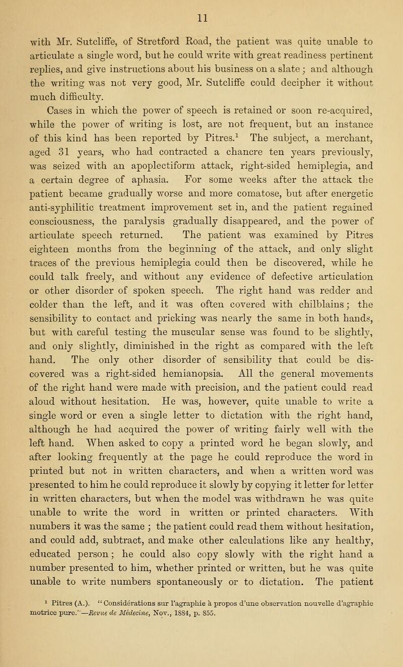 with Mr. SutclifFe, of Stretford Road, the patient was quite unable to articulate a single word, but he could write with great readiness pertinent replies, and give instructions about his business on a slate ; and although the writing was not very good, Mr. SutclifFe could decipher it without much difficulty. Cases in which the power of speech is retained or soon re-acquired, while the power of writing is lost, are not frequent, but an instance of this kind has been reported by Pitres.-' The subject, a merchant, aged 31 years, who had contracted a chancre ten years previously, was seized with an apoplectiform attack, right-sided hemiplegia, and a certain degree of aphasia. For some weeks after the attack the patient became gradually worse and more comatose, but after energetic anti-syphilitic treatment improvement set in, and the patient regained consciousness, the paralysis gradually disappeared, and the power of articulate speech retiu-ned. The patient was examined by Pitres eighteen months from the beginning of the attack, and only slight traces of the previous hemiplegia could then be discovered, while he could talk freely, and without any evidence of defective articulation or other disorder of spoken speech. The right hand was redder and colder than the left, and it was often covered with chilblains; the sensibility to contact and pricking was nearly the same in both hands, but with careful testing the muscular sense was found to be slightly, and only slightly, diminished in the right as compared with the left hand. The only other disorder of sensibility that could be dis- covered was a right-sided hemianopsia. All the general movements of the right hand were made with precision, and the patient could read aloud without hesitation. He was, however, quite unable to write a single word or even a single letter to dictation with the right hand, although he had acquired the power of writing fairly well with the left hand. When asked to copy a printed word he began slowly, and after looking frequently at the page he could reproduce the word in printed but not in written characters, and when a written word was presented to him he could reproduce it slowly by copying it letter for letter in written characters, but when the model was withdrawn he was quite unable to write the word in written or printed characters. With numbers it was the same ; the patient could read them without hesitation, and could add, subtract, and make other calculations like any healthy, educated person; he could also copy slowly with the right hand a number presented to him, whether printed or written, but he was quite unable to write numbers spontaneously or to dictation. The patient ^ Pitres (A.).  Considerations sur I'agrapHe a propos d'une observation nouvelle d'agrapMe motrice pvire.—Revue O.e Mededne, Nov., 1SS4, p. 855.