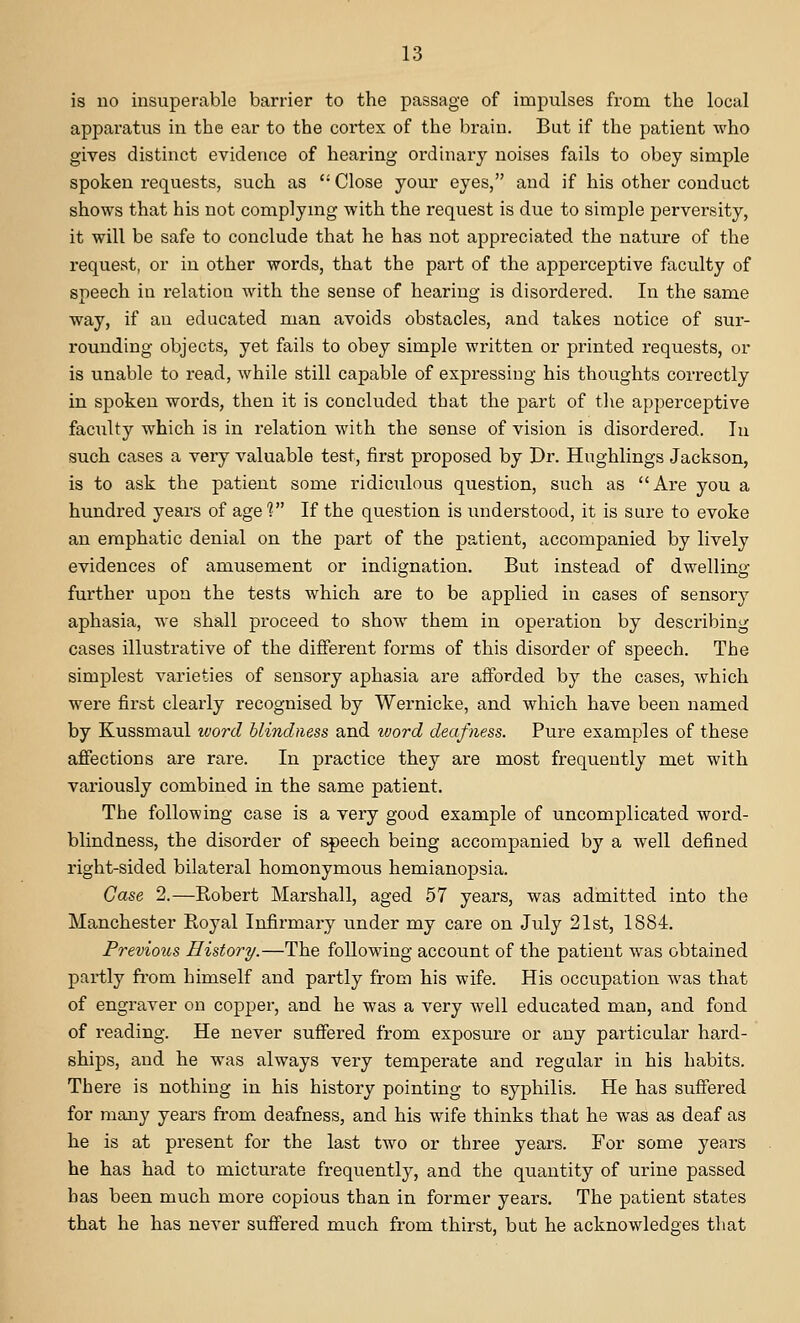 is no insuperable barrier to the passage of impulses from the local apparatus in the ear to the cortex of the brain. But if the patient who gives distinct evidence of hearing ordinary noises fails to obey simple spoken requests, such as  Close your eyes, and if his other conduct shows that his not complymg with the request is due to simple perversity, it will be safe to conclude that he has not appreciated the nature of the request, or in other words, that the part of the apperceptive faculty of speech in relation with the sense of hearing is disordered. In the same way, if an educated man avoids obstacles, and takes notice of sur- rounding objects, yet fails to obey simple written or printed requests, or is unable to read, while still capable of expressing his thoughts correctly in spoken words, then it is concluded that the part of the apperceptive faculty which is in relation with the sense of vision is disordered. lu such cases a very valuable test, first proposed by Dr. Hughlings Jackson, is to ask the patient some ridiculous question, such as Are you a hundred years of age V If the question is understood, it is sure to evoke an emphatic denial on the part of the patient, accompanied by lively evidences of amusement or indignation. But instead of dwelling further upon the tests which are to be applied in cases of sensory aphasia, we shall proceed to show them in operation by describing cases illustrative of the different forms of this disorder of speech. The simplest varieties of sensory aphasia are afforded by the cases, which were first clearly recognised by Wernicke, and which have been named by Kussmaul word blindness and word deafness. Pure examples of these affections are rare. In practice they are most frequently met with variously combined in the same patient. The following case is a very good example of uncomplicated word- blindness, the disorder of speech being accompanied by a well defined right-sided bilateral homonymous hemianopsia. Case 2.—Robert Marshall, aged 57 years, was admitted into the Manchester Royal Infirmary under my care on July 21st, 1884. Previous History.—The following account of the patient was obtained partly fi'om himself and partly from his wife. His occupation was that of engraver on copper, and he was a very well educated man, and fond of reading. He never suffered from exposure or any particular hard- ships, and he was always very temperate and regular in his habits. There is nothing in his history pointing to syphilis. He has suffered for many years from deafness, and his wife thinks that he was as deaf as he is at present for the last two or three years. For some years he has had to micturate frequently, and the quantity of urine passed has been much more copious than in former years. The patient states that he has never suffered much from thirst, bat he acknowledges that