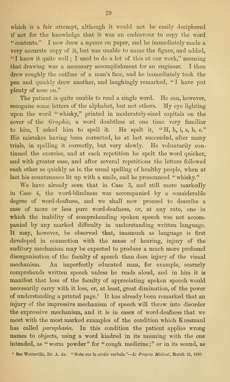 which is a fair attempt, althoiigh it would not be easily deciphered if not for the knowledge that it was an endeavour to copy the word contents. I now drew a square on paper, and he immediately made a very accurate copy of it, but was unable to name the figure, and added, I know it quite well; I used to do a lot of this at our Avork, meaning that drawing was a necessary accomplishment for an engineer. I then drew roughly the outline of a man's face, and he immediately took the pen and quickly drew another, and laughingly remarked,  I have put plenty of nose on. The patient is quite unable to read a single word. He can, however, recognise some letters of the alphabet, but not others. My eye lighting upon the word whisky, printed in moderately-sized capitals on the cover of the Grajpliic, a word doubtless at one time very familiar to him, I asked him to spell it. He spelt it, H, h, i, s, h, e. His mistakes having been corrected, he at last succeeded, after many trials, in spelling it correctly, but very slowly. He voluntarily con- tinued the exercise, and at each repetition he spelt the word quicker, and with greater ease, and after several repetitions the letters followed each other as quickly as in the usual spelling of healthy people, when at last his countenance lit up with a smile, and he pronounced  whisky. We have already seen that in Case 3, and still more markedly in Case 4, the word-blindness was accompanied by a considerable degree of word-deafness, and we shall now proceed to describe a case of more or less pure word-deafness, or, at any rate, one in which the inability of comprehending spoken speech was not accom- panied by any marked difficulty in understanding written language. It may, however, be. observed that, inasmuch as language is first developed in connection with the sense of hearing, injury of the auditory mechanism may be expected to produce a much more profound disorganisation of the faculty of speech than does injury of the visual mechanism. An imperfectly educated man, for example, scarcely comprehends written speech unless he reads aloud, and in him it is manifest that loss of the faculty of appreciating spoken speech would necessarily carry with it loss, or, at least, great diminution, of the power of understanding a printed page.^ It has already been remarked that an injury of the impressive mechanism of speech will throw into disorder the expressive mechanism, and it is in cases of word-deafness that we meet with the most marked examples of the condition which Kussmaul has called loara'phasia. In this condition the patient applies wrong names to objects, using a word kindred in its meaning with the one intended, as worm powder for cough medicine; or in its sound, as 1 See Watteville, Dr. A. de. Note sur la cecite verbale.—Le. Progres Medical, March 21, 1885