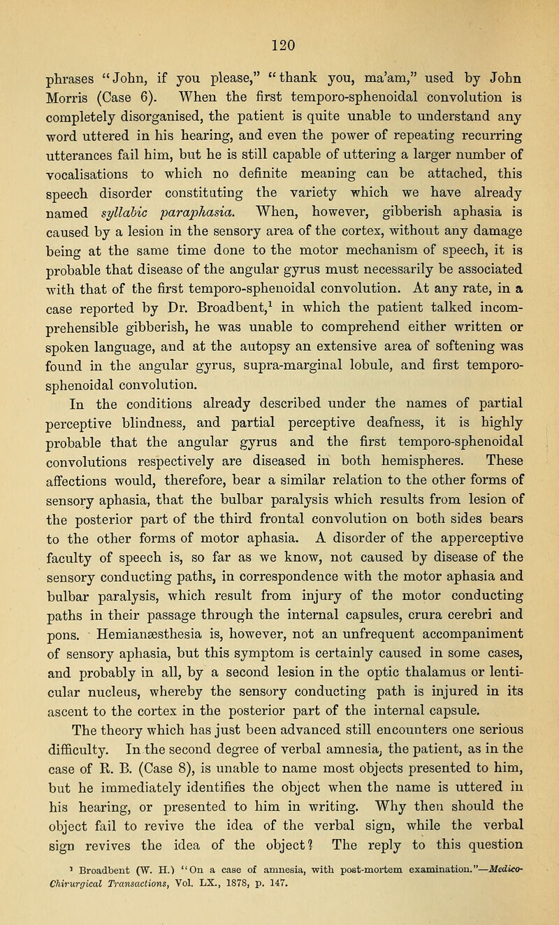 phrases John, if you please, thank you, ma'am, used by John Morris (Case 6). When the first temporo-sphenoidal convolution is completely disorganised, the patient is quite unable to understand any word uttered in his hearing, and even the power of repeating recurring utterances fail him, but he is still capable of uttering a larger number of vocalisations to which no definite meaning can be attached, this speech disorder constituting the variety which we have already named syllabic paraphasia. When, however, gibberish aphasia is caused by a lesion in the sensory area of the cortex, without any damage being at the same time done to the motor mechanism of speech, it is probable that disease of the angular gyrus must necessarily be associated with that of the first temporo-sphenoidal convolution. At any rate, in a case reported by Dr. Broadbent,^ in which the patient talked incom- prehensible gibberish, he was unable to comprehend either written or spoken language, and at the autopsy an extensive area of softening was found in the angular gyrus, supra-marginal lobule, and first temporo- sphenoidal convolution. In the conditions already described under the names of partial perceptive blindness, and partial perceptive deafness, it is highly probable that the angular gyrus and the first temporo-sphenoidal convolutions respectively are diseased in both hemispheres. These affections would, therefore, bear a similar relation to the other forms of sensory aphasia, that the bulbar paralysis which results from lesion of the posterior part of the third frontal convolution on both sides bears to the other forms of motor aphasia. A disorder of the apperceptive faculty of speech is, so far as we know, not caused by disease of the sensory conducting paths, in correspondence with the motor aphasia and bulbar paralysis, which result from injury of the motor conducting paths in their passage through the internal capsules, crura cerebri and pons. Hemiansesthesia is, however, not an unfrequent accompaniment of sensory aphasia, but this symptom is certainly caused in some cases, and probably in all, by a second lesion in the optic thalamus or lenti- cular nucleus, whereby the sensory conducting path is injured in its ascent to the cortex in the posterior part of the internal capsule. The theory which has just been advanced still encounters one serious difficulty. In the second degree of verbal amnesia^ the patient, as in the case of R. B. (Case 8), is unable to name most objects presented to him, but he immediately identifies the object when the name is uttered in his hearing, or presented to him in writing. Why then should the object fail to revive the idea of the verbal sign, while the verbal sign revives the idea of the object? The reply to this question ' Broadbent (W. H.) On a case of amnesia, with post-mortem examination.—Medico- CUrurgical Transactions, Vol. LX., 1878, p. 147.