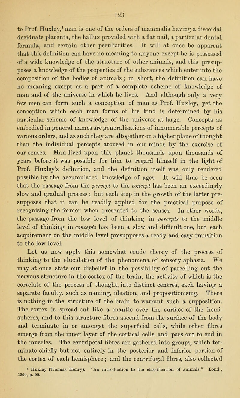 to Prof. Huxley/ man is one of the orders of mammalia having a discoidal deciduate placenta, the hallux provided with a flat nail, a particular dental formula, and certain other peculiarities. It will at once be apparent that this definition can have no meaning to anyone except he is possessed of a wide knowledge of the structure of other animals, and this presup- poses a knowledge of the properties of the substances which enter into the composition of the bodies of animals; in short, the definition can have no meaning except as a part of a complete scheme of knowledge of man and of the universe in which he lives. And although only a very few men can form such a conception of man as Prof. Huxley, yet the conception which each man forms of his kind is determined by his particular scheme of knowledge of the universe at large. Concepts as embodied in general names are generalisations of innumerable percepts of various orders, and as such they are altogether on a higher plane of thought than the individual percepts aroused in our minds by the exercise of our senses, Man lived upon this planet thousands upon thousands of years before it was possible for him to regard himself in the light of Prof. Huxley's definition, and the definition itself was only rendered possible by the accumulated knowledge of ages. It will thus be seen that the passage from the joercejoi to the concept has been an exceedingly slow and gradual process; but each step in the growth of the latter pre- supposes that it can be readily applied for the practical purpose of recognising the former when presented to the senses. In other words, the passage from the low level of thinking in percepts to the middle level of thinking in concepts has been a slow and difficult one, but each acquirement on the middle level presupposes a ready and easy transition to the low level. Let us now apply this somewhat crude theory of the process of thinking to the elucidation of the phenomena of sensory aphasia. We may at once state our disbelief in the possibility of parcelling out the nervous structure in the cortex of the brain, the activity of which is the correlate of the process of thought, into distinct centres, each having a separate faculty, such as naming, ideation, and propositionising. There is nothing in the structure of the brain to warrant such a supposition. The cortex is spread out like a mantle over the surface of the hemi- spheres, and to this structure fibres ascend from the surface of the body and terminate in or amongst the superficial cells, while other fibres emerge from the inner layer of the cortical cells and pass out to end in the muscles. The centripetal fiibres are gathered into groups, which ter- minate chiefly but not entirely in the posterior and inferior portion of the cortex of each hemisphere; and the centrifugal fibres, also collected 1 Huxley (Thomas Henry). An introduction to the classification of animals. Lond., 1869, p. 99.