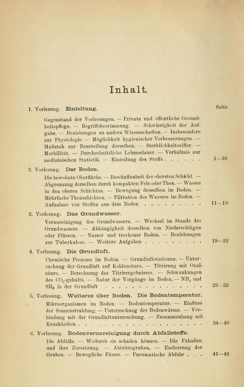 Inhalt. . 1. Vorlesung. Einleitung. ^^^*-^ Gegenstand der Vorlesungen. — Private und öffentliclie Gesund- heitspflege. — Begriffsbestimmung. — Schwierigkeit der Auf- gabe. — Beziehungen zu andern AVissenschaften. — Insbesondere zur Physiologie. — Möglichkeit hygienischer Verbesserungen. — Maßstab zur Beurteilung derselben. — Sterblichkeitsziffer. — Morbilität. — Durchschnittliche Lebensdauer. — Verhältnis zur medizinischen Statistik. — Einteilung des Stoffs 1—10 2. Vorlesung. Der Boden. Die bewohnte Oberfläche. — Beschaffenheit der obersten Schicht. — Abgrenzung derselben durch kompakten Fels oderThon.— Wasser in den oberen Schichten. — Bewegung desselben im Boden. — Mehrfache Thonschichten. — Filtration des Wassers im Boden. — Aufnahme von Stoffen aus dem Boden 11—18 3. Vorlesung. Das Grundwasser. Verunreinigung des Grundwassers. — Wechsel im Stande des Grundwassers. — Abhängigkeit desselben von Niederschlägen oder Flüssen. — Nasser und trockener Boden. — Beziehungen zur Tuberkulose. — Weitere Aufgaben 19—22 4. Vorlesung. Die Grundluft. Chemische Prozesse im Boden. — Grundluftstationen. — Unter- suchung der Grundluft auf Kohlensäure. — Titrirung mit Oxal- säure. — Berechnung des Titrirergebnisses. — Schwankungen des COj-gehalts. — Natur der Vorgänge im Boden. — NH3 und SHg in der Grundluft 23—33 5. Vorlesung. Weiteres über Boden. Die Bodentemperatur. Mikroorganismen im Boden. — Bodentemperatur. — Einfluss der Sonnenstrahlung. — Untersuchung der Bodenwärme. — Ver- bindung mit der Grundluftuntersuchung. — Zusammenhang mit Krankheiten 34—40 6. Vorlesung. Bodenverunreinigung durch Abfallstoffe. Die Abfälle. — Wodurch sie schaden können. — Die Fäkalien und ihre Zersetzung. — Abtrittsgruben. — Entleerung der Gruben. — Bewegliche Fässer. — Pneumatische Abfuhr . . . 41—48