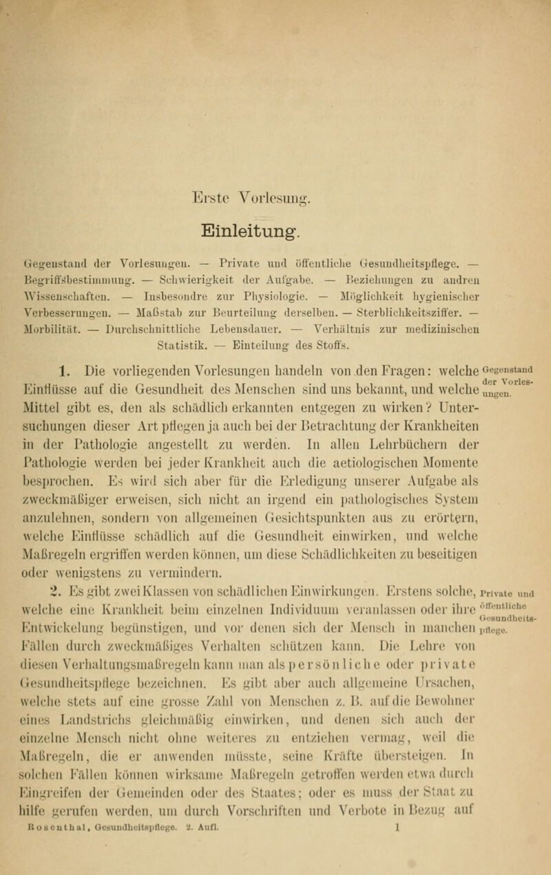 Erste Vorlesung. Einleitung. (Jegeustaiul der Vorlesungen. — Private und öffentliche Gesiuulheitspflege, — Begriff^bestininmug-. — Schwierigkeit der Aufgabe. — Beziehungen zu andren Wissenschaften. — Insbesondre zur Physiologie. — Möglichkeit hygienischer Verbesserungen. — Maßstab zur Beurteilung derselben. — Sterblichkeitsziffer. — Morbilität. — Durchschnittliche Lebensdauer. — Verhältnis zur medizinischen Statistik. — Einteilung des Stoffs. 1. Die vorliegenden Vorlesungen handeln von den Fragen: welche «egeustaud der VorlcS Einflüsse auf die Gesundheit des Menschen sind uns bekannt, und welche „ageu. Mittel gibt es, den als schädlich erkannten entgegen zu wirken V Unter- suchungen dieser Art pHegen ja auch bei der Betrachtung der Krankheiten in der Pathologie angestellt zu werden. In allen Lehrbüchern der Pathologie werden bei jeder Krankheit auch die aetiologischen Momente besprochen. Es wird sich aber für die Erledigung unserer Aufgabe als zweckmäßiger erweisen, sich nicht an irgend ein pathologisches System anzulehnen, sondern von allgemeinen Gesichtspunkten aus zu erörtern, welche Einliüsse schädlich auf die Gesundheit einwirken, und welche Maßregeln ergriftcn werden können, um diese Schädlichkeiten zu beseitigen oder wenigstens zu vermindern. 2. Es^ibt zwei Klassen von schädlichen Einwirkungen. Erstens solche. Private und welche eine Krankheit beim einzelnen Individuum veranlassen oder ihre *''''c1jo GesundliciU- Entwickelung begünstigen, und vor denen sich der Mensch in manchen i.rtege. Eällen durch zweckmäßiges Verhalten schützen kann. Die Lehre von diesen Verhaltungsnuißregeln kann man als persönliche oder private (iesundheitsi)Hege bezeichnen. Es gibt aber auch allgemeine Ursachen, welche stets auf eine grosse Zahl von Menschen z. P>. auf die Bewohner eines Landstrichs gleichmäßig einwirken, und denen sich auch der einzelne Mensch nicht ohne weiteres zu entziehen vermag, weil die Maßregeln, die er anwenden müsste, seine Kräfte übersteigen. In solchen Fällen kömien wirksame Maßregeln getroffen werden etwa durch Eingreifen der (iemeinden oder des Staates; oder es nmss der Staat zu hilfe gerufen werden, um durch Vorschriften und Verbote in Bezu^^ auf