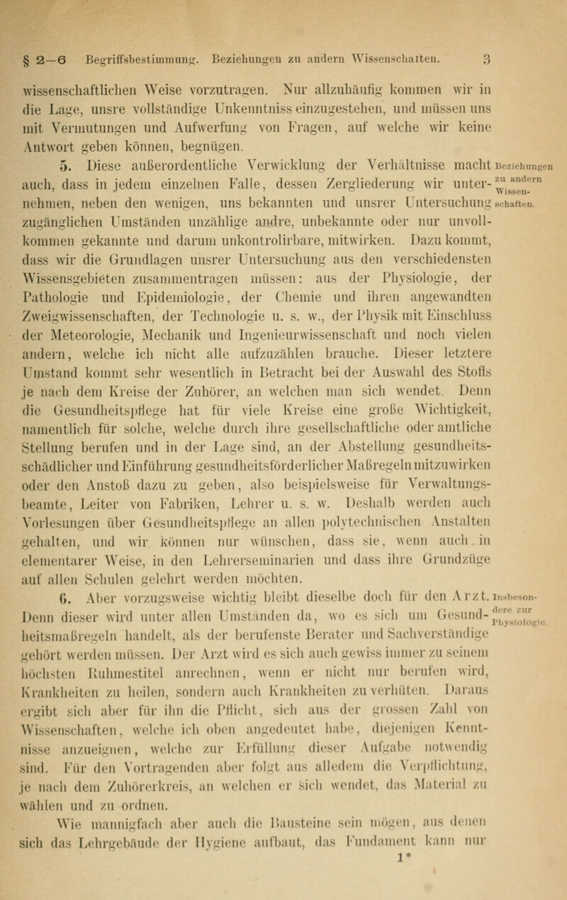 wissenschaftliclien Weise vorzutragen. Nur allzuhäufig kommen wir in die Lage, unsre vollständige Unkenntniss einzugestehen, und müssen uns mit Vermutungen und Aufwerfung von Fragen, auf welche wir keine Antwort geben können, begnügen. 5. Diese außerordentliche Verwicklung der Verhältnisse macht Beziehungen auch, dass in jedem einzelnen Falle, dessen Zergliederung wir unter-^.^ ' •' ' ^ '^ W istien- nehnien, neben den wenigen, uns bekannten und unsrer Untersuchung scharten, zugänglichen Umständen unzählige andre, unbekannte oder nur unvoll- kommen gekannte und darum unkontrolirbare, mitwirken. Dazu kommt, dass wir die Grundlagen unsrer Untersuchung aus den verschiedensten Wissensgebieten zusammentragen müssen: aus der Physiologie, der Pathologie und Fpidemiologie, der Chemie und ihren angewandten Zweigwissenschaften, der Technologie u. s. w., der Physik mit Einschluss der Meteorologie, Mechanik und Ingenieurwissenschaft und noch vielen andern, welche ich nicht alle aufznzälilen brauche. Dieser letztere Umstand konnnt sehr wesentlich in Betracht bei der Auswahl des Stofis je nach dem Kreise der Zuhörer, an welchen man sich wendet. Denn die Gesundheitspflege hat für viele Kreise eine große Wichtigkeit, namentlich für solche, welche durch ihre gesellschaftliche oder amtliche Stellung berufen und in der Lage sind, an der Abstellung gesundheits- schädlicher und Einführung gesundheitsförderlicher Maßregeln mitzuwirken oder den Anstoß dazu zu geben, also beispielsweise für Verwaltungs- beamte, Leiter von Fabriken, Lehrer u. s. w. Deshalb werden auch X'orlesungen über GesundlieitspHege an allen polytechnischen Anstalten gehalten, und wir können nur wünschen, dass sie, wenn auch. in elementarer Weise, in den Lohrerseuiinarien und dass ihre Grundzüge auf allen Schulen gelehrt werden möchten. (). Aber vorzugsweise wichtig bleibt dieselbe doch für den A rzt. insi.e.on- Denn dieser wird unter allen Umstanden da, wo es sich um ^^•'■^'i'>tl-p,jy''„ioiogio. heitsmaßregeln handelt, als der berufenste Berater und Sachverständige gehört werden müssen. Der Arzt wiid es sich auch gewiss iimner zu seinem höchsten Ruhmestitel anrechnen, wenn er nicht nur berufen wird, Krankheiten zu heilen, sondern auch Krankheiten zu verhüten. Daraus ergibt sich aber für ihn die Ptüdit, sich aus der gro.ssen Zahl von Wissenschaften, welche ich oben angedeutet habe, diejenigen Krnnt- nisse anzueignen, w(dche zur Fifüllnim dieser .Vufgabc notwendig sind. Für den Vortragenden aber folgt aus alledem die Verpllichtnng, je nach dem Zuhörerkreis, an welchen er sich wendet, das Material zu wählen und zu ordnen. Wie mannigfach aber auch die Bausteine sein mögen, ans denen sich das Lehrgebäude der Hygiene aufbaut, das Fundament kann mir