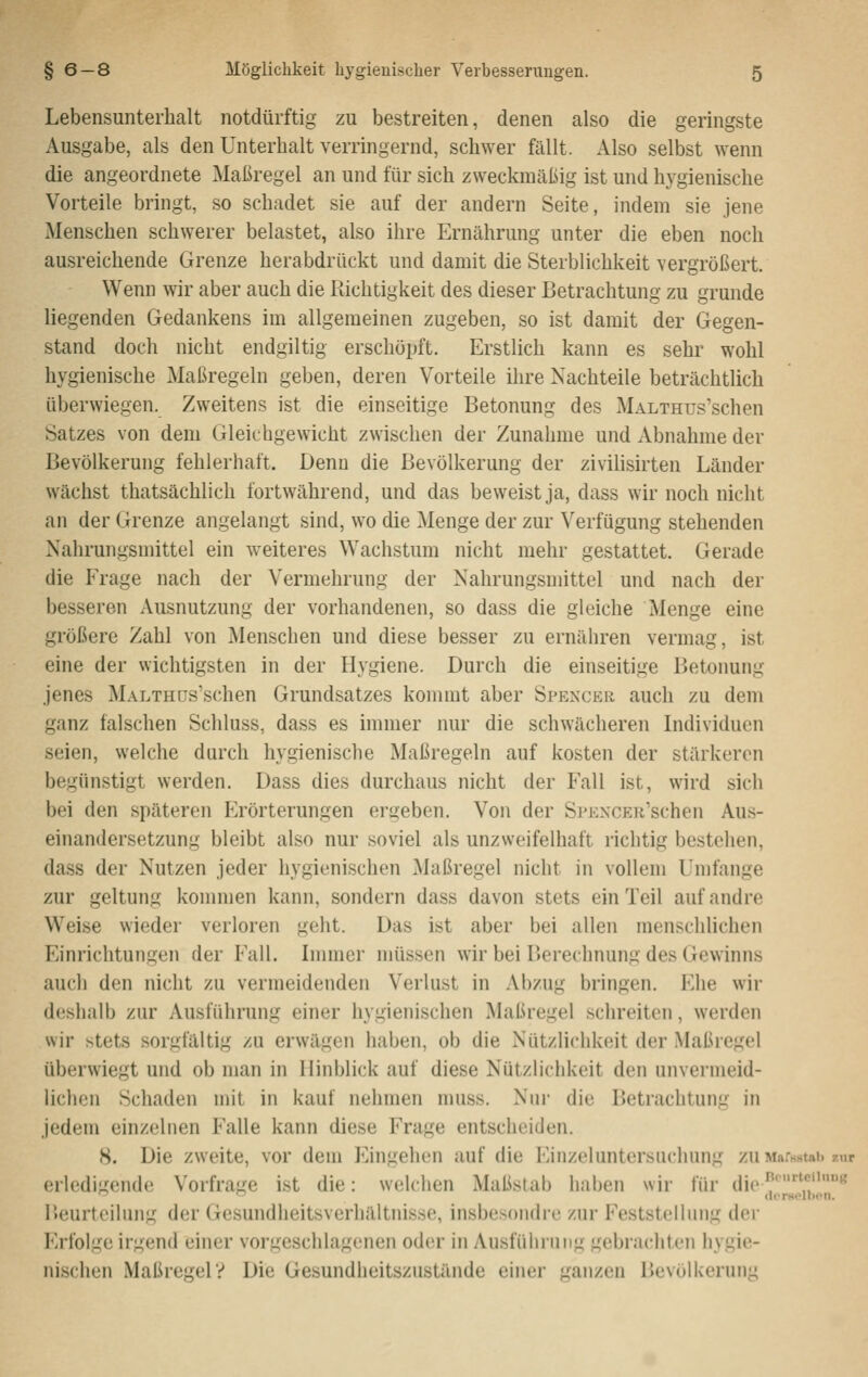 Lebensunterhalt notdürftig zu bestreiten, denen also die geringste Ausgabe, als den Unterhalt verringernd, schwer fällt. Also selbst wenn die angeordnete Maßregel an und für sich zweckmäßig ist und hygienische Vorteile bringt, so schadet sie auf der andern Seite, indem sie jene Menschen schwerer belastet, also ihre Ernährung unter die eben noch ausreichende Grenze herabdrückt und damit die Sterblichkeit vergrößert. Wenn wir aber auch die Richtigkeit des dieser Betrachtung zu gründe liegenden Gedankens im allgemeinen zugeben, so ist damit der Gegen- stand doch nicht endgiltig erschöpft. Erstlich kann es sehr wohl hygienische Maßregeln geben, deren Vorteile ihre Nachteile beträchtlich überwiegen. Zweitens ist die einseitige Betonung des MALTHus'schen Satzes von dem Gleichgewicht zwischen der Zunahme und Abnahme der Bevölkerung fehlerhaft. Denn die Bevölkerung der zivilisirten Länder wächst thatsächlich fortwährend, und das beweist ja, dass wir noch nicht an der Grenze angelangt sind, wo die Menge der zur Verfügung stehenden Nahrungsmittel ein weiteres Wachstum nicht mehr gestattet. Gerade die Frage nach der Vermehrung der Nahrungsmittel und nach der besseren Ausnutzung der vorhandenen, so dass die gleiche Menge eine größere Zahl von Menschen und diese besser zu ernähren vermag, ist eine der wichtigsten in der Hygiene. Durch die einseitige Betonung jenes MALTHCs'schen Grundsatzes kommt aber Spenckr auch zu dem ganz falschen Schluss, dass es immer nur die schwächeren Individuen seien, welche durch hygienische Maßregeln auf kosten der stärkeren begünstigt werden. Dass dies durchaus nicht der Fall ist, wird sich bei den späteren Erörterungen eryeben. Von der Si'KXCER'schen Aus- einandersetzung bleibt also nur soviel als unzweifelhaft richtig bestehen, dass der Nutzen jeder hygienischen Maßregel nicht in vollem Umfange zur geltung kommen kann, sondern dass davon stets ein Teil auf andre Weise wieder verloren geht. Das ist aber bei allen menschlichen Einrichtungen der Fall. Innner müssen wir bei Berechnung des Gewinns auch den nicht zu vermeidenden Verlust in Abzug bringen. P'he wir deshalb zur Ausführung einer hygienischen Maßregel schreiten, werden wir stets sorgfältig zu erwägen haben, ob die Nützlichkeit der Maßregel überwiegt und ob man in Hinblick auf diese Nützlichkeit den unvermeid- lichen Schaden mit in kaut nehmen muss. Nim- die Betrachtung in jedem einzelnen Falle kann diese Frage entscheiden. 8. Die zweite, vor dem Eingehen auf die Einzeluntersuchung zu MarsHtai» zur erledigende Vorfra-c ist die: welchen Maßstab haben wir für ilio.n''-tf»« l>eurteiluiig der Gesundheitsverhältnisse, insbesondre zur Feststeilinig der Erfolge irgend einer vorgeschlagenen oder in Ausführung gebrachten hygie- nischen Maßregel? Die Gesundheitszustände einer ganzen IJevölkerung