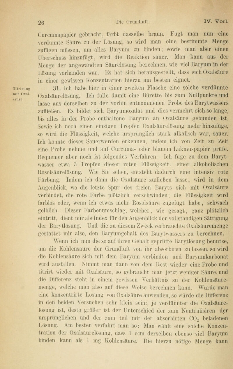 saure. Curcumapapier gebracht, färbt dasselbe braun. Fügt man nun eine verdünnte Säure zu der Lösung, so wird man eine bestimmte Menge zufügen müssen, um alles Baryum zu binden; sowie man aber einen Überscliuss hinzufügt, wird die Reaktion sauer. Man kann aus der Menge der angewandten Säurelösung berechnen, wie viel Baryum in der Lösung vorhanden war. Es hat sich herausgestellt, dass sich Oxalsäure in einer gewissen Konzentration hierzu am besten eignet. Titriruug 31. Ich habe hier in einer zweiten Flasche eine solche verdünnte mit üxai- Oxalsäurelösung. Ich fülle damit eine Bürette bis zum Nullpunkte und lasse aus derselben zu der vorhin entnommenen Probe des Barytwassers zufließen. Es bildet sich Baryumoxalat und dies vermehrt sich so lange, bis alles in der Probe enthaltene Baryum an Oxalsäure gebunden ist. Sowie ich noch einen einzigen Tropfen Oxalsäurelösung mehr hinzufüge, so wird die Flüssigkeit, welche ursprünglich stark alkalisch war, sauer. Ich köimte dieses Sauerwerden erkennen, indem ich von Zeit zu Zeit eine Probe nehme und auf Curcuma- oder blauem Lakmuspapier prüfe. Bequemer aber noch ist folgendes Verfahren. Ich füge zu dem Baryt- wasser etwa 3 Tropfen dieser roten Flüssigkeit, einer alkoholischen Ptosolsäurelösung. Wie Sie sehen, entsteht dadurch eine intensiv rote Färbung. Indem ich dann die Oxalsäure zufließen lasse, wird in dem Augenblick, wo die letzte Spur des freien Baryts sich mit Oxalsäure verbindet, die rote Farbe plötzlich verschwinden; die Flüssigkeit wird farblos oder, wenn ich etwas mehr Ilosolsäure zugefügt habe, schwach gelblich. Dieser Farbenumschlag, w'elcher, wie gesagt, ganz plötzlich eintritt, dient mir als Index für den Augenblick der vollständigen Sättigung der Barytlösung. Und die zu diesem Zweck verbrauchte Oxalsäuremenge gestattet mir also, den Baryumgehalt des Barytwassers zu berechnen. Wenn ich nun die so auf ihren Gehalt geprüfte Barytlösung benutze, um die Kohlensäure der Grundluft von ihr absorbiren zu lassen, so wird die Kohlensäure sich mit dem Baryum verbinden und Baryumkarbonat wird ausfallen. Nimmt man dann von dem Rest wieder eine Probe und titrirt wieder mit Oxalsäure, so gebraucht man jetzt weniger Säure, und die Differenz steht in einem gewissen Verhältnis zu der Kohlensäure- menge, welche man also auf diese Weise berechnen kann. Würde man eine konzentrirte Lösung von Oxalsäure anwenden, so würde die Differenz in den beiden Versuchen sehr klein sein; je verdünnter die Oxalsäure- lösung ist, desto größer ist der Unterschied der zum Neutralisiren der ursprünglichen und der zum teil mit der absorbirten CO.2 beladenen Lösung. Am besten verfährt man so: Man wählt eine solche Konzen- tration der Oxalsäurelösung, dass 1 ccm derselben ebenso viel Baryum binden kann als 1 mg Kohlensäure. Die hierzu nötige Menge kann