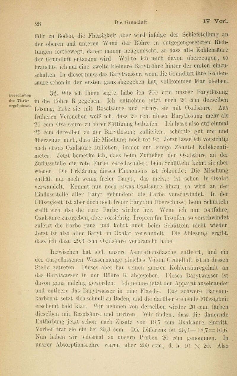 ergebuisses. fällt zu Boden, die Flüssigkeit aber wird infolge der Schiefstellung an -der oberen und unteren Wand der Röhre in entgegengesetzten Rich- tungen fortbewegt, daher immer neugemischt, so dass alle Kohlensäure der Grundluft entzogen wird. Wollte ich mich davon überzeugen, so brauchte ich nur eine zweite kleinere Barytröhre hinter der ersten einzu- schalten. In dieser muss das Barytwasser, wenn die Grundluft ihre Kohlen- säure schon in der ersten ganz abgegeben hat, vollkommen klar bleiben. Berechnung 32. Wie ich Ihneu sagte, habe ich 200 ccm unsrer Barytlösung des Titrir- jj;, ^\q j|öhre R gegeben. Ich entnehme jetzt noch 20 ccm derselben Lösung, färbe sie mit Rosolsäure und titrire sie mit Oxalsäure. Aus früheren Versuchen weiß ich, dass 20 ccm dieser Barytlösung mehr als 25 ccm Oxalsäure zu ihrer Sättigung bedürfen Ich lasse also auf einmal 25 ccm derselben zu der Barytlösung zuüießen, schüttle gut um und überzeuge mich, dass die Mischung noch rot ist. Jetzt lasse ich vorsichtig noch etwas Oxalsäure zufließen, immer nur einige Zehntel Kubikzenti- meter. Jetzt bemerke ich, dass beim Zutiießen der Oxalsäure an der Zutlussstelle die rote Farbe verschwindet; beim Schütteln kehrt sie aber wieder. Die Erklärung dieses Phänomens ist folgende: Die Mischung enthält nur noch wenig freien Baryt, das meiste ist schon in Oxalat verwandelt. Konnnt nun noch etwas Oxalsäure hinzu, so wird an der Eintiussstelle aller Baryt gebunden: die Farbe verschv>indet. In der Flüssigkeit ist aber doch noch freier Baryt im Überschuss; beim Schütteln stellt sich also die rote Farbe wieder her. Wenn ich nun fortfahre, Oxalsäure zuzugeben, aber vorsichtig, Tropfen für Tropfen, so verschwindet zuletzt die Farbe ganz und kehrt auch beim Schütteln nicht wieder. Jetzt ist also aller Baryt in Oxalat verwandelt. Die Ablesung ergibt, dass ich dazu 29,3 ccm Oxalsäure verbraucht habe. Inzwischen hat sich unsere Aspirationsflasche entleert, und ein der ausgeflossenen Wassermenge gleiches Volum Grundluft ist an dessen Stelle getreten. Dieses aber hat seinen ganzen Kohlensäuregehalt an das Barytwasser in der Röhre R abgegeben. Dieses Barytwasser ist davon ganz milchig geworden. Ich nehme jetzt den Apparat auseinander und entleere das Barytwasser in eine Flasche. Das schw'ere Baryum- karbonat setzt sich schnell zu Boden, und die darüber stehende Flüssigkeit erscheint bald klar. Wir nehmen von derselben wieder 20 ccm, färben dieselben mit Rosolsäure und titriren. Wir finden, dass die dauernde Entfärbung jetzt schon nach Zusatz von 18,7 ccm Oxalsäure eintritt. Vorher trat sie ein bei 29,3 ccm. Die Differenz ist 29,3—18,7r= 10,6. Nun haben wir jedesmal zu unsern Proben 20 cCm genommen. In unsrer Absorptionsröhre waren aber 200 ccm, d. h. 10 X 20. Also