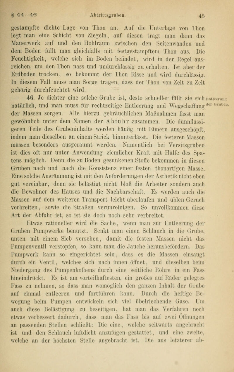 gestampfte dichte Lage von Tlion an. Auf die Unterlage von Tbon legt man eine Schicht von Ziegeln, auf diesen trägt man dann das Mauerwerk auf und den Hohlraum zwischen den Seitenwinden und dem Boden füllt man gleichfalls mit festgestampftem Thon aus. Die Feuchtigkeit, welche sich im Boden befindet, wird in der Regel aus- reichen, um den Thon nass und undurchlässig zu erhalten. Ist aber der Erdboden trocken, so bekommt der Thon Pässe und wird durchlässig. In diesem Fall muss man Sorge tragen, dass der Thon von Zeit zu Zeit gehörig durchfeuchtet wird. 46. Je dichter eine solche Grube ist, desto schneller füllt sie sich Enticeruug natürlich, und man muss für rechtzeitige Entleerung und AVegschaffung '^''''' ^'''^^''^• der Massen sorgen. Alle hierzu gebräuchlichen Maßnahmen fasst man gewöhnlich unter dem Namen der Abfuhr zusammen. Die dünnflüssi- geren Teile des Grubeninhalts werden häufig mit Eimern ausgeschöpft, indem man dieselben an einem Strick hinunterlässt. Die festeren Massen müssen besonders ausgeräumt werden. Namentlich bei Versitzgruben ist dies oft nur unter Anwendung ziemlicher Kraft mit Hülfe des Spa- tens möglich. Denn die zu Boden gesunkenen Stoffe bekommen in diesen Gruben nach und nach die Konsistenz einer festen thonartigen Masse. Eine solche Ausräumung ist mit den Anforderungen der Ästhetik nicht eben gut vereinbar, denn sie belästigt nicht bloß die Arbeiter sondern auch die Bewohner des Hauses und die Nachbarschaft. Es werden auch die Massen auf dem weiteren Transport leicht überlaufen und üblen Geruch verbreiten, sowie die Straßen verunreinigen. So unvollkommen diese Art der Abfuhr ist, so ist sie doch noch sehr verbreitet. Etwas rationeller wird die Sache, wenn man zur Entleerung der Gruben Pumpwerke benutzt. Senkt man einen Schlauch in die (h-ube, unten mit einem Sieb versehen, damit die festen Massen nicht das Pumpenventil verstopfen, so kann man die Jauche herausbefördern. Das Pumpwerk kann so eingerichtet sein, dass es die Massen einsaugt durch ein Ventil, welches sich nach innen öffnet, und dieselben beim Niedergang des Pumpenkolbens durch eine seitliche Bohre in ein Fass hineindrückt. Es ist am vorteilhaftesten, ein großes auf Bäder gelegtes Fass zu nehmen, so dass man womöglich den ganzen Inhalt der (Jrubc auf einmal entleeren und fortführen kann. Durch die heftige P>e- wegung beim Pumpen entwickeln sich viel übelriechende Gase. Um auch diese Belästigung zu beseitigen, hat man das Verfahren noch etwas verbessert dadurch, dass man das Fass bis auf zwei Offnungen an passenden Stellen schließt: Die eine, welche seitwärts angebracht ist und den Schlauch luftdicht anzufügen gestattet, und eine zweite, welche an der höchsten Stelle angebracht ist. Die ans letzterer ab-