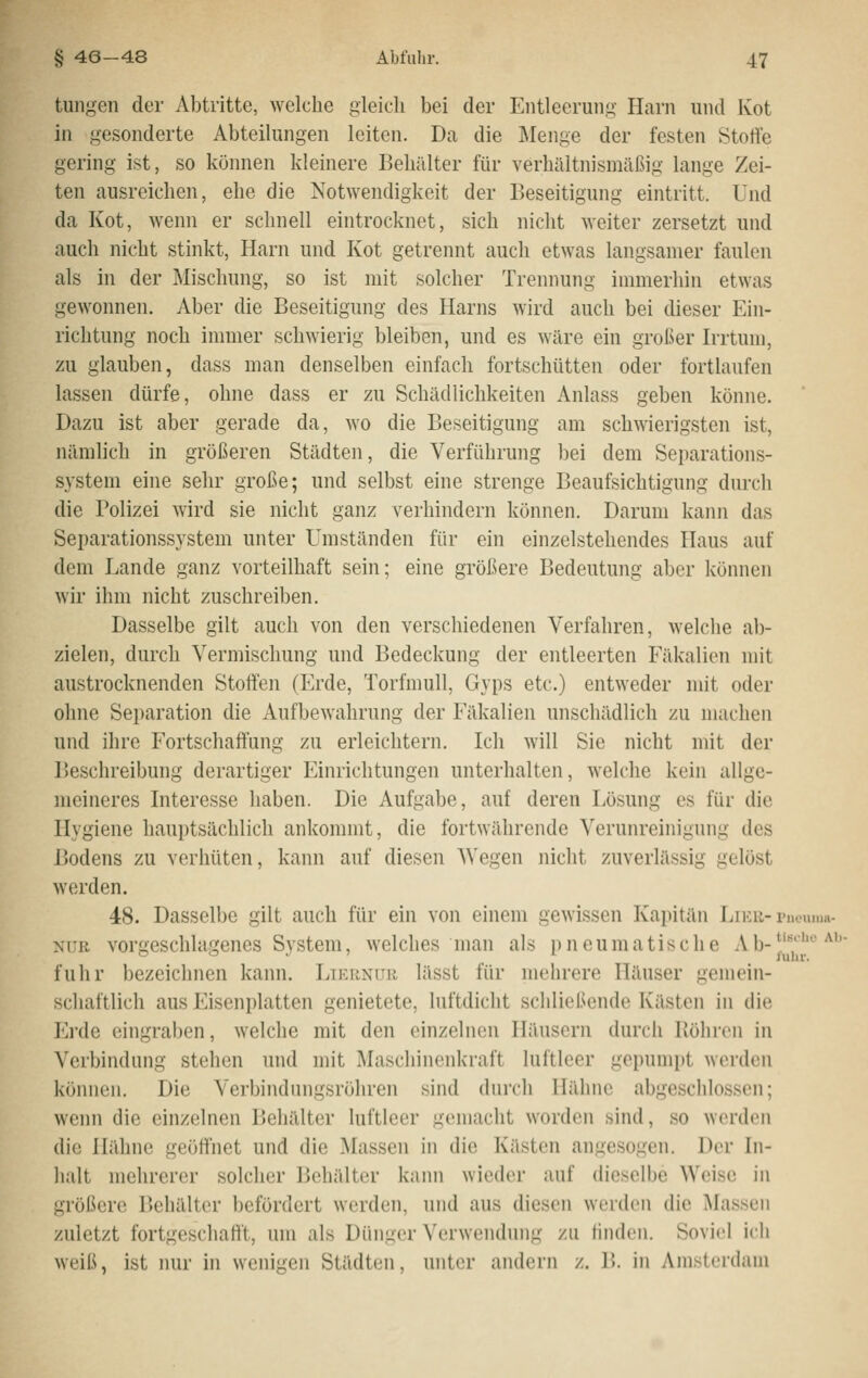 tungeii der Abtritte, welche gleich bei der Entleerung Harn und Kot in gesonderte Abteilungen leiten. Da die Menge der festen Stoffe gering ist, so können kleinere Behälter für verhältnismäßig lange Zei- ten ausreichen, ehe die Notwendigkeit der Beseitigung eintritt. Und da Kot, wenn er schnell eintrocknet, sich nicht weiter zersetzt und auch nicht stinkt, Harn und Kot getrennt aucli etwas langsamer faulen als in der Mischung, so ist mit solcher Trennung immerhin etwas gewonnen. Aber die Beseitigung des Harns wird auch bei dieser Ein- richtung noch immer schwierig bleiben, und es 'wäre ein großer Irrtum, zu glauben, dass man denselben einfach fortschütten oder fortlaufen lassen dürfe, ohne dass er zu Schädlichkeiten Anlass geben könne. Dazu ist aber gerade da, wo die Beseitigung am schwierigsten ist, nämlich in größeren Städten, die Verführung bei dem Separations- system eine sehr große; und selbst eine strenge Beaufsichtigung durch die Polizei wird sie nicht ganz verhindern können. Darum kann das Separationssystem unter Umständen für ein einzelstehendes Haus auf dem Lande ganz vorteilhaft sein; eine größere Bedeutung aber können wir ihm nicht zuschreiben. Dasselbe gilt auch von den verschiedenen Verfahren, welche al)- zielen, durch Vermischung und Bedeckung der entleerten Fäkalien mit austrocknenden Stoffen (Erde, Torfmull, Gyps etc.) entweder mit oder ohne Separation die Aufbewahrung der Fäkalien unschädlich zu machen und ihre Fortschaffung zu erleichtern. Ich will Sie nicht mit der Beschreibung derartiger Einrichtungen unterhalten, welche kein allge- meineres Interesse haben. Die Aufgabe, auf deren Lösung es für die Hygiene hauptsächlich ankommt, die fortwährende Verunreinigung des Bodens zu verhüten, kann auf diesen Wegen nicht zuverlässig gelöst werden. 48. Dasselbe gilt auch für ein von einem gewissen Kajtitän Liek-pnouum- xrii vorgeschlagenes System, welches man als pneumatische Ab-*''''^^ o o . ; i fuhr. fuhr bezeichnen kann. Lternuh lässt für mehrere Häuser gemein- schaftlich aus Eisenplatten genietete, luftdicht schließende Kästen in die Erde eingraben, welche mit den einzelnen Häusern durch Röhren in Verbindung stehen und mit Maschinenkraft luftleer gepumpt worden können. Die Verbindungsröhren sind durch Hähne abgeschlossen; wenn die einzelnen Behälter luftleer gemacht worden sind, so werden die Hähne geöffnet und die Massen in die Kästen angesogen. Der In- halt mehrerer solcher Behälter kann wieder auf dieselbe Weise in größere Behälter befördert werden, und aus diesen werden die Massen zuletzt fortgeschafft, um als Dünger Verwendung zu linden. Soviel ich weiß, ist nur in wenigen Städten, unter aiulcrn z. B. in Amsterdam