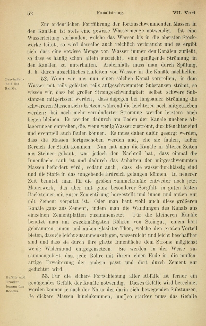 Bescliaffen- heJt der Kanäle. Gefälle und Trockcu- legiing des Bodeu.s. Zur ordentlichen Fortführung der fortzuschwemmenden Massen in den Kanälen ist stets eine gewisse Wassermenge notwendig. Ist eine Wasserleitung vorhanden, welche das Wasser bis in die obersten Stock- werke leitet, so wird dasselbe auch reichlich verbraucht und es ergibt sieb, dass eine gewisse Menge von Wasser immer den Kanälen zufließt, so dass es häufig schon allein ausreicht, eine genügende Strömung in den Kanälen zu untei'halten. Andernfalls muss man durch Spülung, d. h. durch absichtliches Einleiten von Wasser in die Kanäle nachhelfen. 52. Wenn wir uns nun einen solchen Kanal vorstellen, in dem Wasser mit teils gelösten teils aufgeschwemmten Substanzen strömt, so wissen wir, dass bei großer Stromgeschwindigkeit selbst schwere Sub- stanzen mitgerissen werden, dass dagegen bei langsamer Strömung die schwereren Massen sich absetzen, während die leichteren noch mitgetrieben werden; bei noch mehr verminderter Strömung wercJen letztere auch liegen bleiben. Es werden dadurch am Boden der Kanäle unebene Ab- lagerungen entstehen, die, wenn wenig Wasser zuströmt, durchfeuchtet sind und eventuell auch faulen können. Es muss daher dafür gesorgt werden, dass die Massen fortgeschoben Averden und, ehe sie faulen, außer Bereich der Stadt kommen. Nun hat man die Kanäle in älteren Zeiten aus Steinen gebaut, was jedoch den Nachteil hat, dass einmal die Innenfläche rauh ist und dadurch das Anhaften der mitgeschwemmten Massen befördert wird, sodann auch, dass sie wasserdurchlässig sind und die Stoffe in das umgebende Erdreich gelangen können. In neuerer Zeit benutzt man für die großen Sammelkanäle entweder noch jetzt Mauerwerk, das aber mit ganz besonderer Sorgfalt in guten festen Backsteinen mit guter Zementirung hergestellt und innen und außen gut mit Zement verputzt ist. Oder man baut wohl auch diese größeren Kanäle ganz aus Zement, indem man die Wandungen des Kanals aus einzelnen Zementplatten zusammensetzt. Für die kleineren Kanäle benutzt man am zweckmäßigsten Röhren von Steingut, einem hart gebrannten, innen und außen glasirten Thon, welche den großen Vorteil bieten, dass sie leicht zusammenzufügen, wasserdicht und leicht beschaß'bar sind und dass sie durch ihre glatte Innenfläche dem Strome möglichst wenig Widerstand entgegensetzen. Sie werden in der Weise zu- sammengefügt, dass jede Röhre mit ihrem einen Ende in die muften- artige Erweiterung der andern passt und dort durch Zement gut gedichtet wird. 53. Für die sichere Fortschiebung aller Abfälle ist ferner ein genügendes Gefälle der Kanäle notwendig. Dieses Gefälle wird berechnet werden köimen je nach der Natur der darin sich bewegenden Substanzen. Je dickere Massen hineinkommen, um'so stärker muss das Gefälle