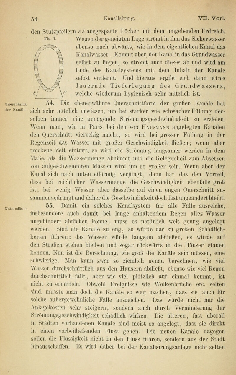 den Stützpfeilern s s ausgesparte Löcher mit dem umgebenden Erdreicli. Fig- T- Wegen der geneigten Lage strömt in ihm das Sickerwasser ebenso nach abwärts, wie in dem eigentlichen Kanal das Kanalwasser. Kommt aber der Kanal in das Grundwasser selbst zu liegen, so strömt auch dieses ab und wird am Ende des Kanalsystems mit dem Inhalt der Kanäle selbst entfernt. Und hieraus ergibt sich dann eine dauernde Tieferlegung des Grundwassers, y'^ welche wiederum hygienisch sehr nützlich ist. Qnerscbuitt 54. Die ebeuerwähute Querschnittform der großen Kanäle hat der Kanäle, ^[q]^ g^jj^. nützlich crwieseu, um bei starker wie schwacher Füllung der- selben immer eine genügende Strömungsgeschwindigkeit zu erzielen. Wenn man, wie in Paris bei den von Hausmann angelegten Kanälen den Querschnitt viereckig macht, so wird bei grosser Füllung in der Regenzeit das Wasser mit großer Geschwindigkeit fließen; wenn aber trockene Zeit eintritt, so wird die Strömung langsamer werden in dem Maße, als die Wassermenge abnimmt und die Gelegenheit zum Absetzen von aufgeschwemmten Massen wird um so größer sein. Wenn aber der Kanal sich nach unten eiförmig verjüngt, dann hat das den Vorteil, dass bei reichlicher Wassermenge die Geschwindigkeit ebenfalls groß ist, bei wenig Wasser aber dasselbe auf einen engen Querschnitt zu- sammengedrängt und daher die Geschwindigkeit doch fast ungeändert bleibt. Notansiisse ^^- ^^^^^it eiu solches Kanalsystem für alle Fälle ausreiche, insbesondere auch damit bei lange anhaltendem Regen alles Wasser ungehindert abfließen könne, muss es natürlich weit genug angelegt werden. Sind die Kanäle zu eng, so würde das zu großen Schädlich- keiten führen: das W^asser würde langsam abfließen, es würde auf den Straßen stehen bleiben und sogar rückwärts in die Häuser stauen können. Nun ist die Berechnung, wie groß die Kanäle sein müssen, eine schwierige. Man kann zwar so ziemlich genau berechnen, wie viel Wasser durchschnittlich aus den Häusern abfließt, ebenso wie viel Regen durchschnittlich fällt, aber wie viel plötzlich auf einmal kommt, ist nicht zu ermitteln. Obwohl Ereignisse wie Wolkenbrüche etc. selten sind, müsste man doch die Kanäle so weit machen, dass sie auch für solche außergewöhnliche Fälle ausreichen. Das würde nicht nur die Anlagekosten sehr steigern, sondern auch durch Verminderung der Strömungsgeschwindigkeit schädlich wirken. Die älteren, fast überall in Städten vorhandenen Kanäle sind meist so angelegt, dass sie direkt in einen vorbeifließenden Fluss gehen. Die neuen Kanäle dagegen sollen die Flüssigkeit nicht in den Fluss führeU; sondern aus der Stadt hinausschaffen. Es wird daher bei der Kanalisirungsanlage nicht selten