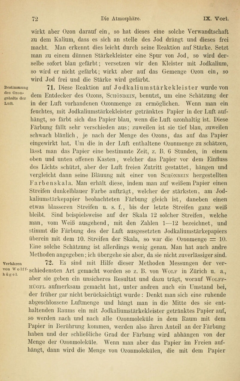 wirkt aber Ozon darauf ein, so hat dieses eine solche Verwandtschaft zu dem Kalium, dass es sich an stelle des Jod drängt und dieses frei macht. Man erkennt dies leicht durch seine Reaktion auf Stärke. Setzt man zu einem dünnen Stärkekleister eine Spur von Jod, so wird der- selbe sofort blau gefärbt; versetzen wir den Kleister mit Jodkaliura, so wird er nicht gefärbt; wirkt aber auf das Gemenge Ozon ein, so wird Jod frei und die Stärke wird gefärbt. Bestimmung 71. Diesc licaktion auf Jodkaliumstärkekleister wurde von gSaitrder ^^^^ Entdecker des Ozons, Schönbein, benutzt, um eine Schätzung der Liiffc. in der Luft vorhandenen Ozonmenge zu ermöglichen. Wenn man ein feuchtes, mit Jodkaliumstärkekleister getränktes Papier in der Luft auf- hängt, so färbt sich das Papier blau, wenn die Luft ozonhaltig ist. Diese Färbung fällt sehr verschieden aus; zuweilen ist sie tief blau, zuweilen schwach bläulich, je nach der Menge des Ozons, das auf das Papier eingewirkt hat. Um die in der Luft enthaltene Ozonmenge zu schätzen, lässt man das Papier eine bestimmte Zeit, z. B. 6 Stunden, in einem oben und unten offenen Kasten, welcher das Papier vor dem Einfluss des Lichts schützt, aber der Luft freien Zutritt gestattet, hängen und vergleicht dann seine Bläuung mit einer von Schönbein hergestellten Farben Skala. Man erhält diese, indem man auf weißem Papier einen Streifen dunkelblauer Farbe aufträgt, welcher der stärksten, am Jod- kaliumstärkepapier beobachteten Färbung gleich ist, daneben einen etwas blasseren Streifen u. s. f., bis der letzte Streifen ganz weiß bleibt. Sind beispielsweise auf der Skala 12 solcher Streifen, welche man, vom Weiß ausgehend, mit den Zahlen 1—12 bezeichnet, und stimmt die Färbung des der Luft ausgesetzten Jodkaliumstärkepapiers überein mit dem 10. Streifen der Skala, so war die Ozonmenge =: 10. Eine solche Schätzung ist allerdings wenig genau. Man hat auch andre Methoden angegeben; ich übergehe sie aber, da sie nicht zuverlässiger sind. Verfahren 72. Es siud mit Hilfe dieser Methoden Messungen der ver- von woiff-gchiedensten Art gemacht worden so z. B. von Wolf in Zürich u. a., hu gel.  ' aber sie geben ein unsicheres Ptesultat und dazu trägt, worauf Wolff- HüGFL aufmerksam gemacht hat, unter andren auch ein Umstand bei, der früher gar nicht berücksichtigt wurde : Denkt man sich eine ruhende abgeschlossene Luftmenge und hängt man in die Mitte des sie ent- haltenden Raums ein mit Jodkaliumstärkekleister getränktes Papier auf, so werden nach und nach alle Ozonmoleküle in dem Raum mit dem Papier in Berührung kommen, werden also ihren Anteil an der Färbung haben und der schließliche Grad der Färbung wird abhängen von der Menge der Ozonmoleküle. Wenn man aber das Papier im Freien auf- hängt, dann wird die Menge von Ozonmolekülen, die mit dem Papier