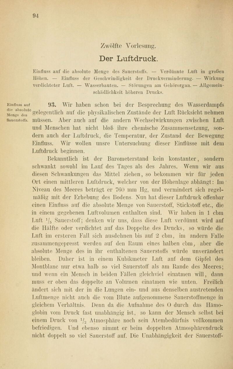 Zwölfte Vorlesimg. Der Luftdruck. Eiufluss auf die absolute Menge des Sauerstoffs. — Verdünnte Luft in großen Höben. — Einfluss der Gesdnvindigkeit der Druckverminderuug. — Wirkung verdiebteter Luft. — Wasserbauten. — Störungen am Gehörorgan. — Allgemeiu- schädlicbkeit höheren Drucks. Einflnss auf 93. Wir haben schon bei der Besprechung des Wasserdampfs jjgjjgg^°gg'^ gelegentlich auf die physikalischen Zustände der Luft Rücksicht nehmen Sauerstoffs, müsseu. Aber auch auf die andern Wechselwirkungen zwischen Luft und Menschen hat nicht bloß ihre chemische Zusammensetzung, son- dern auch der Luftdruck, die Temperatur, der Zustand der Bew^egung Einfluss, Wir w^ollen unsre Untersuchung dieser Einflüsse mit dem Luftdruck beginnen. Bekanntlich ist der Barometerstand kein konstanter, sondern schwankt sowohl im Lauf des Tages als des Jahres. Wenn wir aus diesen Schwankungen das Mittel ziehen, so bekommen wir für jeden Ort einen mittleren Luftdruck, welcher von der Höhenlage abhängt: Im Niveau des Meeres beträgt er 760 mm Hg, und vermindert sich regel- mäßig mit der Erhebung des Bodens. Nun hat dieser Luftdruck offenbar einen Einfluss auf die absolute INIenge von Sauerstoft', Stickstoft' etc., die in einem gegebenen Luftvolumen enthalten sind. Wir haben in 1 cbm Luft ^5 Sauerstoff; denken wir uns, dass diese Luft verdünnt wird auf die Hälfte oder verdichtet auf das Doppelte des Drucks, so würde die Luft im ersteren Fall sich ausdehnen bis auf 2 cbm, im andern Falle zusammengepresst werden auf den Raum eines halben cbm_, aber die absohlte Menge des in ihr enthaltenen Sauerstofts würde unverändert bleiben. Daher ist in einem Kubikmeter Luft auf dem Gipfel des Montblanc nur etwa halb so viel Sauerstoff als am Rande des Meeres; und wenn ein Mensch in beiden Fällen gleichviel einatmen will, dann muss er oben das doppelte an Volumen einatmen wie unten. Freilich ändert sich mit der in die Lungen ein- und aus denselben austretenden Luftmenge nicht auch die vom Blute aufgenommene Sauerstoffmenge in gleichem Verhältnis. Denn da die Aufnahme des 0 durch das Hämo- globin vom Druck fast unabhängig ist, so kann der Älensch selbst bei einem Druck von ^j^ Atmosphäre noch sein Atembedürfnis vollkommen befriedigen. Und ebenso nimmt er beim doppelten Atmosphärendruck nicht dop])elt so viel Sauerstoff auf. Die Unabhängigkeit der Sauerstofi-