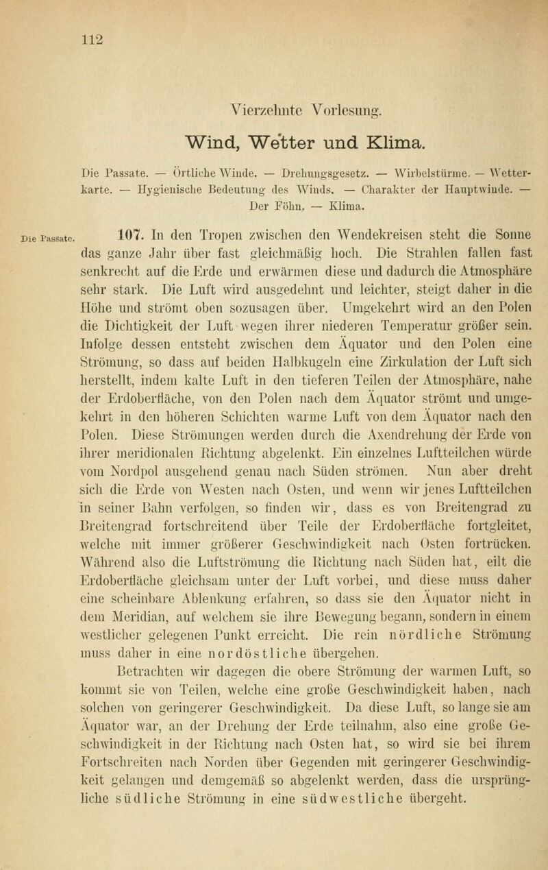 Vierzehnte Vorlesung. Wind, Wetter und Klima. Die Passate. — Örtliche Winde. — Dreliungsgesetz. — Wirbelstürme. — Wetter- karte. — Hygienisclie Bedeutung des Wiuds. — Charakter der Hauptvviude. — Der Föhu, — Klima. Die Passate. 107. Iii den Ti'open zwischen den Wendekreisen steht die Sonne das ganze Jahr über fast gleichmäßig hoch. Die Strahlen fallen fast senkrecht auf die Erde und erwärmen diese und dadurch die Atmosphäre sehr stark. Die Luft wird ausgedehnt und leichter, steigt daher in die Höhe und strömt oben sozusagen über. Umgekehrt wird an den Polen die Dichtigkeit der Luft wegen ihrer niederen Temperatur größer sein. Infolge dessen entsteht zwischen dem Äquator und den Polen eine Strömung, so dass auf beiden Halbkugeln eine Zirkulation der Luft sich herstellt, indem kalte Luft in den tieferen Teilen der Atmosphäre, nahe der Erdoberfläche, von den Polen nach dem Äquator strömt und umge- kehrt in den höheren Schichten warme Luft von dem Äquator nach den Polen. Diese Strömungen werden durch die Axendrehung der Erde von ihrer meridionalen Pachtung abgelenkt. Ein einzelnes Luftteilchen würde vom Nordpol ausgehend genau nach Süden strömen. Nun aber dreht sich die Erde von Westen nach Osten, und wenn wir jenes Luftteilchen in seiner Bahn verfolgen, so finden wir, dass es von Breitengrad zu Breitengrad fortschreitend über Teile der Erdoberfläche fortgleitet, welche mit immer größerer Geschwindigkeit nach Osten fortrücken. Während also die Luftströmung die Kichtung nach Süden hat, eilt die Erdoberfläche gleichsam unter der Luft vorbei, und diese muss daher eine scheinbare Ablenkung erfahren, so dass sie den Äquator nicht in dem Meridian, auf welchem sie ihre Bewegung begann, sondern in einem westlicher gelegenen Punkt erreicht. Die rein nördliche Strömung muss daher in eine nordöstliche übergehen. Betrachten wir dagegen die obere Strömung der warmen Luft, so kommt sie von Teilen, welche eine große Geschwindigkeit haben, nach solchen von geringerer Geschwindigkeit. Da diese Luft, so lange sie am Äquator war, an der Drehung der Erde teilnahm, also eine große Ge- schwindigkeit in der Pachtung nach Osten hat, so wird sie bei ihrem Fortschreiten nach Norden über Gegenden mit geringerer Geschwindig- keit gelangen und demgemäß so abgelenkt werden, dass die ursprüng- liche südliche Strömung in eine südwestliche übergeht.