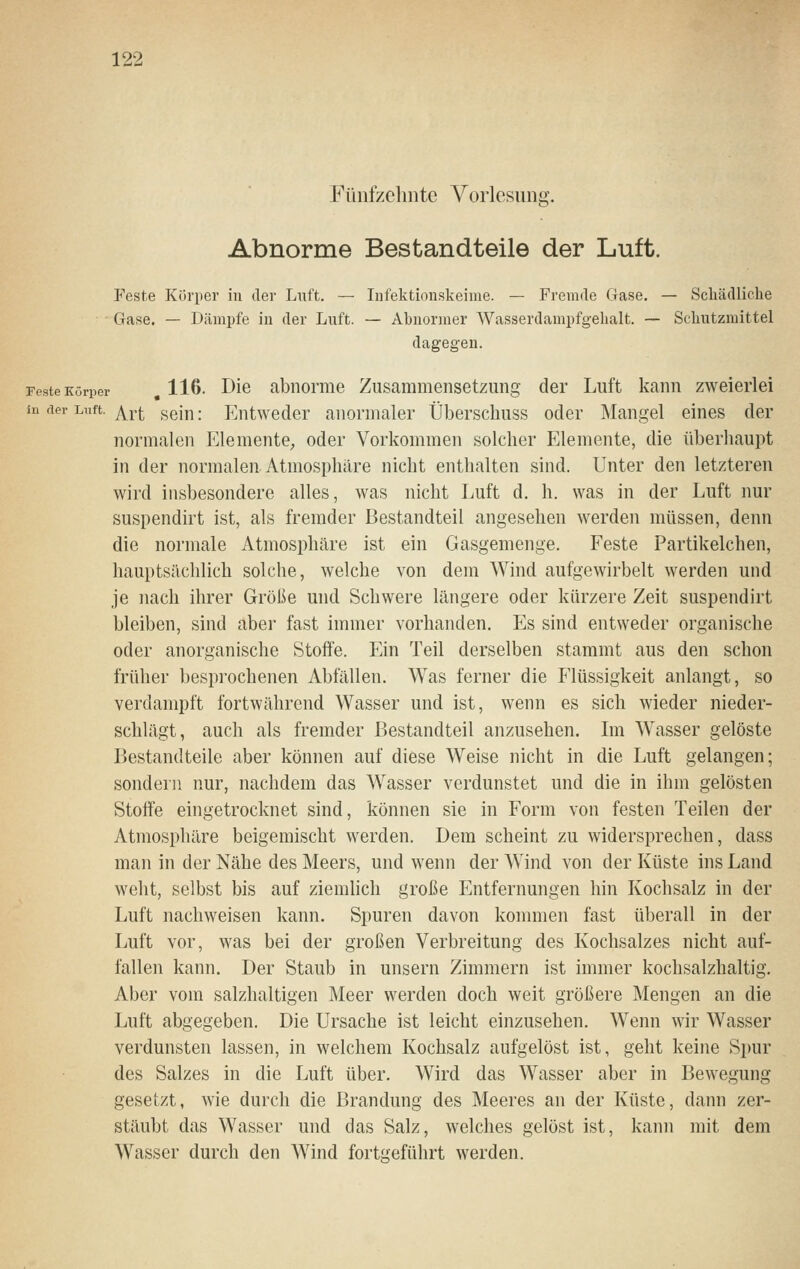 Fünfzelinte Vorlesunsj &• Abnorme Bestandteile der Luft. Feste Kürper in der Luft. — Infektionskeime. — Fremde Gase. — Schädliche Gase. — Dämpfe in der Luft. — Ahnormer Wasserdampfgehalt. — Schutzmittel dagegen. Feste Körper , 116- Die abiiorme Zusammensetzung der Luft kann zweierlei in der Luft. j\^Yt seiu: Entweder anormaler Überschuss oder Mangel eines der normalen Elemente^ oder Vorkommen solcher Elemente, die überhaupt in der normalen. Atmosphäre nicht enthalten sind. Unter den letzteren wird insbesondere alles, was nicht Luft d. h. was in der Luft nur suspendirt ist, als fremder Bestandteil angesehen werden müssen, denn die normale Atmosphäre ist ein Gasgemenge. Feste Partikelchen, hauptsächlich solche, welche von dem Wind aufgewirbelt werden und je nach ihrer Größe und Schwere längere oder kürzere Zeit suspendirt bleiben, sind aber fast immer vorhanden. Es sind entweder organische oder anorganische Stoffe. Ein Teil derselben stammt aus den schon früher besprochenen Abfällen. Was ferner die Flüssigkeit anlangt, so verdampft fortwährend Wasser und ist, wenn es sich wieder nieder- schlägt, auch als fremder Bestandteil anzusehen. Im Wasser gelöste Bestandteile aber können auf diese Weise nicht in die Luft gelangen; sondern nur, nachdem das Wasser verdunstet und die in ihm gelösten Stoffe eingetrocknet sind, können sie in Form von festen Teilen der Atmosphäre beigemischt werden. Dem scheint zu widersprechen, dass man in der Nähe des Meers, und wenn der Wind von der Küste ins Land weht, selbst bis auf ziemlich große Entfernungen hin Kochsalz in der Luft nachweisen kann. Spuren davon kommen fast überall in der Luft vor, was bei der großen Verbreitung des Kochsalzes nicht auf- fallen kann. Der Staub in unsern Zimmern ist immer kochsalzhaltig. Aber vom salzhaltigen Meer werden doch weit größere Mengen an die Luft abgegeben. Die Ursache ist leicht einzusehen. Wenn wir Wasser verdunsten lassen, in welchem Kochsalz aufgelöst ist, geht keine Spur des Salzes in die Luft über. Wird das Wasser aber in Bewegung gesetzt, wie durch die Brandung des Meeres an der Küste, dann zer- stäubt das Wasser und das Salz, Avelches gelöst ist, kann mit dem Wasser durch den Wind fortgeführt werden.