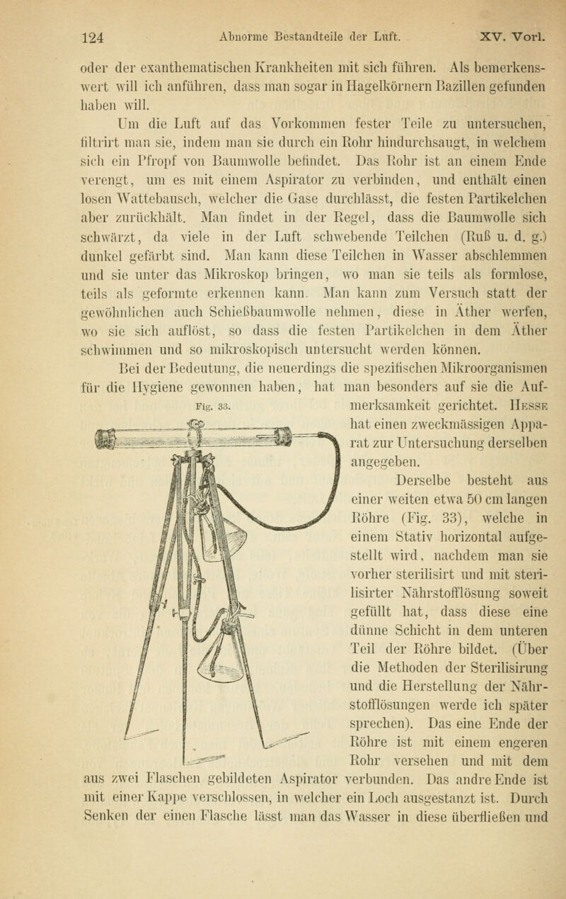 oder der exanthematischen Krankheiten mit sich führen. Als bemerkens- wert will ich anführen, dass man sogar in Hagelkörnern Bazillen gefunden haben will. Um die Luft auf das Vorkommen fester Teile zu untersuchen, tiltrirt man sie, indem man sie durch ein Rohr hindurchsaugt, in welchem sich ein Pfropf von Baumwolle befindet. Das Bohr ist an einem Ende verengt, um es mit einem Aspirator zu verbinden, und enthält einen losen Wattebausch, welcher die Gase durchlässt, die festen Partikelchen aber zurückhält. Man findet in der Ptegel, dass die Baumwolle sich schwärzt, da viele in der Luft schwebende Teilchen (Ruß u. d. g.) dunkel gefärbt sind. Man kann diese Teilchen in Wasser abschlemmen und sie unter das Mikroskop bringen, wo man sie teils als formlose, teils als geformte erkennen kann. Man kann zum Versuch statt der gewöhnlichen auch Schießbaumwolle nehmen, diese in Äther werfen, wo sie sich auflöst, so dass die festen Partikclchen in dem Äther schwinnnen und so mikroskopisch untersucht werden können. Bei der Bedeutung, die neuerdings die s])ezifischen Mikroorganismen für die Hygiene gewonnen haben, hat man besonders auf sie die Auf- Fig. 33. merksamkeit gerichtet. Hesse hat einen zweckmässigen Appa- rat zur Untersuchung derselben angegeben. Derselbe besteht aus einer weiten etwa 50 cm langen Piöhre (Fig. 33), welche in einem Stativ horizontal aufge- stellt wird, nachdem man sie vorher sterilisirt und mit steri- lisirter Nährstofflösung soweit gefüllt hat, dass diese eine dünne Schicht in dem unteren Teil der Röhre bildet. (Über die Methoden der Sterilisirung und die Herstellung der Nähr- stofflösungen werde ich später sprechen). Das eine Ende der Röhre ist mit einem engeren Rohr versehen und mit dem aus zwei Flaschen gebildeten Aspirator verbunden. Das andre Ende ist mit einer Kappe verschlossen, in welcher ein Loch ausgestanzt ist. Durch Senken der einen Flasche lässt man das Wasser in diese überfließen und