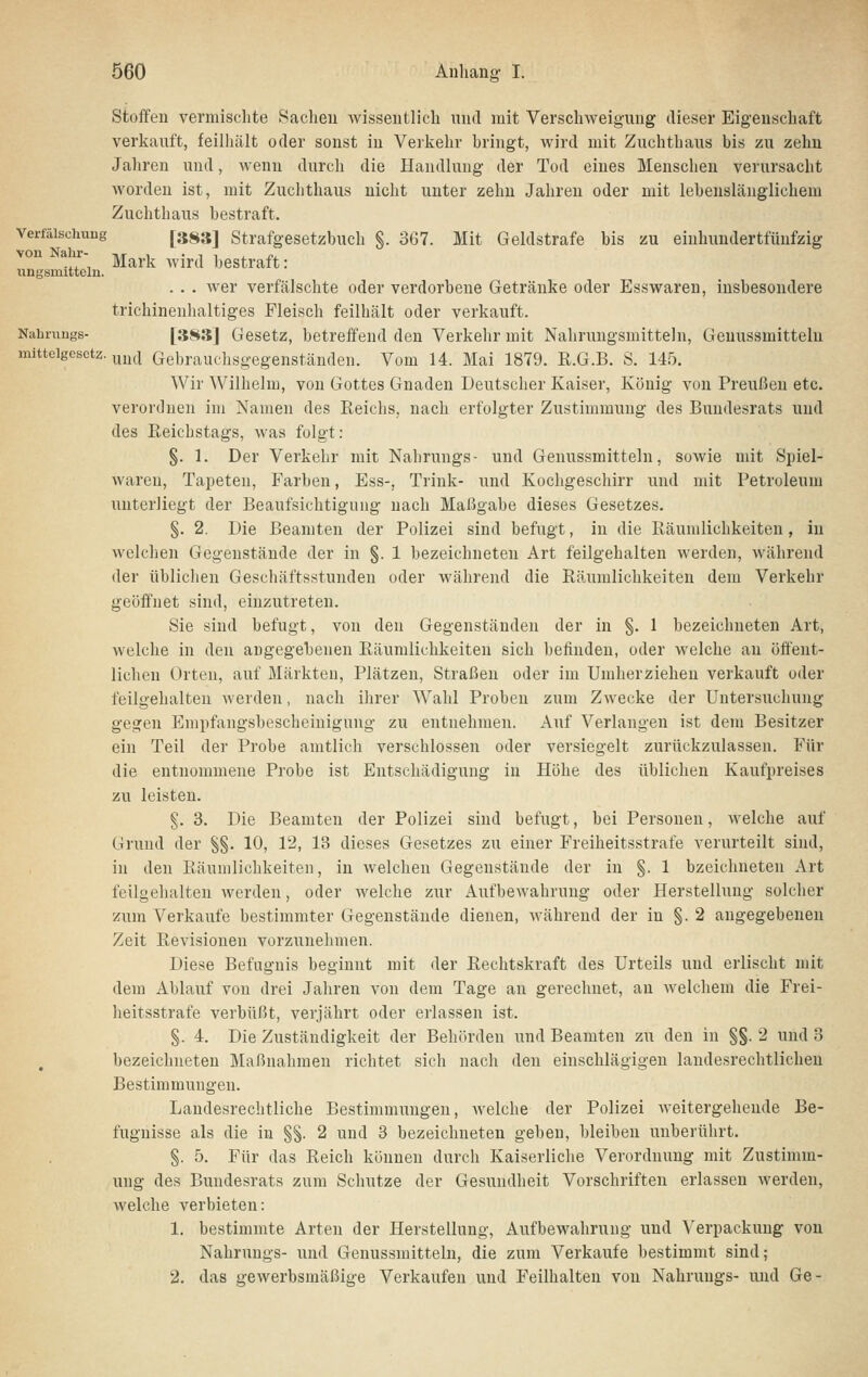 Stoffen vermischte Sachen wissentlich und mit Verschweigung dieser Eigenschaft verkauft, feilhält oder sonst in Verkehr bringt, wird mit Zuchthaus bis zu zehn Jahren und, wenn durch die Handlung der Tod eines Menschen verursacht worden ist, mit Zuchthaus nicht unter zehn Jahren oder mit lebenslänglichem Zuchthaus bestraft. Verfälschung [3^3] Strafgesetzbuch §. 367. Mit Geldstrafe bis zu eiuhundertfünfzig ^■S-, Mark wird bestraft: ixngBinitteln. . . . wer verfälschte oder verdorbene Getränke oder Esswaren, insbesondere trichinenhaltiges Fleisch feilhält oder verkauft. Nahrungs- [3H3j Gesetz, betreffend den Verkehr mit Nahrungsmitteln, Genussmitteln mitteigcsctz. ymi Gebrauclisgegenständen. Vom 14. Mai 1879. R.G.B. S. 145. Wir Wilhelm, von Gottes Gnaden Deutscher Kaiser, König von Preußen etc. verordnen im Namen des Reichs, nach erfolgter Zustimmung des Bundesrats und des Reichstags, was folgt: §. 1. Der Verkehr mit Nahrungs- und Genussmitteln, sowie mit Spiel- waren, Tapeten, Farben, Ess-, Trink- iind Kochgeschirr und mit Petroleum unterliegt der Beaufsichtigung nach Maßgabe dieses Gesetzes. §. 2. Die Beamten der Polizei sind befugt, in die Räumlichkeiten, in welchen Gegenstände der in §. 1 bezeichneten Art feilgehalten werden, während der üblichen Geschäftsstunden oder während die Räumlichkeiten dem Verkehr geöffnet sind, einzutreten. Sie sind befugt, von den Gegenständen der in §. 1 bezeichneten Art, welche in den angegebenen Räumlichkeiten sich befinden, oder welche an öffent- lichen Orten, auf Märkten, Plätzen, Straßen oder im Umherziehen verkauft oder feilgehalten werden, nach ihrer Wahl Proben zum Zwecke der Untersuchung gegen Empfangsbescheinigung zu entnehmen. Auf Verlangen ist dem Besitzer ein Teil der Probe amtlich verschlossen oder versiegelt zurückzulassen. Für die entnommene Probe ist Entschädigung in Höhe des üblichen Kaufpreises zu leisten. §. 3. Die Beamten der Polizei sind befugt, bei Personen, welche auf Grund der §§. 10, 12, 13 dieses Gesetzes zu einer Freiheitsstrafe verurteilt sind, in den Räumlichkeiten, in welchen Gegenstände der in §. 1 bzeichneten Art feilgehalten werden, oder welche zur Aufbewahrung oder Herstellung solcher zum Verkaufe bestimmter Gegenstände dienen, während der in §. 2 angegebenen Zeit Revisionen vorzunehmen. Diese Befugnis beginnt mit der Rechtskraft des Urteils und erlischt mit dem Ablauf von drei Jahren von dem Tage an gerechnet, an welchem die Frei- heitsstrafe verbüßt, verjährt oder erlassen ist. §. 4. Die Zuständigkeit der Behörden und Beamten zu den in §§. 2 und 3 bezeichneten Maßnahmen richtet sich nach den einschlägigen landesrechtlicheu Bestimmungen. Landesrechtliche Bestimmungen, welche der Polizei weitergehende Be- fugnisse als die in §§. 2 und 3 bezeichneten geben, bleiben unberührt. §. 5. Für das Reich können durch Kaiserliche Verordnung mit Zustimm- ung des Bundesrats zum Schutze der Gesundheit Vorschriften erlassen werden, welche verbieten: 1. bestimmte Arten der Herstellung, Aufbewahrung und Verpackung von Nahrungs- und Genussmitteln, die zum Verkaufe bestimmt sind; 2. das gewerbsmäßige Verkaufen und Feilhalten von Nahrungs- und Ge-