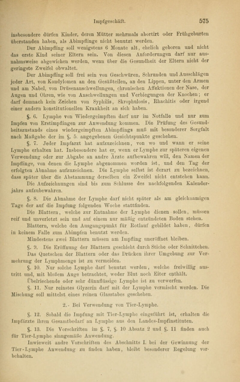 iusbesüudere dürfen Kiuder, deren Mütter mehrmals aburtirt oder Frühgeburten Überstauden haben, als Abimpflinge nicht benutzt werden. Der Abimpfling soll wenigstens 6 Monate alt, ehelich geboren und nicht das erste Kind seiner Eltern sein. Von diesen Anforderungen darf nur aus- nahmsweise abgewichen werden, wenn über die Gesundheit der Eltern nicht der geringste Zweifel obwaltet. Der Abimpfling soll frei sein von Geschwüren, Schrunden und Ausschlägen jeder Art, von Kondylomen an den Gesäßteilen, an den Lippen, unter den Armen und am Nabel, von Drüsenanschwellungen, chronischen Aifektiouen der Nase, der Augen und Ohren, wie von Anschwellungen und Verbiegungen der Knochen; er darf demnach kein Zeichen von Syphilis, Skrophulosis, Khachitis oder irgend einer andern konstitutionellen Krankheit an sich haben. J. 6. Lymphe von Wiedergeimpften darf nur im Notfalle und nur zum Impfen von Erstimpflingen zur Anwendung kommen. Die Prüfung des Gesund- heitszustands eines wiedergeimpften Abimpflings muß mit besonderer Sorgfalt nach Maßgabe der im §. 5. angegebenen Gesichtspunkte geschehen. §. 7. Jeder Inipfarzt hat aufzuzeichnen, von wo und wann er seine Lymphe erhalten hat. Insbesondere hat er, wenn er Lymphe zur späteren eigenen Verwendung oder zur Abgabe an andre Ärzte aufbewahren will, den Namen der Impflinge, von denen die Lymphe abgenommen worden ist, und den Tag der erfolgten Abnahme aufzuzeichnen. Die Lymphe selbst ist derart zu bezeichnen, dass später über die Abstammung derselben ein Zweifel nicht entstehen kann. Die Aufzeichnungen sind bis zum Schlüsse des nachfolgenden Kalender- jahrs aufzubewahren. §. 8. Die Abnahme der Lymphe darf nicht später als am gleichnamigen Tage der auf die Impfung folgenden Woche stattfinden. Die Blattern, welche zur Entnahme der Lymphe dienen sollen, müssen reif und unverletzt sein und auf einem nur mäßig entzündeten Boden stehen. Blattern, welche den Ausgangspunkt für Rotlauf gebildet haben, dürfen in keinem Falle zum Abimpfen benutzt werden. Mindestens zwei Blattern müssen am Impfling uneröffnet bleiben. §. 9. Die Eröffnung der Blattern geschieht durch Stiche oder Schnittchen. Das Quetschen der Blattern oder das Drücken ihrer Umgebung zur Ver- mehrung der Lymphmenge ist zu vermeiden. §. 10. Nur solche Lymphe darf benutzt werden, welche freiwillig aus- tritt und, mit bloßem Auge betrachtet, weder Blut noch Eiter enthält. i'beiriechende oder sehr dünnflüssige Lymphe ist zu verwerfen. §. 11. Nur reinstes Glyzerin darf mit der Lymphe vermischt werden. Die Mischung soll mittelst eines reinen Glasstabes geschehen. 2.- Bei Verwendung von Tier-Lymphe. }J. 12. Sobald die Impfung mit Tier-Lymphe eingeführt ist, erhalten die luipfärzte iliren Gesanitbcdarf an Lymphe aus den Landes-Impfinstituten. S. 13. Die Vorschriften im S- 7, S- 10 Absatz 2 und §. 11 finden aucb für Tier-Lymphe sinngemäße Anwendung. Inwieweit andre Vorschriften des Alischnitts I. bei der Gewinnung der Tier-Lymplje Anwendung zu finden haben, bleibt besonderer Regelung vor- behalten.