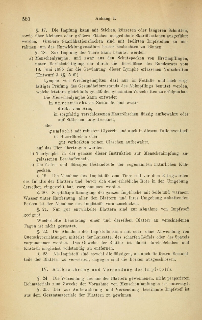 §. 17. Die Impfung kann mit Stieben, kürzeren oder längeren Schnitten, sowie über kleinere oder größere Flächen ausgedehnte Skarifikationen aiisgeführt werden. Größere Skarifikationsflächen sind mit isolirten Impfstellen zu um- rahmen, um das EntAvicklungsstadium besser beobachten zu können. §. 18. Zur Impfung der Tiere kann benutzt werden: a) Menschenlymphe, und zwar aus den Schutzpocken von Erstimpflingen, unter Berücksichtigung der durch die Beschlüsse des Bundesrats vom 18. Juni 1885 für die Gewinnung dieser Lymphe erlassenen Vorschriften (Entwurf 3 §§. 5 ff.). Lymphe von Wiedergeimpften darf nur im Notfalle und nach sorg- fältiger Prüfung des Gesundheitszustands des Abimpflings benutzt werden, welche letztere gleichfalls gemäß den genannten Vorschriften zu erfolgen hat. Die Menschenlymphe kann entweder in unvermischtem Zustande, und zwar: direkt vom Arm, in sorgfältig verschlossenen Haarröhrchen flüssig aufbewahrt oder auf Stäbchen aufgetrocknet, oder gemischt mit reinstem Glyzerin und auch in diesem Falle eventuell in Haarröhrchen oder gut verkorkten reinen Gläschen aufbewahrt, auf das Tier übertragen werden. b) Tierlymphe in der gemäss dieser Instruktion zur Menschenimpfung zu- gelassenen Beschaffenheit. c) Die festen und flüssigen Bestandteile der sogenannten natürlichen Kuh- pocken. §. 19. Die Abnahme des Impfstoffs vom Tiere soll vor dem Eitrigwerden des Inhalts der Blattern und bevor sich eine erhebliche Röte in der Umgebung derselben eingestellt hat, vorgenommen werden. §. 20. Sorgfältige Reinigung der ganzen Impffläche mit Seife und warmem Wasser unter Entfernung aller den Blattern und ihrer Umgebung anhaftenden Borken ist der Abnahme des Impfstoffs vor anzuschicken. §. 21. Nur gut entwickelte Blattern sind zur Abnahme von Impfstoff geeignet. Wiederholte Benutzung einer und derselben Blatter au verschiedenen Tagen ist nicht gestattet. §. 22. Die Abnahme des Impfstoffs kann mit oder ohne Anwendung von Quetschvorrichtuugen mittelst der Lanzette, des scharfen Löffels oder des Spatels vorgenommen werden. Das Gewebe der Blatter ist dabei durch Schaben und Kratzen möglichst vollständig zu entfernen. §. 23. Als Impfstoff sind sowohl die flüssigen, als auch die festen Bestand- teile der Blattern zu verwerten, dagegen sind die Borken ausgeschlossen. IV. Aufbewahrung und Versendung des Impfstoffs. §. 24. Die Versendung des aus den Blattern gewonnenen, nicht präparirten Rohmaterials zum Zwecke der Vornahme von Menschenimpfungen ist untersagt. §. 25. Der zur Aufbewahrung und Versendung bestimmte Impfstoff ist aus dem Gesamtmateriale der Blattern zu gewinnen.
