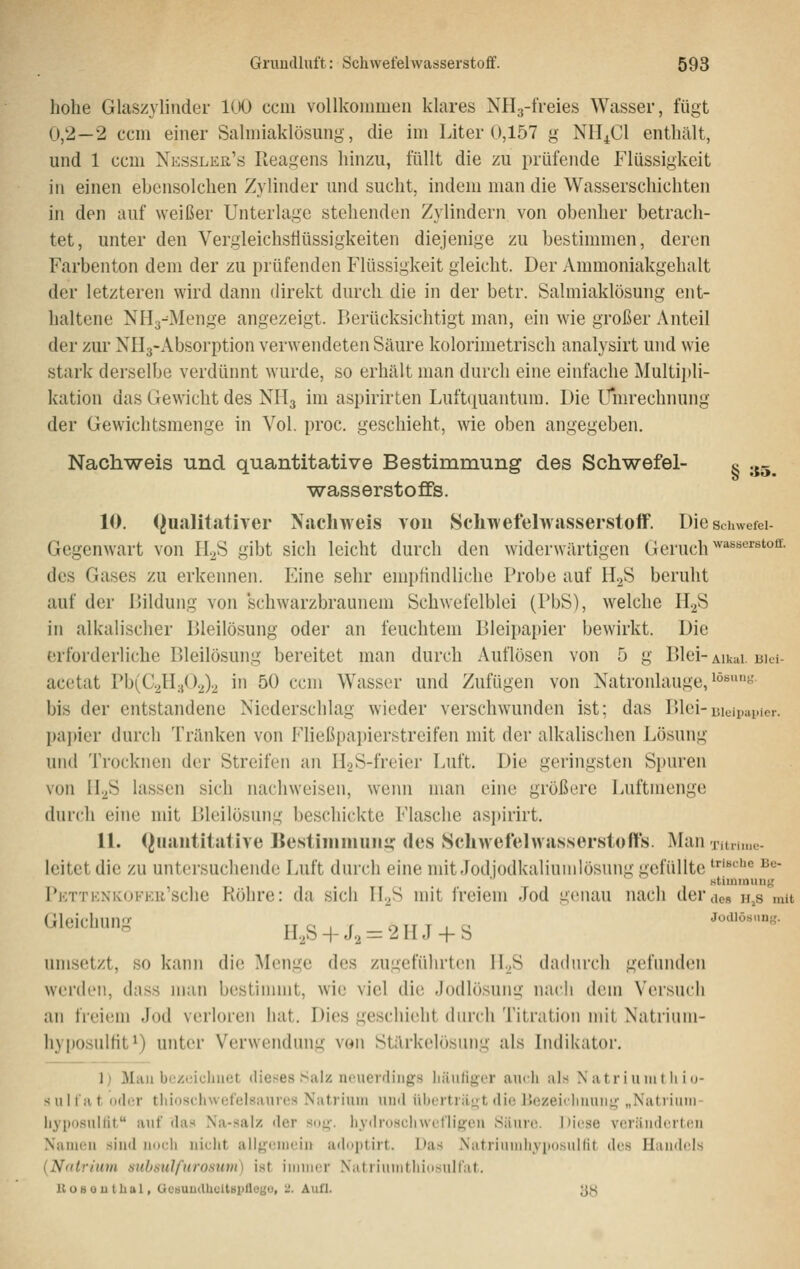 hohe Glaszylinder llKJ cciii vollkommen klares NH3-freies Wasser, fügt 0,2—2 ccm einer Salmiaklösung, die im Liter 0,157 g NH^Cl enthält, und 1 ccm Nessler's Reagens hinzu, füllt die zu prüfende Flüssigkeit in einen ebensolchen Zylinder und sucht, indem man die Wasserschichten in den auf weißer Unterlage stehenden Zylindern von obenher betrach- tet, unter den Vergleichstiüssigkeiten diejenige zu bestimmen, deren Farbenton dem der zu prüfenden Flüssigkeit gleicht. Der Ammoniakgehalt der letzteren wird dann direkt durch die in der betr. Salmiaklösung ent- haltene NHg^Menge angezeigt. Berücksichtigt man, ein wie großer Anteil der zur NHj-Absorption verwendeten Säure kolorimetrisch analysirt und wie stark derselbe verdünnt wurde, so erhält man durch eine einfache Multiidi- kation das Gewicht des NH3 im aspirirten Luftquantum. Die Ll*mrechnung der Gewichtsmenge in Vol. proc. geschieht, wie oben angegeben. Nachweis und quantitative Bestimmung des Schwefel- c .^~ Wasserstoffs. 10. QualitatiTer Nachweis vou Schwefelwasserstoff. Dieschwefei Gegenwart von ILS gibt sich leicht durch den widerwärtigen Geruch ^^^*'''^'''^^- des Gases zu erkennen. Eine sehr empfindliche Probe auf HjS beruht auf der Bildung von schwarzbraunem Schwefelblei (PbS), welche II2S in alkalischer Bleilösung oder an feuchtem Bleipapier bewirkt. Die erforderliche Bleilösung bereitet man durch Auflösen von 5 g Blei- Aikai. uiei- acetat Pb(C.^H;j().J.^ in 50 ccm Wasser und Zufügen von Natronlauge,^°''- bis der entstandene Niederschlag wieder verschwunden ist; das P)lci-uieipai.ier. papier durch Tränken von Fließpapierstreifen mit der alkalischen Lösung und Trocknen der Streifen an H2S-freier Luft. Die geringsten Spuren von II.^S lassen sich nachweisen, wenn man eine größere Luftmenge dur(;h eine mit Bleilösung beschickte Flasche asjtirirt. 11. (Quantitative IJestimmuii^ des Schwefelwasserstoffs. Man Tiin,,,,;. leitet die zu untersuchende Luft durch eine mit Jodiodkaliunilösung gefüllte '''«»^'^ J^«- stiuiinun^' PKTTKNiv(jFKii'sc]ie Ftöhrc: da sich II^S mit IVeiem Jod g(!nau nach der des h,s mit rwlpir-Iiiinfc Joillöbiin','. ^'^''^^- n.,s + J2 = 2iij + s umsetzt, so kann die Menge des zugeführten II.^S dadurch gefunden werden, diiss man bestiuunt, wie viel die Jodlösunu' nach dem Versuch an freiem Jod verloren hat. Dies geschieht durch Titiaiioii mit Natrium- hyposulfit ^) unter Verwendung von Stärkelösung als Indikator. 1) Mail bezeichnet dieses Salz neuerdings häufiger auch als N atr i unil h i u- sul fa t oder tliioschwefelsaures Natrium und übertrii<rt die Uezeidinun},' „Natriuni- hyposulUt auf das Na-.salz der so}^. liydroschwefligen Säure. ])iese veränderten Namen sind noch nicht allgemein adoptirt. Das Natriumhy^xisulfit des Handels (Natrium nubNiilfurosum) i.st immer Niitriiuiithidsulfat. UoBOUtbal, Gctiuudlicitäpfletiu, 2. Aufl. ^,S