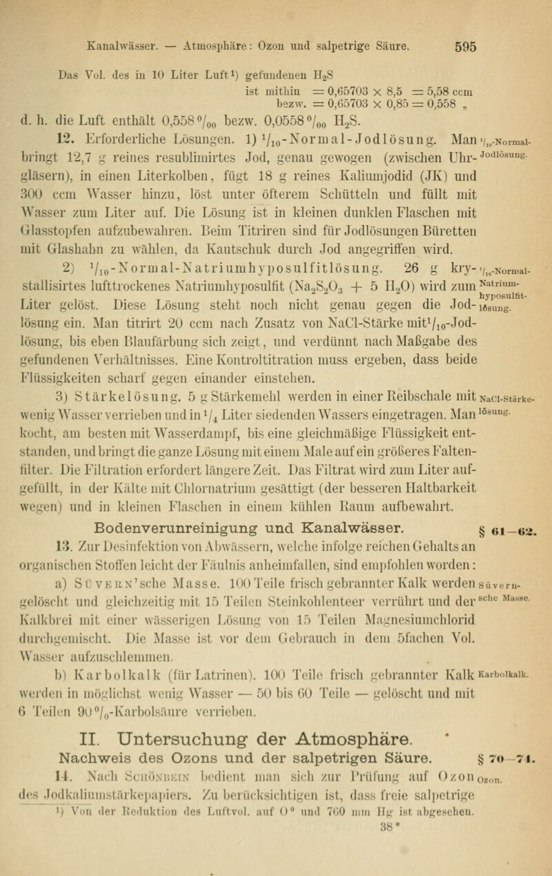 Das Vul. des iu lU Liter Luft^) gefuiuleueu HgS ist uütliiu = 0,65703 x 8,5 = 5,58 ccm bezw. = 0,05703 x 0,85 = 0,558 „ d.h. die Luft enthält 0,558% bezw. 0,0558 «/«o HzS. 12. Erforderhche Losungen. 1) Vio-^^ormal-Jodlösung. Man'/.„-Normai- bi'ingt 12,7 g reines resubliniirtes Jod, genau gewogen (zwischen xjhr-^°'°^^- gläsern), in einen Literkolben, fügt 18 g reines Kaliumjodid (JK) und 300 ccm Wasser hinzu, löst unter öfterem Schütteln und füllt mit Wasser zum Liter auf. Die Lösung ist in kleinen dunklen Flaschen mit Glasstopfen aufzubewahren. Beim Titriren sind für Jodlösungen Büretten mit Glashahn zu wählen, da Kautschuk durch Jod angegriffen wird. 2) Vio-^ornial-Natriumhyposulfitlösung. 26 g kry-i/,,.Normai- stallisirtes lufttrockenes Xatriumhvposulfit (Na.jSoOa + 5 H2O) wird zum N^trium- hviiosulfit- Liter gelöst. Diese Lösung steht noch nicht genau gegen die Jod-iöguu„. lösung ein. Man titrirt 20 ccm nach Zusatz von NaCl-Stärke mitVio-Jod- lösung, bis eben Blaufärbung sich zeigt, und verdünnt nach Maßgabe des gefundenen Verhältnisses. Eine Kontroititration muss ergeben, dass beide Flüssigkeiten scharf gegen einander einstehen. 3) Stärke lösung. 5 g Stärkemehl werden in einer Reibschale mit Naci-stärke- wenig Wasser verrieben und in V4 Liter siedenden Wassers eingetragen. Man löBung. kocht, am besten mit W^asserdampf, bis eine gleichmäßige Flüssigkeit ent- standen, und bringt die ganze Lösung mit einem Male auf ein größeres Falten- filter. Die Filtration erfordert längere Zeit. Das Filtrat wird zum Liter auf- gefüllt, in der Kälte mit Chlornatrium gesättigt (der besseren Haltbarkeit wegen) und in kleinen Flaschen in einem kühlen Raum aufbewahrt. Bodenveninreinigung und Kanalwässer. § «i—es. 13. Zur Desinfektion von Aljwässerti, welche infolge reichen Gehalts an organischen Stoffen leicht der Fäulnis anheimfallen, sind emi)fohlen worden: a) SüvERN'sche Masse. 100 Teile frisch gebrannter Kalk werden süvem- gelöscht und gleichzeitig mit 15 Teilen Steinkohlenteer verrührt und der^'''' ^^''^^^■ Kulkbrei mit einer wässerigen Lösung von Ib Teilen Magnesiumchlorid (lurcligemischt. Die Masse ist vor dem Gebrauch in dem 5fachen Vol. Wasser aufzuschlemmen. b) Karbolkalk (für Latrinen). 100 Teile frisch gebrannter Kalk Kaib..ikaik. werden in möglichst wenig Wasser — 50 bis (JO Teile — gelöscht und mit 6 Teilen 9ü/o-Karbolsäure verrieben. II. Untersuchung der Atmosphäre. Nachweis des Ozons und der salpetrigen Säure. §70 71. 1-1. Nach SciiöNiiKiN bedient man sich zur l'rüfung auf Ozüiioz.m. des .lodkaliuiiistärkepapiers. Zu berücksichtigen ist, dass freie sal|)etrige ^) Von der Kcduktion des Luftvol. auf () und T'iO imii Hk ist abgeseheu. 38*