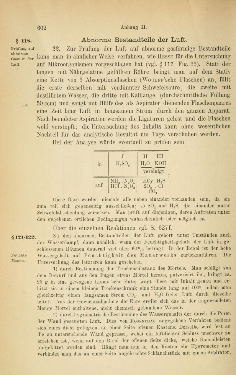 § 118. Abnorme Bestandteile der Luft. Prüfung auf gg. Zui Pi'üfung der Luft auf abnorme gasförmige Bestandteile Gasr^^er ^ann man in ähnlicher Weise verfahren, wie Hesse für die Untersuchung Luft. auf Mikroorganismen vorgeschlagen hat (vgl. § 117. Fig. 33). Statt der langen mit Nährgelatine gefüllten Röhre bringt man auf dem Stativ eine Kette von 3 Absorptionsflaschen (WouLFF'sche Flaschen) an, füllt die erste derselben mit verdünnter Schwefelsäure, die zweite mit destillirtem Wasser, die dritte mit Kalilauge, (durchschnittliche Füllung 50 ccm) und saugt mit Hülfe des als Aspirator dienenden Flaschenpaares eine Zeit lang Luft in langsamem Strom durch den ganzen Apparat. Nach beendeter Aspiration werden die Ligaturen gelöst und die Flaschen wohl verstopft; die Untersuchung des Lihalts kann ohne wesentlichen Nachteil für das analytische Resultat um Tage verschoben werden. Bei der Analyse würde eventuell zu prüfen sein Mauern. HCy. H^S SO, . Cl CO, Diese Gase werden niemals alle neben einander vorhanden sein, da sie zum teil sich gegenseitig ausschließen; so SO, und H^S, die einander unter Schwefelabscheidung zersetzen. Man prüft auf diejenigen, deren Auftreten unter den gegebenen örtlichen Bedingungen wahrscheinlich oder möglich ist. Über die einzelnen Reaktionen vgl. S. 627 f. 8121-123. ^^^ *i^ abnormen Bestandteilen der Luft gehört unter Umständen auch der Wasserdampf, dann nämlich, wenn der Feuchtigkeitsgehalt der Luft in ge- schlossenen Eäumen dauernd viel über 600|o beträgt. In der Eegel ist der hohe Feuchte Wassergehalt auf Feuchtigkeit des Mauerwerks zurückzuführen. Die Untersuchung des letzteren kann geschehen 1) durch Bestimmung der Trockensubstanz des Mörtels. Man schlägt von dem Bewurf und aus den Fugen etwas Mörtel heraus, pulverisirt ihn, bringt ca. 25 g in eine gewogene LiEBiö'sche Ente, wägt diese mit Inhalt genau und er- hitzt sie in einem kleinen Trockenschrank eine Stunde lang auf 100», indem man gleichzeitig einen langsamen Strom CO.,- und H^O-freier Luft durch dieselbe leitet. Aus der Gewichtsabnahme der Ente ergibt sich das in der angewendeten Menge Mörtel enthaltene, nicht chemisch gebundene Wasser. 2) durch hygrometrische Bestimmung des Wassergehalts der durch die Poren der Wand gesaugten Luft. Dies von Kosenthal angegebene Verfahren bedient sich eines diclit gefügten, an einer Seite offenen Kastens. Derselbe wird fest an die zu untersuchende AVand gepresst, wobei ein luftdichter Schluss unschwer zu erreichen ist, wenn auf den Band der offenen Seite dicke, weiche Gummileisten aufgekittet worden sind. Hängt man nun in den Kasten ein Hygrometer und verbindet man das an einer Seite angebrachte Schlauchstück mit einem Aspirator,