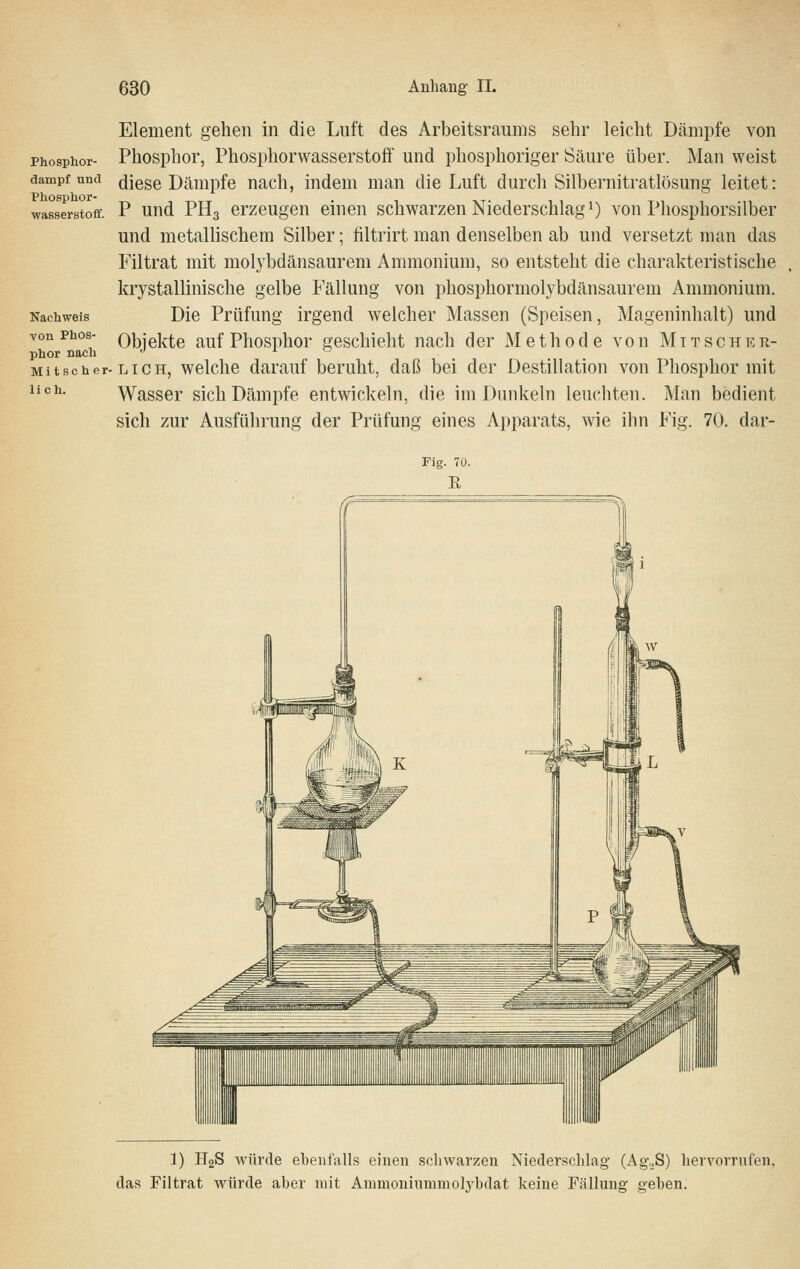 Phosphor- dampf und Phosphor- wasserstoff. Nachweis von Phos- phor nach M i t s c h e r- lieh. Element gehen in die Luft des Arbeitsraums sehr leicht Dämpfe von Phosphor, Phosphorwasserstoff und phosphoriger Scäure über. Man weist diese Dämpfe nach, indem man die Luft durch Silbernitratlösung leitet: P und PH3 erzeugen einen schwarzen Niederschlagt) von Phosphorsilber und metallischem Silber; filtrirt man denselben ab und versetzt man das Filtrat mit molybdänsaurem Ammonium, so entsteht die charakteristische krystallinische gelbe Fällung von phosphormolybdänsaurem Ammonium. Die Prüfung irgend welcher Massen (Speisen, Mageninhalt) und Objekte auf Phosphor geschieht nach der Methode von M i t s c h k r- LI c H, welche darauf beruht, daß bei der Destillation von Phosphor mit Wasser sich Dämjife entwickeln, die im Dunkeln leuchten. Man bedient sich zur Ausführung der Prüfung eines Apparats, wie ihn Fig. 70. dar- 1) H2S würde ebenfalls einen schwarzen Niederschlag (Ag^S) hervorrufen, das Filtrat würde aber mit Ammoninmmolj^bdat keine Fällung geben.