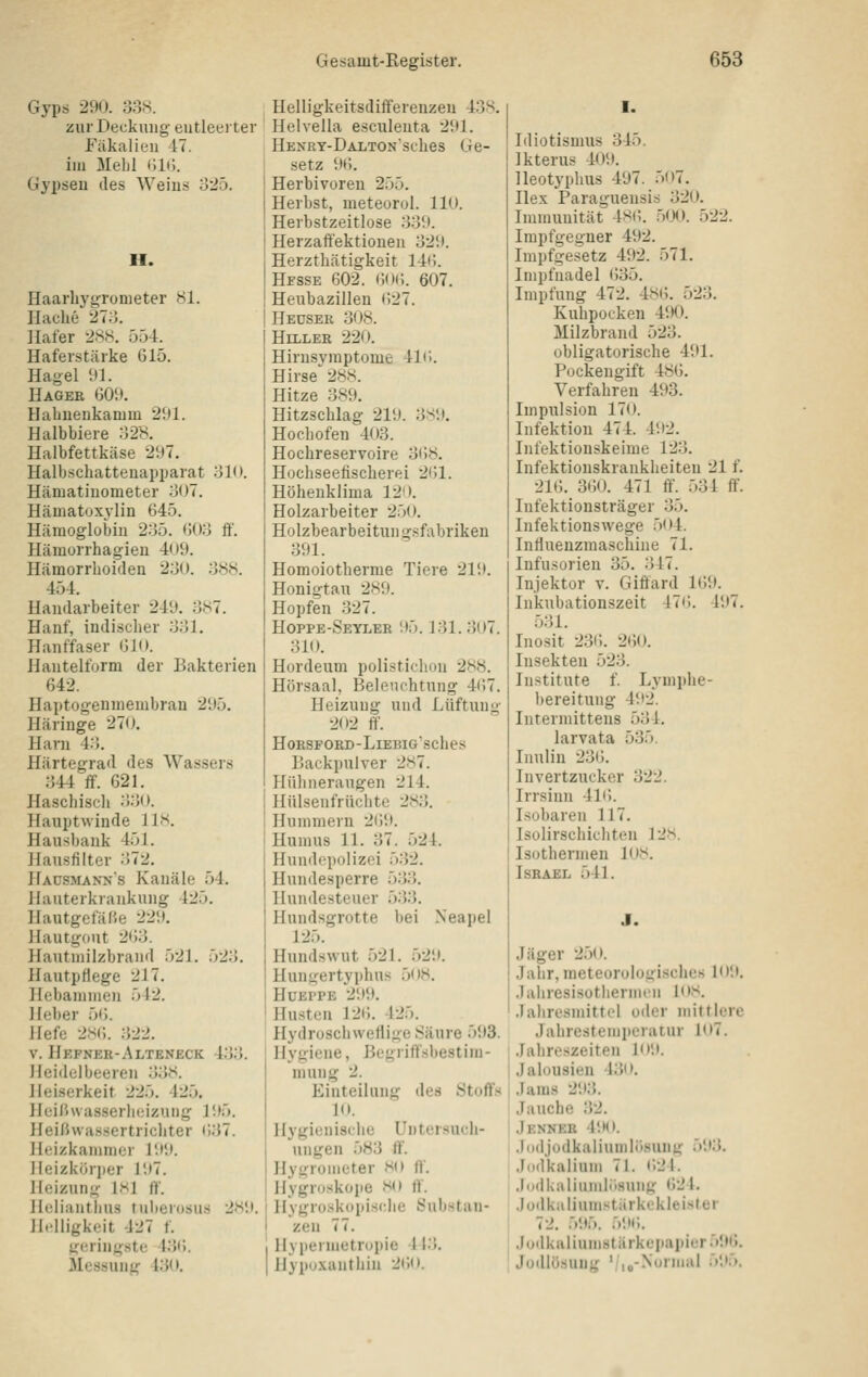 Gyps 290. 338. zur Deckung entleerter Fäkalien -17. im Mehl tili). Gypseu des AVeius o25. H. Haarbygronieter 81. Haclie 21ö. Hafer 2s,s. 554. Haferstärke 615. Hagel 91. Hagee 609. Hahnenkanim 291. Halbbiere 32><. Halbfettkäse 297. Halbschattenapparat 31<». Hämatinometer 307. Hämatoxjlin 645. Hämoglobin 235. 603 ft'. Hämorrhagien 409. Hämorrhoiden 230. 38<s. 454. Handarbeiter 249. 3S7. Hanf, indischer 331. Hanffaser ()U). ilantelform der Bakterien 642. Haptogeumenibran 295. Häringe 270. Harn 43. Härtegrad des Wassers 344 ff. 621. Haschisch 33(). Hauptwinde lli-t. Hausbank 451. Hausfilter 372. Hausmanns Kanäle 54. llauterkrankung 425. HautgefäCe 229. Hautgout 263. llautniilzbrand 521. 523. Hautpflege 217. Hebammen 542. lieber 5(). Hefe 2.S(;. 322. V. Hefner-Alteneck 433. Heidelbeeren 338. Heiserkeit 225. 425. Heißwasserheizung 195. Heißwas.sertrichter 637. Ileizkammer 199. Heizkörper 197. Heizung isi ff. llelianthus tulierosus 2H'.i. ll.dligkeit 427 f. geringste 436. Messung 430. Helligkeitsdiffereuzeu 438. Helvella esculenta 291. HENRY-ÜALTONSches Ge- setz 9(;. Herbivoren 255. Herbst, meteorul. 110. Herbstzeitlose 339. Herzaffektioueii 329. Herzthätigkeit 146. Hesse 602. 6<)(;. 607. Heubazillen (527. Heuser 308. Hiller 220. Hirnsvmptome 416. Hirse 288. Hitze 389. Hitzschlag 219. 3S9. Hochofen 403. Hocbreservoire 368, Hochseefischerei 2(51. Höhenklima 120. Holzarbeiter 250. Holzbearbeitungsfabriken 391. Homoiotherme Tiere 219. Honigtau 289. Hopfen 327. Hoppe-Seyler 95.131. 307. 310. Hordeum polistichon 2S8. Hörsaal, Beleuchtung 4()7. Heizung und Lüftung 202 ff. HoESFOED-LlEBIG'SCheS Backpulver 2.S7. Plühneraugen 214. Hülsenfrüchte 283. Hummern 269. Humus 11. 37. 524. Hundepolizoi 5.32. Hundesperre 533. Hundesteuer 533. Hundsgrotte bei Neapel 125. Hundswut 521. 529. Hunii:ertyphus 508. HüEPPE 299. Husten 126. 425. Hydroschweflige Säure 593. Hygiene, Begriffsbestim- mung 2. Einteilung des Stoffs 10. Hygienische Untcr.such- ungen 583 ff. Hygrometer HO ff. Hygroskope so ff. Hygroskopische b'ulistan- zen 77. Hypermetropie 4 13. Hypoxantbiu 26o. I. Idiotismus 345. Ikterus 409. lleotyphus 497. 507. Hex Paraguensis 320. Immunität 4^6. 5(X>. 522. Irapfgegner 492. Impfgesetz 492. 571. Impfnadel 635. Impfung 472. 486. 523. Kubpocken 490. Milzbrand 523. obligatorische 491. Pockengift 486. Verfahren 493. Impulsion 170. Infektion 474. 492. Infektionskeime 123. Infektionskranklieiten 21 f. 216. 360. 471 ff. 531 ff. Infektionsträger 35. Infektionswege 504. Infiuenzmaschine 71. Infusorien 35. .Jn. Injektor v. Giffard 169. Inkubationszeit 47<). 497. 531. Inosit 236. 260. Insekten 523. Institute f. Lymphe- bereitung 492. Intermittens 534. larvata 535. Inulin 236. Invertzucker 322. Irrsinn 41(!. Isobaren 117. Isolirschichten 12s. Isothermen 108. Israel 541. J. Jäger 250. Jahr, meteorologisches lo'.t. Jahresisothermeii los. Jahresmittel oder mittlere Jahrestemperatur 107. Jahreszeiten lo'.i. Jalousien 430. Jams 293. Jauche 32. Jenneb 490. Jodjodkaliumliisung 593. Jodkalium 71. •■>2l. .Indkaliumlüsung 621. Joilkaliumstärkekleister 72. 5'.t5. 59<;. Judkalium8tärkepapier596. Jodlösuug '/,j-Norina! 595,