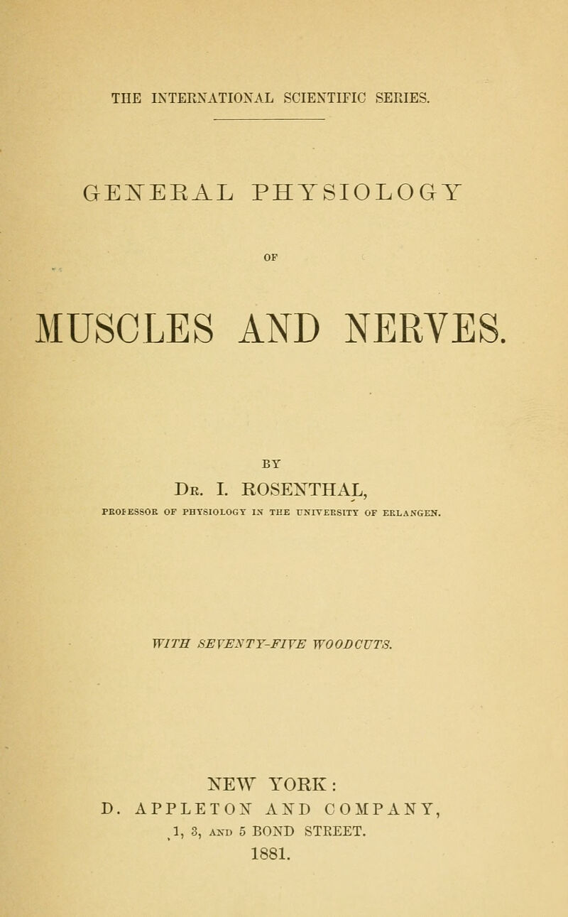 GEISTEEAL PHYSIOLOGY MUSCLES AND NERVES. BY De. I. ROSENTHAL, PROFESSOR OF PHYSIOLOGY IN THE UNITEESITY OF ERLANGEN. WITH SEVENTY-FIVE WOODCUTS. NEW YORK: D. APPLET02^ AND COMPANY, ,1, 3, AXD 5 BOND STREET. 1881.