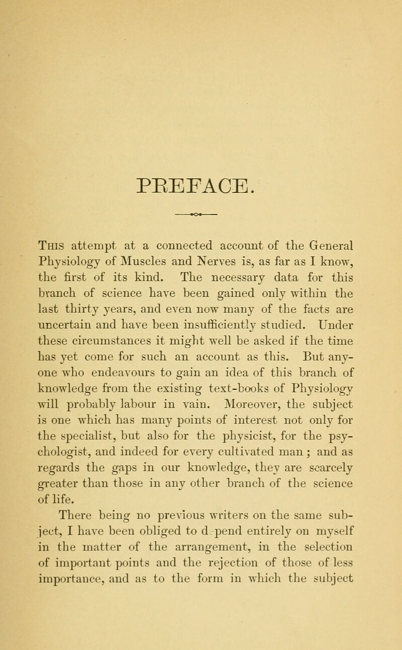 PEEFACE. TfflS attempt at a connected account of the General Physiology of Muscles and Nerves is, as far as I know, the first of its kind. The necessary data for this branch of science have been gained only within the last thirty years, and even now many of the facts are uncertain and have been insufficiently studied. Under these circumstances it might well be asked if the time has yet come for such an account as this. But any- one who endeavours to gain an idea of this branch of knowledge from the existing text-books of Physiology will probably labour in vain. Moreover, the subject is one which has many points of interest not only for the specialist, but also for the physicist, for the psy- chologist, and indeed for every cultivated man ; and as regards the gaps in our knowledge, they are scarcely greater than those in any other branch of the science of life. There being no previous writers on the same sub- ject, I have been obliged to d_ j)end entirely on myself in the matter of the arrangement, in the selection of important points and the rejection of those of less importance, and as to the form in which the subject