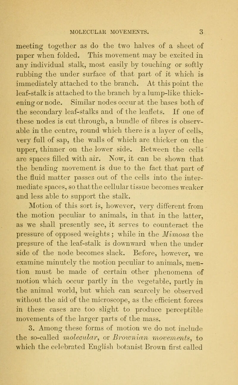 meeting together as do the two halves of a sheet of paper when folded. This movement may be excited in any individual stalk, most easily by touching or softly rubbing the under surface of that part of it which is immediately attached to the branch. At this point the leaf-stalk is attached to the branch by a lump-like thick- enings or node. Similar nodes occur at the bases both of the secondary leaf-stalks and of the leaflets. If one of these nodes is cut through, a bundle of fibres is observ- able in the centre, round which there is a layer of cells, very full of sap, the walls of which are thicker on the upper, thinner on the lower side. Between the cells' are spaces filled with air. Now, it can be shown that the bending movement is due to the fact that part of the fluid matter passes out of the cells into the inter- mediate spaces, so that the cellular tissue becomes weaker 9.nd less able to support the stalk. Motion of this sort is, however, very different from the motion peculiar to animals, in that in the latter, as we shall presently see, it serves to counteract the pressure of opposed weights ; while in the Mimosa the pressure of the leaf-stalk is do\vnward when the under side of the node becomes slack. Before, however, we examine minutely the motion peculiar to animals, men- tion must be made of certain other phenomena of motion which occur partly in the vegetable, partly in the animal world, but which can scarcely be observed without the aid of the microscope, as the efficient forces in these cases are too slight to produce perceptible movements of the larger parts of the mass. 3. Among these forms of motion we do not include the so-called inolecular, or Broivnian movements, to which the celebrated Englisli botanist Brown first called