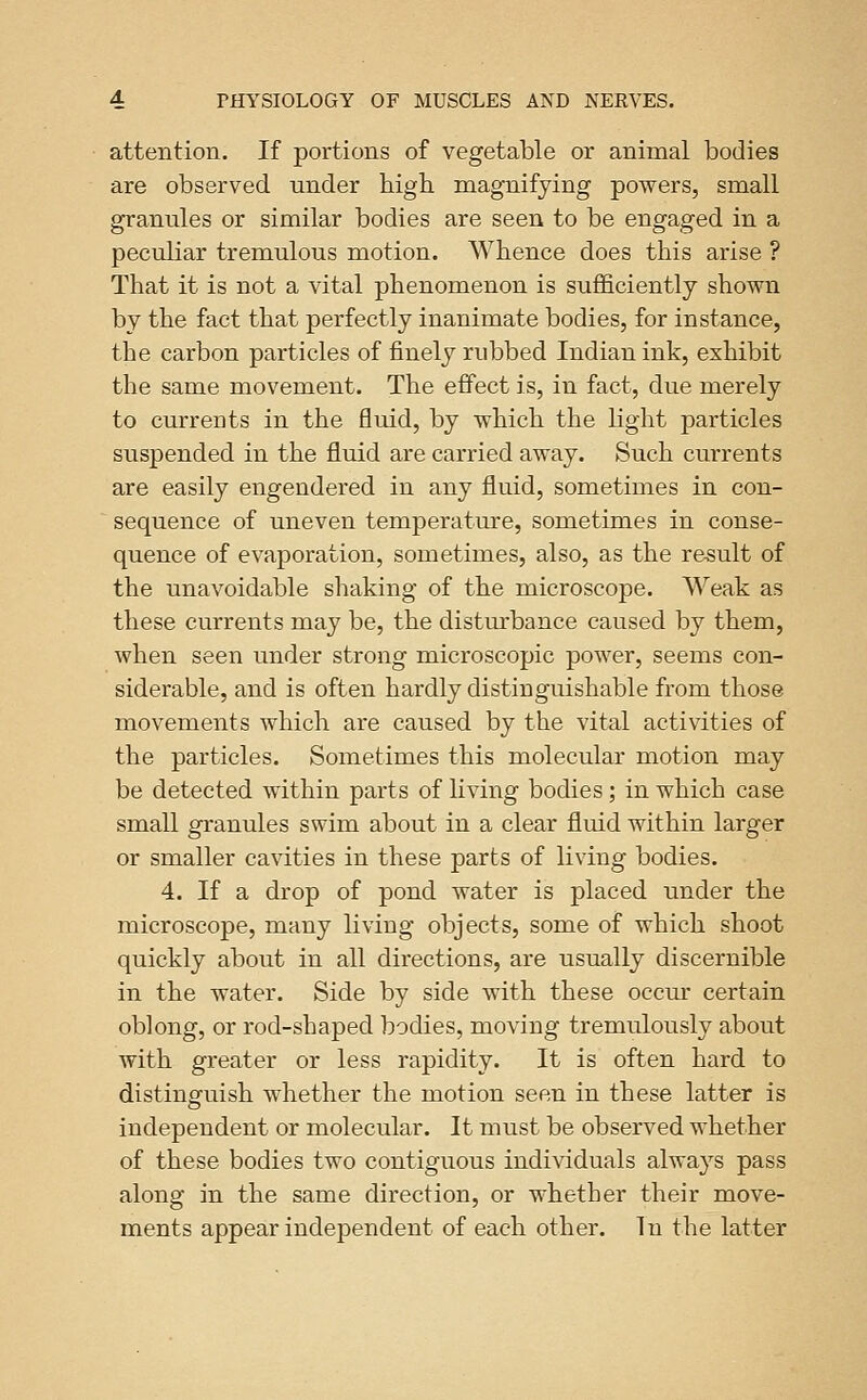 attention. If portions of vegetable or animal bodies are observed under high magnifying powers, small granules or similar bodies are seen to be engaged in a peculiar tremulous motion. Whence does this arise ? That it is not a vital phenomenon is sufficiently shown by the fact that perfectly inanimate bodies, for instance, the carbon particles of finely rubbed Indian ink, exhibit the same movement. The effect is, in fact, due merely to currents in the fluid, by which the light particles suspended in the fluid are carried away. Such currents are easily engendered in any fluid, sometimes in con- sequence of uneven temperature, sometimes in conse- quence of evaporation, sometimes, also, as the result of the unavoidable shaking of the microscope. Weak as these currents may be, the disturbance caused by them, when seen under strong microscopic power, seems con- siderable, and is often hardly distinguishable from those movements which are caused by the vital activities of the particles. Sometimes this molecular motion may be detected within parts of living bodies; in which case small granules swim about in a clear fluid within larger or smaller cavities in these parts of living bodies. 4. If a drop of pond water is placed under the microscope, many living objects, some of which shoot quickly about in all directions, are usually discernible in the water. Side by side with these occur certain oblong, or rod-shaped bodies, moving tremulously about with greater or less rapidity. It is often hard to distinguish whether the motion seen in these latter is independent or molecular. It must be observed whether of these bodies two contiguous individuals always pass along in the same direction, or whether their move- ments appear independent of each other. In the latter