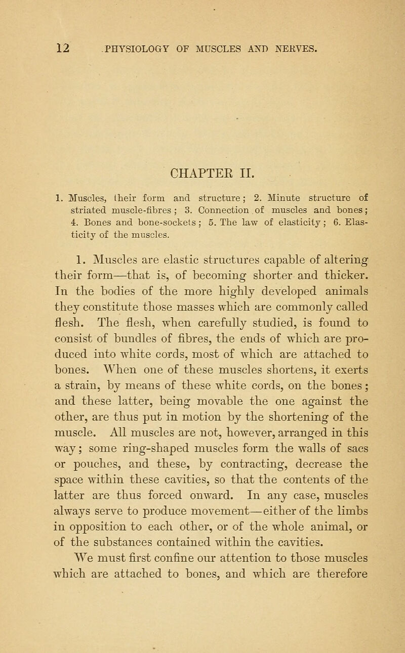 CHAPTER II. 1. Muscles, Iheir form and structure; 2. Minute structure of striated muscle-iibres ; 3. Connection of muscles and bones; 4. Bones and bone-sockets; 5. The law of elasticity; 6. Elas- ticity of the muscles. 1. Muscles are elastic structures capable of altering their form—that is, of becoming shorter and thicker. In the bodies of the more highly developed animals they constitute those masses which are commonly called flesh. The flesh, when carefully studied, is found to consist of bundles of fibres, the ends of which are pro- duced into white cords, most of which are attached to bones. When one of these muscles shortens, it exerts a strain, by means of these white cords, on the bones; and these latter, being movable the one against the other, are thus put in motion by the shortening of the muscle. All muscles are not, however, arranged in this way; some ring-shaped muscles form the walls of sacs or pouches, and these, by contracting, decrease the space within these cavities, so that the contents of the latter are thus forced onward. In any case, muscles always serve to produce movement—either of the limbs in opposition to each other, or of the whole animal, or of the substances contained within the cavities. We must first confine our attention to those muscles which are attached to bones, and which are therefore