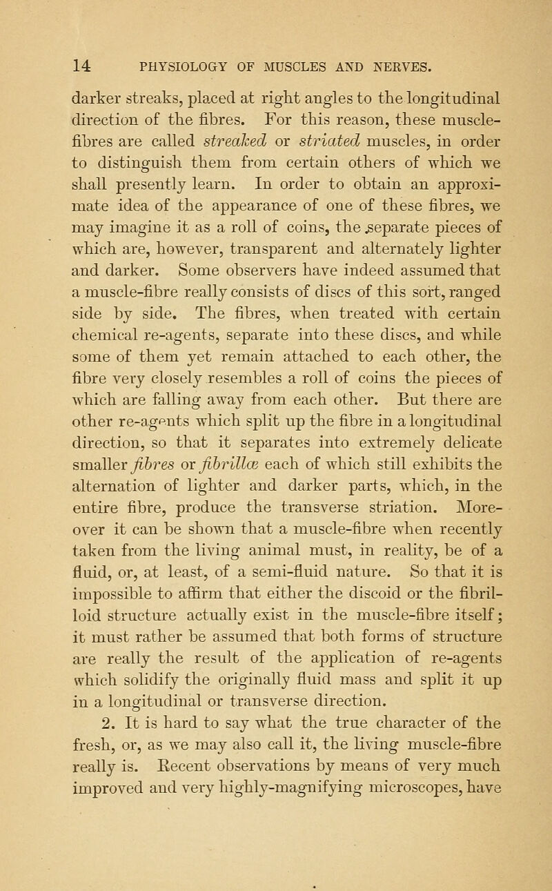 darker streaks, placed at right angles to the longitudinal direction of the fibres. For this reason, these muscle- fibres are called streaked or striated muscles, in order to distinguish them from certain others of which we shall presently learn. In order to obtain an approxi- mate idea of the appearance of one of these fibres, we may imagine it as a roll of coins, the separate pieces of which are, however, transparent and alternately lighter and darker. Some observers have indeed assumed that a muscle-fibre really consists of discs of this sort, ranged side by side. The fibres, when treated with certain chemical re-agents, separate into these discs, and while some of them yet remain attached to each other, the fibre very closely resembles a roll of coins the pieces of which are falling away from each other. But there are other re-agftnts which split up the fibre in a longitudinal direction, so that it separates into extremely delicate smaller yi6?'es or fihrillcs each of which still exhibits the alternation of lighter and darker parts, which, in the entire fibre, produce the transverse striation. More- over it can be shown that a muscle-fibre when recently taken from the living animal must, in reality, be of a fluid, or, at least, of a semi-fluid nature. So that it is impossible to affirm that either the discoid or the fibril- loid structm'e actually exist in the muscle-fibre itself; it must rather be assumed that both forms of structure are really the result of the application of re-agents which solidify the originally fluid mass and split it up in a longitudinal or transverse direction. 2. It is hard to say what the true character of the fresh, or, as we may also call it, the living muscle-fibre really is. Eecent observations by means of very much improved and very highly-magnifying microscopes, have